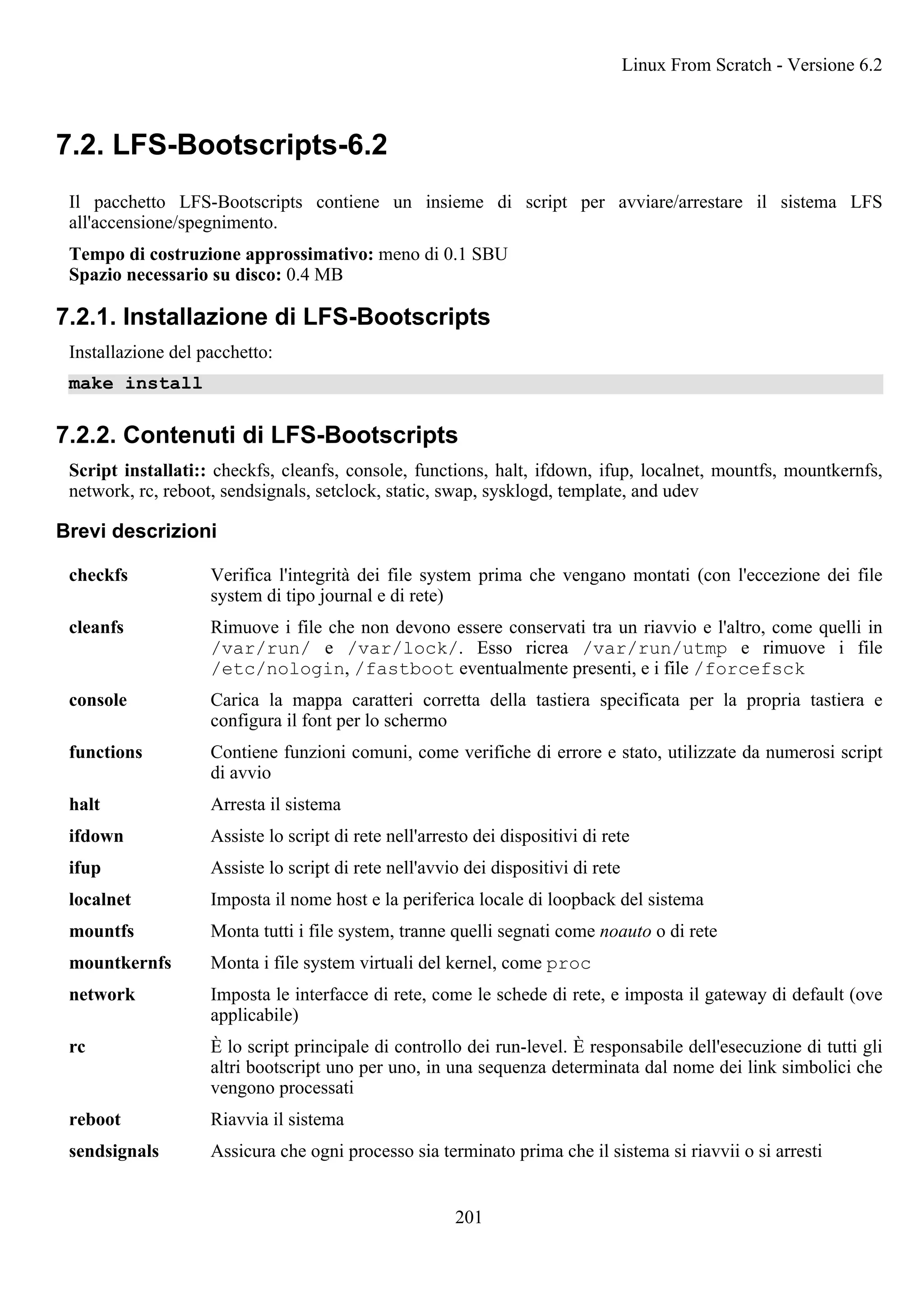 7.2. LFS-Bootscripts-6.2
Il pacchetto LFS-Bootscripts contiene un insieme di script per avviare/arrestare il sistema LFS
all'accensione/spegnimento.
Tempo di costruzione approssimativo: meno di 0.1 SBU
Spazio necessario su disco: 0.4 MB
7.2.1. Installazione di LFS-Bootscripts
Installazione del pacchetto:
make install
7.2.2. Contenuti di LFS-Bootscripts
Script installati:: checkfs, cleanfs, console, functions, halt, ifdown, ifup, localnet, mountfs, mountkernfs,
network, rc, reboot, sendsignals, setclock, static, swap, sysklogd, template, and udev
Brevi descrizioni
checkfs Verifica l'integrità dei file system prima che vengano montati (con l'eccezione dei file
system di tipo journal e di rete)
cleanfs Rimuove i file che non devono essere conservati tra un riavvio e l'altro, come quelli in
/var/run/ e /var/lock/. Esso ricrea /var/run/utmp e rimuove i file
/etc/nologin, /fastboot eventualmente presenti, e i file /forcefsck
console Carica la mappa caratteri corretta della tastiera specificata per la propria tastiera e
configura il font per lo schermo
functions Contiene funzioni comuni, come verifiche di errore e stato, utilizzate da numerosi script
di avvio
halt Arresta il sistema
ifdown Assiste lo script di rete nell'arresto dei dispositivi di rete
ifup Assiste lo script di rete nell'avvio dei dispositivi di rete
localnet Imposta il nome host e la periferica locale di loopback del sistema
mountfs Monta tutti i file system, tranne quelli segnati come noauto o di rete
mountkernfs Monta i file system virtuali del kernel, come proc
network Imposta le interfacce di rete, come le schede di rete, e imposta il gateway di default (ove
applicabile)
rc È lo script principale di controllo dei run-level. È responsabile dell'esecuzione di tutti gli
altri bootscript uno per uno, in una sequenza determinata dal nome dei link simbolici che
vengono processati
reboot Riavvia il sistema
sendsignals Assicura che ogni processo sia terminato prima che il sistema si riavvii o si arresti
Linux From Scratch - Versione 6.2
201
 
