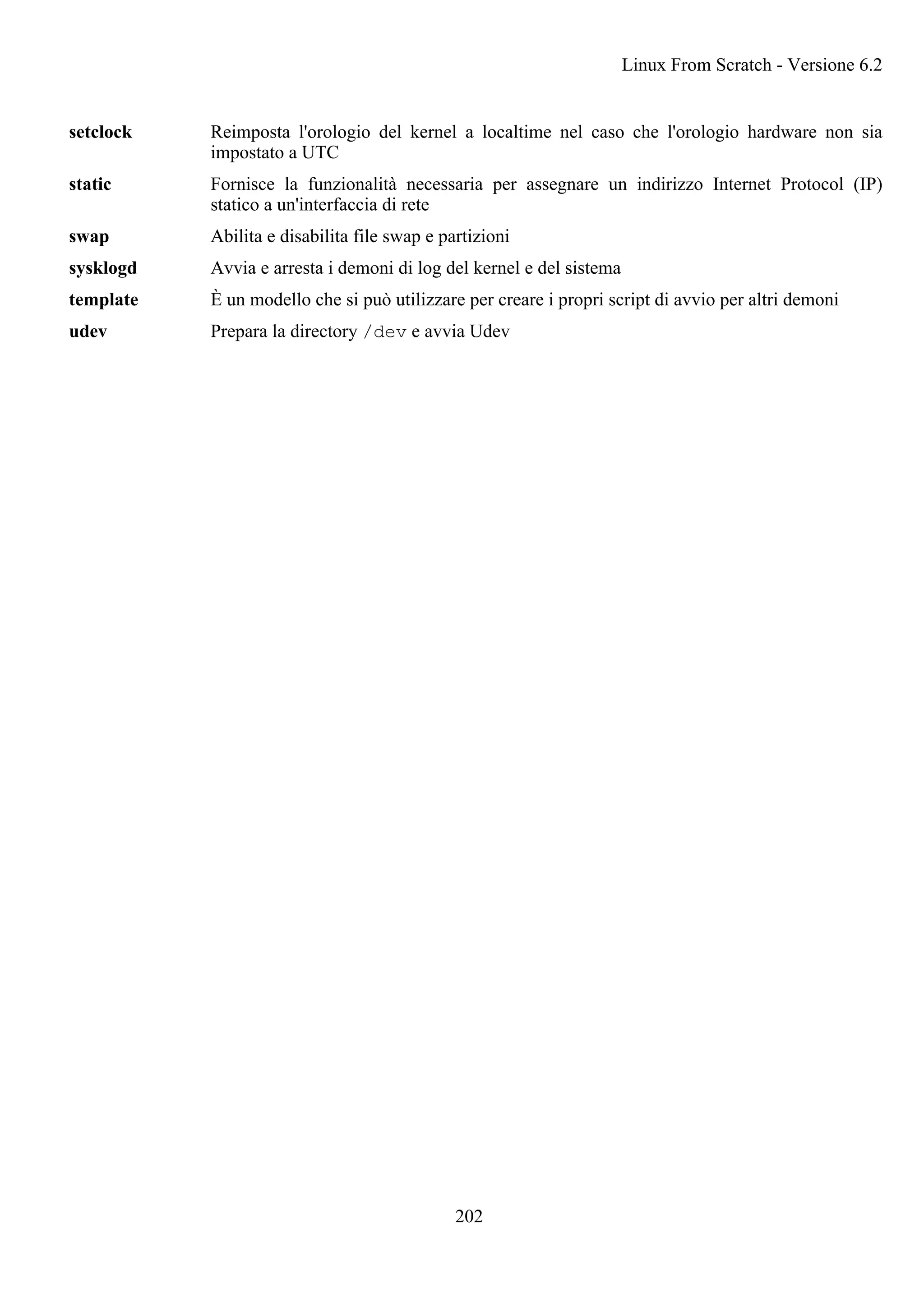 setclock Reimposta l'orologio del kernel a localtime nel caso che l'orologio hardware non sia
impostato a UTC
static Fornisce la funzionalità necessaria per assegnare un indirizzo Internet Protocol (IP)
statico a un'interfaccia di rete
swap Abilita e disabilita file swap e partizioni
sysklogd Avvia e arresta i demoni di log del kernel e del sistema
template È un modello che si può utilizzare per creare i propri script di avvio per altri demoni
udev Prepara la directory /dev e avvia Udev
Linux From Scratch - Versione 6.2
202
 