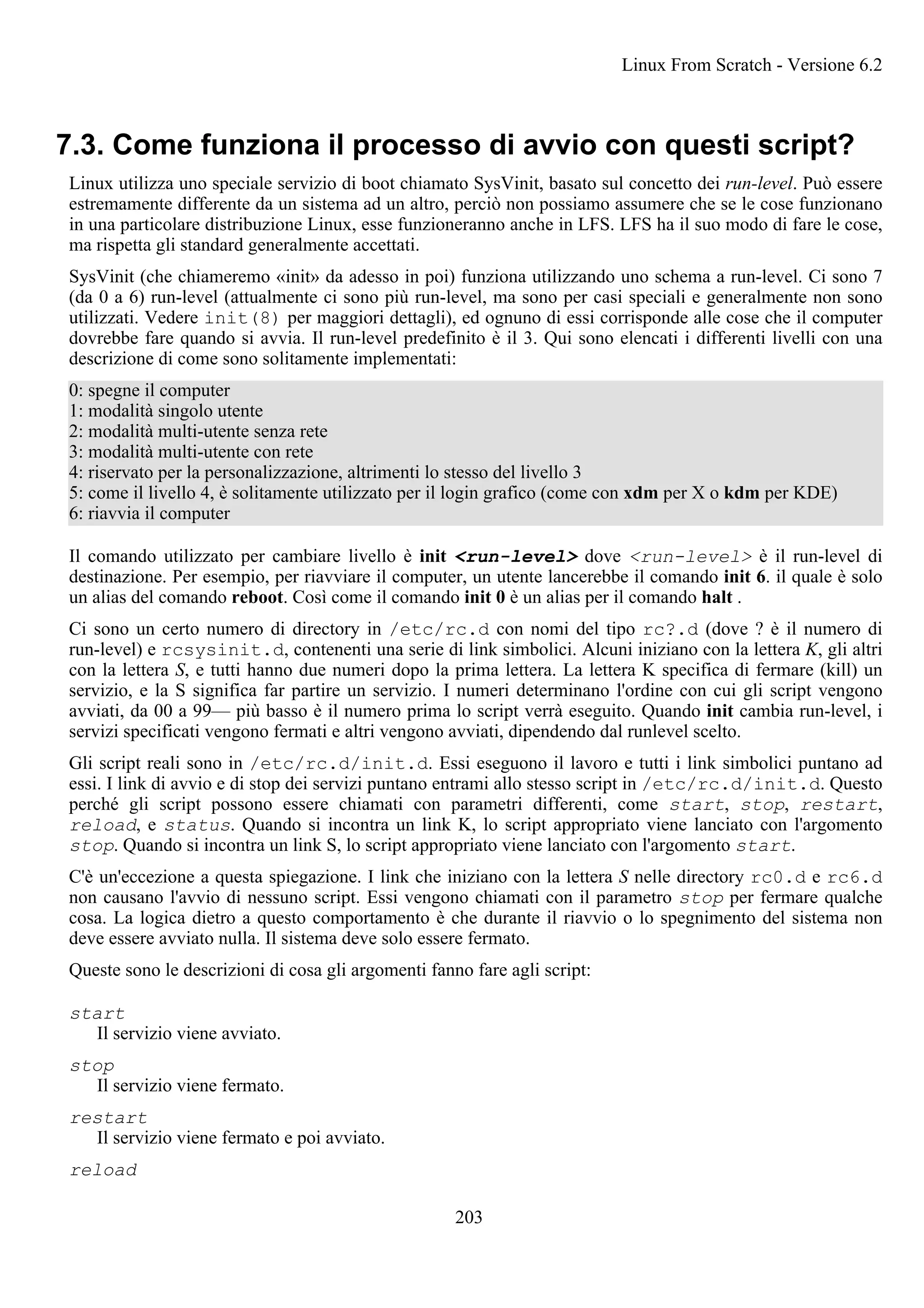 7.3. Come funziona il processo di avvio con questi script?
Linux utilizza uno speciale servizio di boot chiamato SysVinit, basato sul concetto dei run-level. Può essere
estremamente differente da un sistema ad un altro, perciò non possiamo assumere che se le cose funzionano
in una particolare distribuzione Linux, esse funzioneranno anche in LFS. LFS ha il suo modo di fare le cose,
ma rispetta gli standard generalmente accettati.
SysVinit (che chiameremo «init» da adesso in poi) funziona utilizzando uno schema a run-level. Ci sono 7
(da 0 a 6) run-level (attualmente ci sono più run-level, ma sono per casi speciali e generalmente non sono
utilizzati. Vedere init(8) per maggiori dettagli), ed ognuno di essi corrisponde alle cose che il computer
dovrebbe fare quando si avvia. Il run-level predefinito è il 3. Qui sono elencati i differenti livelli con una
descrizione di come sono solitamente implementati:
0: spegne il computer
1: modalità singolo utente
2: modalità multi-utente senza rete
3: modalità multi-utente con rete
4: riservato per la personalizzazione, altrimenti lo stesso del livello 3
5: come il livello 4, è solitamente utilizzato per il login grafico (come con xdm per X o kdm per KDE)
6: riavvia il computer
Il comando utilizzato per cambiare livello è init <run-level> dove <run-level> è il run-level di
destinazione. Per esempio, per riavviare il computer, un utente lancerebbe il comando init 6. il quale è solo
un alias del comando reboot. Così come il comando init 0 è un alias per il comando halt .
Ci sono un certo numero di directory in /etc/rc.d con nomi del tipo rc?.d (dove ? è il numero di
run-level) e rcsysinit.d, contenenti una serie di link simbolici. Alcuni iniziano con la lettera K, gli altri
con la lettera S, e tutti hanno due numeri dopo la prima lettera. La lettera K specifica di fermare (kill) un
servizio, e la S significa far partire un servizio. I numeri determinano l'ordine con cui gli script vengono
avviati, da 00 a 99— più basso è il numero prima lo script verrà eseguito. Quando init cambia run-level, i
servizi specificati vengono fermati e altri vengono avviati, dipendendo dal runlevel scelto.
Gli script reali sono in /etc/rc.d/init.d. Essi eseguono il lavoro e tutti i link simbolici puntano ad
essi. I link di avvio e di stop dei servizi puntano entrami allo stesso script in /etc/rc.d/init.d. Questo
perché gli script possono essere chiamati con parametri differenti, come start, stop, restart,
reload, e status. Quando si incontra un link K, lo script appropriato viene lanciato con l'argomento
stop. Quando si incontra un link S, lo script appropriato viene lanciato con l'argomento start.
C'è un'eccezione a questa spiegazione. I link che iniziano con la lettera S nelle directory rc0.d e rc6.d
non causano l'avvio di nessuno script. Essi vengono chiamati con il parametro stop per fermare qualche
cosa. La logica dietro a questo comportamento è che durante il riavvio o lo spegnimento del sistema non
deve essere avviato nulla. Il sistema deve solo essere fermato.
Queste sono le descrizioni di cosa gli argomenti fanno fare agli script:
start
Il servizio viene avviato.
stop
Il servizio viene fermato.
restart
Il servizio viene fermato e poi avviato.
reload
Linux From Scratch - Versione 6.2
203
 