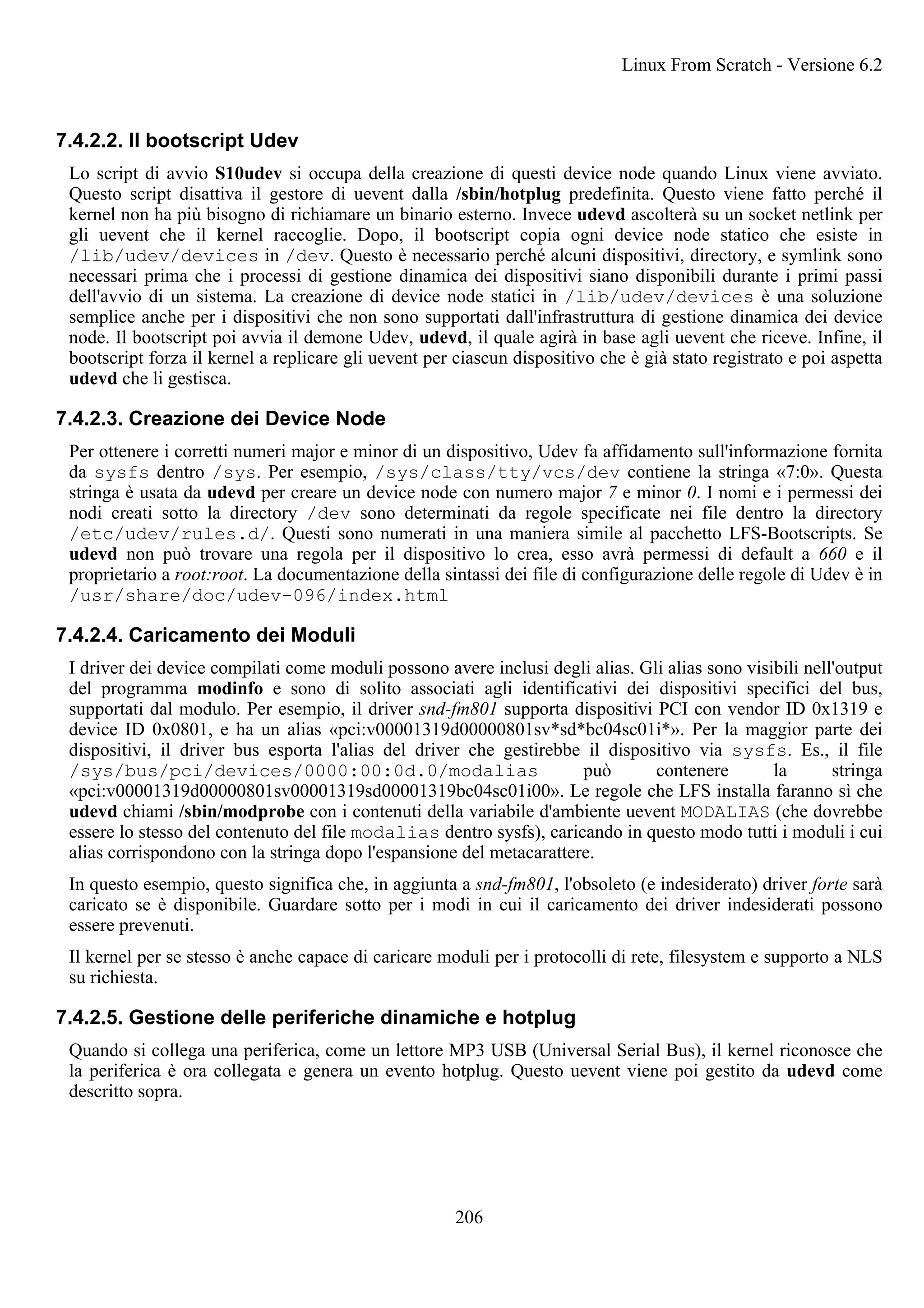 7.4.2.2. Il bootscript Udev
Lo script di avvio S10udev si occupa della creazione di questi device node quando Linux viene avviato.
Questo script disattiva il gestore di uevent dalla /sbin/hotplug predefinita. Questo viene fatto perché il
kernel non ha più bisogno di richiamare un binario esterno. Invece udevd ascolterà su un socket netlink per
gli uevent che il kernel raccoglie. Dopo, il bootscript copia ogni device node statico che esiste in
/lib/udev/devices in /dev. Questo è necessario perché alcuni dispositivi, directory, e symlink sono
necessari prima che i processi di gestione dinamica dei dispositivi siano disponibili durante i primi passi
dell'avvio di un sistema. La creazione di device node statici in /lib/udev/devices è una soluzione
semplice anche per i dispositivi che non sono supportati dall'infrastruttura di gestione dinamica dei device
node. Il bootscript poi avvia il demone Udev, udevd, il quale agirà in base agli uevent che riceve. Infine, il
bootscript forza il kernel a replicare gli uevent per ciascun dispositivo che è già stato registrato e poi aspetta
udevd che li gestisca.
7.4.2.3. Creazione dei Device Node
Per ottenere i corretti numeri major e minor di un dispositivo, Udev fa affidamento sull'informazione fornita
da sysfs dentro /sys. Per esempio, /sys/class/tty/vcs/dev contiene la stringa «7:0». Questa
stringa è usata da udevd per creare un device node con numero major 7 e minor 0. I nomi e i permessi dei
nodi creati sotto la directory /dev sono determinati da regole specificate nei file dentro la directory
/etc/udev/rules.d/. Questi sono numerati in una maniera simile al pacchetto LFS-Bootscripts. Se
udevd non può trovare una regola per il dispositivo lo crea, esso avrà permessi di default a 660 e il
proprietario a root:root. La documentazione della sintassi dei file di configurazione delle regole di Udev è in
/usr/share/doc/udev-096/index.html
7.4.2.4. Caricamento dei Moduli
I driver dei device compilati come moduli possono avere inclusi degli alias. Gli alias sono visibili nell'output
del programma modinfo e sono di solito associati agli identificativi dei dispositivi specifici del bus,
supportati dal modulo. Per esempio, il driver snd-fm801 supporta dispositivi PCI con vendor ID 0x1319 e
device ID 0x0801, e ha un alias «pci:v00001319d00000801sv*sd*bc04sc01i*». Per la maggior parte dei
dispositivi, il driver bus esporta l'alias del driver che gestirebbe il dispositivo via sysfs. Es., il file
/sys/bus/pci/devices/0000:00:0d.0/modalias può contenere la stringa
«pci:v00001319d00000801sv00001319sd00001319bc04sc01i00». Le regole che LFS installa faranno sì che
udevd chiami /sbin/modprobe con i contenuti della variabile d'ambiente uevent MODALIAS (che dovrebbe
essere lo stesso del contenuto del file modalias dentro sysfs), caricando in questo modo tutti i moduli i cui
alias corrispondono con la stringa dopo l'espansione del metacarattere.
In questo esempio, questo significa che, in aggiunta a snd-fm801, l'obsoleto (e indesiderato) driver forte sarà
caricato se è disponibile. Guardare sotto per i modi in cui il caricamento dei driver indesiderati possono
essere prevenuti.
Il kernel per se stesso è anche capace di caricare moduli per i protocolli di rete, filesystem e supporto a NLS
su richiesta.
7.4.2.5. Gestione delle periferiche dinamiche e hotplug
Quando si collega una periferica, come un lettore MP3 USB (Universal Serial Bus), il kernel riconosce che
la periferica è ora collegata e genera un evento hotplug. Questo uevent viene poi gestito da udevd come
descritto sopra.
Linux From Scratch - Versione 6.2
206
 