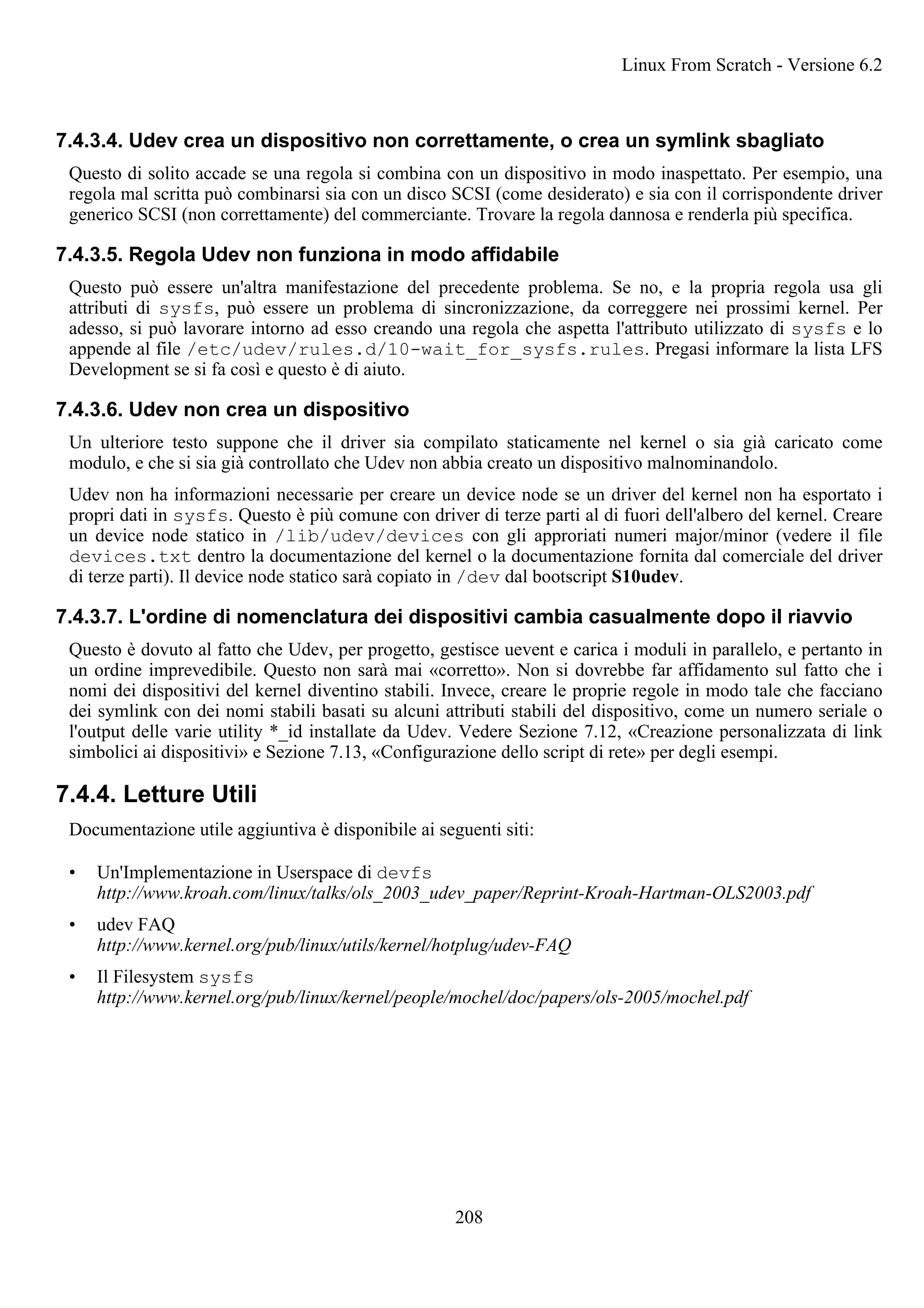7.4.3.4. Udev crea un dispositivo non correttamente, o crea un symlink sbagliato
Questo di solito accade se una regola si combina con un dispositivo in modo inaspettato. Per esempio, una
regola mal scritta può combinarsi sia con un disco SCSI (come desiderato) e sia con il corrispondente driver
generico SCSI (non correttamente) del commerciante. Trovare la regola dannosa e renderla più specifica.
7.4.3.5. Regola Udev non funziona in modo affidabile
Questo può essere un'altra manifestazione del precedente problema. Se no, e la propria regola usa gli
attributi di sysfs, può essere un problema di sincronizzazione, da correggere nei prossimi kernel. Per
adesso, si può lavorare intorno ad esso creando una regola che aspetta l'attributo utilizzato di sysfs e lo
appende al file /etc/udev/rules.d/10-wait_for_sysfs.rules. Pregasi informare la lista LFS
Development se si fa così e questo è di aiuto.
7.4.3.6. Udev non crea un dispositivo
Un ulteriore testo suppone che il driver sia compilato staticamente nel kernel o sia già caricato come
modulo, e che si sia già controllato che Udev non abbia creato un dispositivo malnominandolo.
Udev non ha informazioni necessarie per creare un device node se un driver del kernel non ha esportato i
propri dati in sysfs. Questo è più comune con driver di terze parti al di fuori dell'albero del kernel. Creare
un device node statico in /lib/udev/devices con gli approriati numeri major/minor (vedere il file
devices.txt dentro la documentazione del kernel o la documentazione fornita dal comerciale del driver
di terze parti). Il device node statico sarà copiato in /dev dal bootscript S10udev.
7.4.3.7. L'ordine di nomenclatura dei dispositivi cambia casualmente dopo il riavvio
Questo è dovuto al fatto che Udev, per progetto, gestisce uevent e carica i moduli in parallelo, e pertanto in
un ordine imprevedibile. Questo non sarà mai «corretto». Non si dovrebbe far affidamento sul fatto che i
nomi dei dispositivi del kernel diventino stabili. Invece, creare le proprie regole in modo tale che facciano
dei symlink con dei nomi stabili basati su alcuni attributi stabili del dispositivo, come un numero seriale o
l'output delle varie utility *_id installate da Udev. Vedere Sezione 7.12, «Creazione personalizzata di link
simbolici ai dispositivi» e Sezione 7.13, «Configurazione dello script di rete» per degli esempi.
7.4.4. Letture Utili
Documentazione utile aggiuntiva è disponibile ai seguenti siti:
• Un'Implementazione in Userspace di devfs
http://www.kroah.com/linux/talks/ols_2003_udev_paper/Reprint-Kroah-Hartman-OLS2003.pdf
• udev FAQ
http://www.kernel.org/pub/linux/utils/kernel/hotplug/udev-FAQ
• Il Filesystem sysfs
http://www.kernel.org/pub/linux/kernel/people/mochel/doc/papers/ols-2005/mochel.pdf
Linux From Scratch - Versione 6.2
208
 