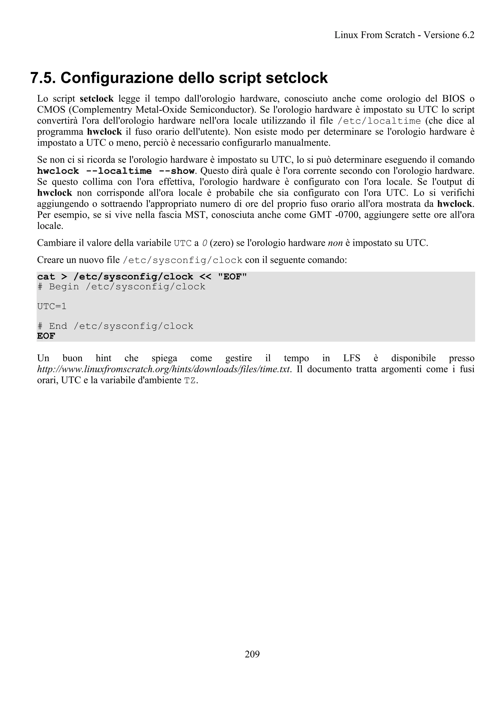 7.5. Configurazione dello script setclock
Lo script setclock legge il tempo dall'orologio hardware, conosciuto anche come orologio del BIOS o
CMOS (Complementry Metal-Oxide Semiconductor). Se l'orologio hardware è impostato su UTC lo script
convertirà l'ora dell'orologio hardware nell'ora locale utilizzando il file /etc/localtime (che dice al
programma hwclock il fuso orario dell'utente). Non esiste modo per determinare se l'orologio hardware è
impostato a UTC o meno, perciò è necessario configurarlo manualmente.
Se non ci si ricorda se l'orologio hardware è impostato su UTC, lo si può determinare eseguendo il comando
hwclock --localtime --show. Questo dirà quale è l'ora corrente secondo con l'orologio hardware.
Se questo collima con l'ora effettiva, l'orologio hardware è configurato con l'ora locale. Se l'output di
hwclock non corrisponde all'ora locale è probabile che sia configurato con l'ora UTC. Lo si verifichi
aggiungendo o sottraendo l'appropriato numero di ore del proprio fuso orario all'ora mostrata da hwclock.
Per esempio, se si vive nella fascia MST, conosciuta anche come GMT -0700, aggiungere sette ore all'ora
locale.
Cambiare il valore della variabile UTC a 0 (zero) se l'orologio hardware non è impostato su UTC.
Creare un nuovo file /etc/sysconfig/clock con il seguente comando:
cat > /etc/sysconfig/clock << "EOF"
# Begin /etc/sysconfig/clock
UTC=1
# End /etc/sysconfig/clock
EOF
Un buon hint che spiega come gestire il tempo in LFS è disponibile presso
http://www.linuxfromscratch.org/hints/downloads/files/time.txt. Il documento tratta argomenti come i fusi
orari, UTC e la variabile d'ambiente TZ.
Linux From Scratch - Versione 6.2
209
 