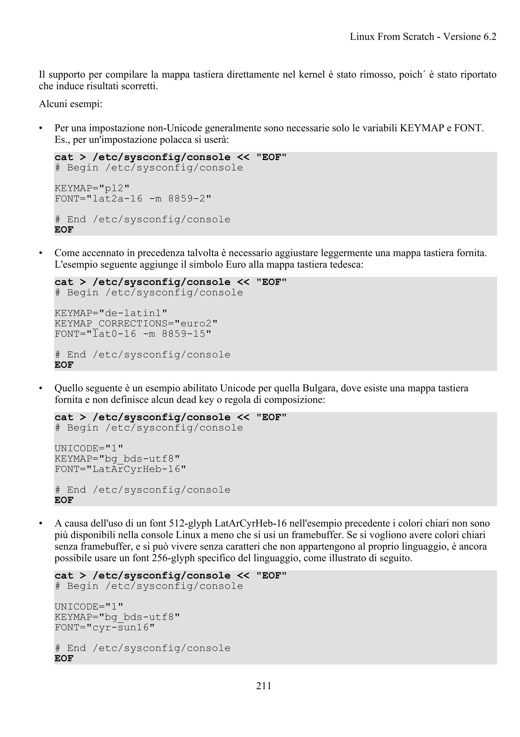 Il supporto per compilare la mappa tastiera direttamente nel kernel è stato rimosso, poich´ è stato riportato
che induce risultati scorretti.
Alcuni esempi:
• Per una impostazione non-Unicode generalmente sono necessarie solo le variabili KEYMAP e FONT.
Es., per un'impostazione polacca si userà:
cat > /etc/sysconfig/console << "EOF"
# Begin /etc/sysconfig/console
KEYMAP="pl2"
FONT="lat2a-16 -m 8859-2"
# End /etc/sysconfig/console
EOF
• Come accennato in precedenza talvolta è necessario aggiustare leggermente una mappa tastiera fornita.
L'esempio seguente aggiunge il simbolo Euro alla mappa tastiera tedesca:
cat > /etc/sysconfig/console << "EOF"
# Begin /etc/sysconfig/console
KEYMAP="de-latin1"
KEYMAP_CORRECTIONS="euro2"
FONT="lat0-16 -m 8859-15"
# End /etc/sysconfig/console
EOF
• Quello seguente è un esempio abilitato Unicode per quella Bulgara, dove esiste una mappa tastiera
fornita e non definisce alcun dead key o regola di composizione:
cat > /etc/sysconfig/console << "EOF"
# Begin /etc/sysconfig/console
UNICODE="1"
KEYMAP="bg_bds-utf8"
FONT="LatArCyrHeb-16"
# End /etc/sysconfig/console
EOF
• A causa dell'uso di un font 512-glyph LatArCyrHeb-16 nell'esempio precedente i colori chiari non sono
più disponibili nella console Linux a meno che si usi un framebuffer. Se si vogliono avere colori chiari
senza framebuffer, e si può vivere senza caratteri che non appartengono al proprio linguaggio, è ancora
possibile usare un font 256-glyph specifico del linguaggio, come illustrato di seguito.
cat > /etc/sysconfig/console << "EOF"
# Begin /etc/sysconfig/console
UNICODE="1"
KEYMAP="bg_bds-utf8"
FONT="cyr-sun16"
# End /etc/sysconfig/console
EOF
Linux From Scratch - Versione 6.2
211
 