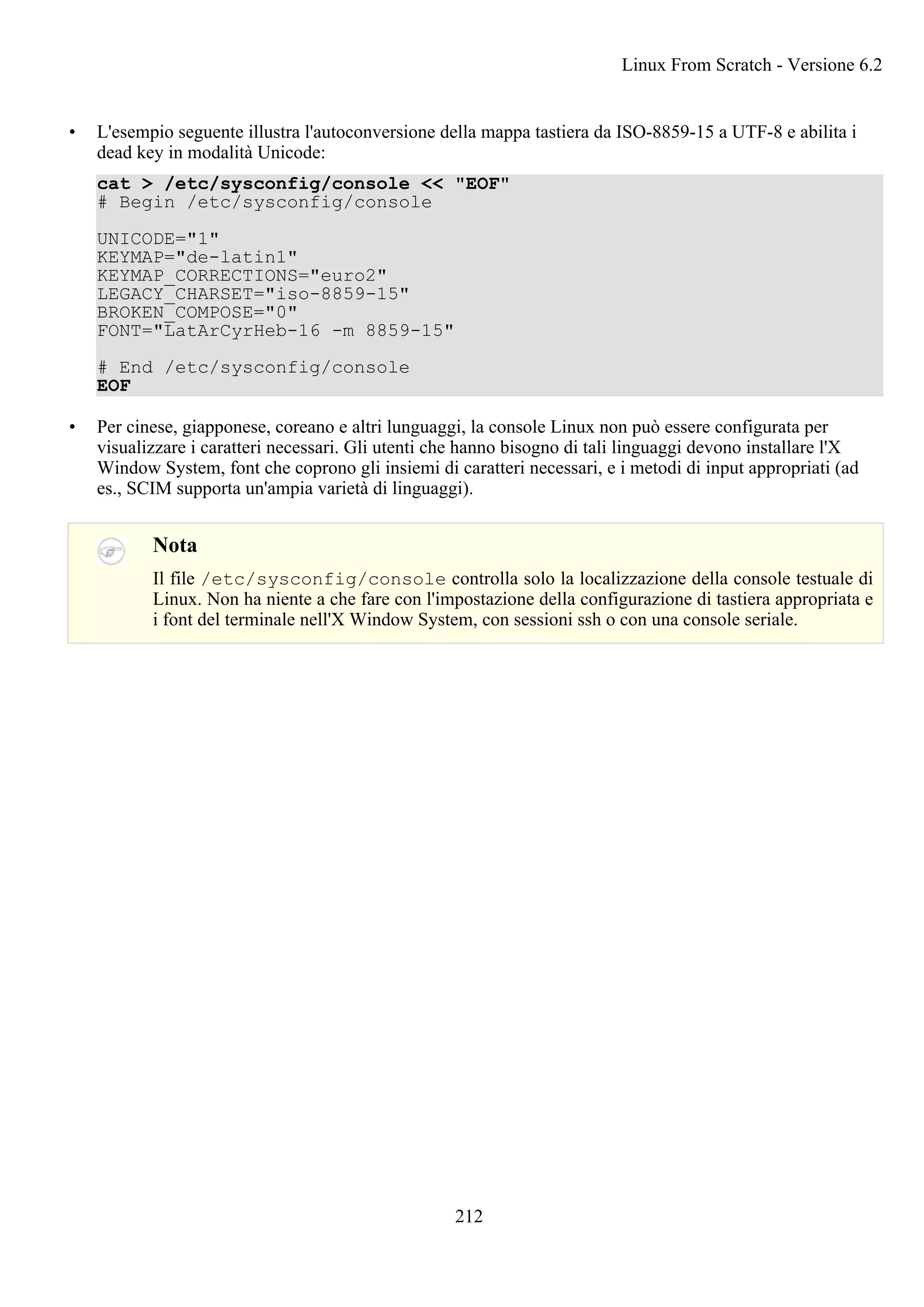 • L'esempio seguente illustra l'autoconversione della mappa tastiera da ISO-8859-15 a UTF-8 e abilita i
dead key in modalità Unicode:
cat > /etc/sysconfig/console << "EOF"
# Begin /etc/sysconfig/console
UNICODE="1"
KEYMAP="de-latin1"
KEYMAP_CORRECTIONS="euro2"
LEGACY_CHARSET="iso-8859-15"
BROKEN_COMPOSE="0"
FONT="LatArCyrHeb-16 -m 8859-15"
# End /etc/sysconfig/console
EOF
• Per cinese, giapponese, coreano e altri lunguaggi, la console Linux non può essere configurata per
visualizzare i caratteri necessari. Gli utenti che hanno bisogno di tali linguaggi devono installare l'X
Window System, font che coprono gli insiemi di caratteri necessari, e i metodi di input appropriati (ad
es., SCIM supporta un'ampia varietà di linguaggi).
Nota
Il file /etc/sysconfig/console controlla solo la localizzazione della console testuale di
Linux. Non ha niente a che fare con l'impostazione della configurazione di tastiera appropriata e
i font del terminale nell'X Window System, con sessioni ssh o con una console seriale.
Linux From Scratch - Versione 6.2
212
 