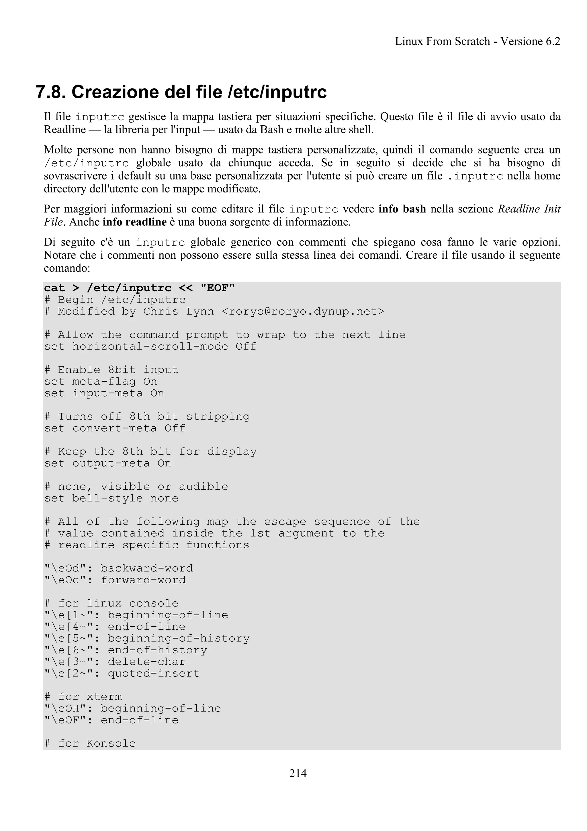 7.8. Creazione del file /etc/inputrc
Il file inputrc gestisce la mappa tastiera per situazioni specifiche. Questo file è il file di avvio usato da
Readline — la libreria per l'input — usato da Bash e molte altre shell.
Molte persone non hanno bisogno di mappe tastiera personalizzate, quindi il comando seguente crea un
/etc/inputrc globale usato da chiunque acceda. Se in seguito si decide che si ha bisogno di
sovrascrivere i default su una base personalizzata per l'utente si può creare un file .inputrc nella home
directory dell'utente con le mappe modificate.
Per maggiori informazioni su come editare il file inputrc vedere info bash nella sezione Readline Init
File. Anche info readline è una buona sorgente di informazione.
Di seguito c'è un inputrc globale generico con commenti che spiegano cosa fanno le varie opzioni.
Notare che i commenti non possono essere sulla stessa linea dei comandi. Creare il file usando il seguente
comando:
cat > /etc/inputrc << "EOF"
# Begin /etc/inputrc
# Modified by Chris Lynn <roryo@roryo.dynup.net>
# Allow the command prompt to wrap to the next line
set horizontal-scroll-mode Off
# Enable 8bit input
set meta-flag On
set input-meta On
# Turns off 8th bit stripping
set convert-meta Off
# Keep the 8th bit for display
set output-meta On
# none, visible or audible
set bell-style none
# All of the following map the escape sequence of the
# value contained inside the 1st argument to the
# readline specific functions
"eOd": backward-word
"eOc": forward-word
# for linux console
"e[1~": beginning-of-line
"e[4~": end-of-line
"e[5~": beginning-of-history
"e[6~": end-of-history
"e[3~": delete-char
"e[2~": quoted-insert
# for xterm
"eOH": beginning-of-line
"eOF": end-of-line
# for Konsole
Linux From Scratch - Versione 6.2
214
 