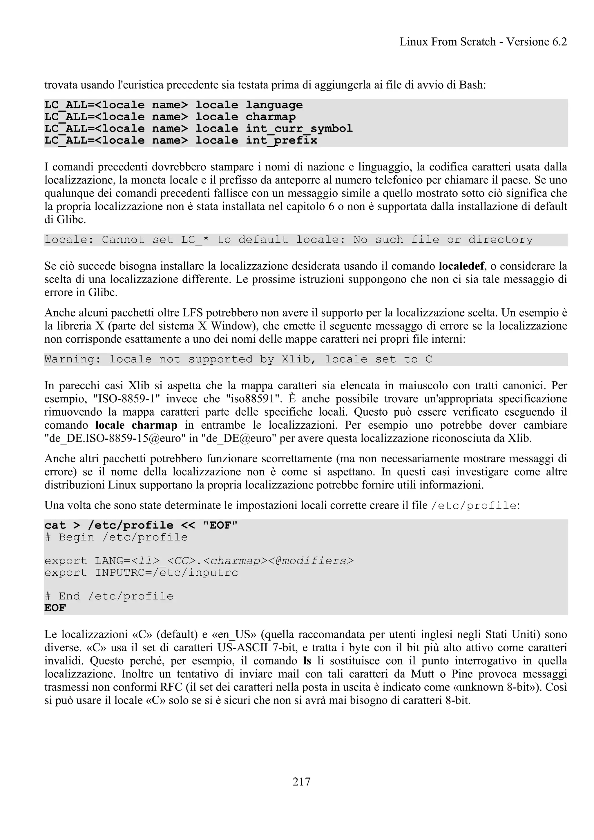 trovata usando l'euristica precedente sia testata prima di aggiungerla ai file di avvio di Bash:
LC_ALL=<locale name> locale language
LC_ALL=<locale name> locale charmap
LC_ALL=<locale name> locale int_curr_symbol
LC_ALL=<locale name> locale int_prefix
I comandi precedenti dovrebbero stampare i nomi di nazione e linguaggio, la codifica caratteri usata dalla
localizzazione, la moneta locale e il prefisso da anteporre al numero telefonico per chiamare il paese. Se uno
qualunque dei comandi precedenti fallisce con un messaggio simile a quello mostrato sotto ciò significa che
la propria localizzazione non è stata installata nel capitolo 6 o non è supportata dalla installazione di default
di Glibc.
locale: Cannot set LC_* to default locale: No such file or directory
Se ciò succede bisogna installare la localizzazione desiderata usando il comando localedef, o considerare la
scelta di una localizzazione differente. Le prossime istruzioni suppongono che non ci sia tale messaggio di
errore in Glibc.
Anche alcuni pacchetti oltre LFS potrebbero non avere il supporto per la localizzazione scelta. Un esempio è
la libreria X (parte del sistema X Window), che emette il seguente messaggo di errore se la localizzazione
non corrisponde esattamente a uno dei nomi delle mappe caratteri nei propri file interni:
Warning: locale not supported by Xlib, locale set to C
In parecchi casi Xlib si aspetta che la mappa caratteri sia elencata in maiuscolo con tratti canonici. Per
esempio, "ISO-8859-1" invece che "iso88591". È anche possibile trovare un'appropriata specificazione
rimuovendo la mappa caratteri parte delle specifiche locali. Questo può essere verificato eseguendo il
comando locale charmap in entrambe le localizzazioni. Per esempio uno potrebbe dover cambiare
"de_DE.ISO-8859-15@euro" in "de_DE@euro" per avere questa localizzazione riconosciuta da Xlib.
Anche altri pacchetti potrebbero funzionare scorrettamente (ma non necessariamente mostrare messaggi di
errore) se il nome della localizzazione non è come si aspettano. In questi casi investigare come altre
distribuzioni Linux supportano la propria localizzazione potrebbe fornire utili informazioni.
Una volta che sono state determinate le impostazioni locali corrette creare il file /etc/profile:
cat > /etc/profile << "EOF"
# Begin /etc/profile
export LANG=<ll>_<CC>.<charmap><@modifiers>
export INPUTRC=/etc/inputrc
# End /etc/profile
EOF
Le localizzazioni «C» (default) e «en_US» (quella raccomandata per utenti inglesi negli Stati Uniti) sono
diverse. «C» usa il set di caratteri US-ASCII 7-bit, e tratta i byte con il bit più alto attivo come caratteri
invalidi. Questo perché, per esempio, il comando ls li sostituisce con il punto interrogativo in quella
localizzazione. Inoltre un tentativo di inviare mail con tali caratteri da Mutt o Pine provoca messaggi
trasmessi non conformi RFC (il set dei caratteri nella posta in uscita è indicato come «unknown 8-bit»). Così
si può usare il locale «C» solo se si è sicuri che non si avrà mai bisogno di caratteri 8-bit.
Linux From Scratch - Versione 6.2
217
 