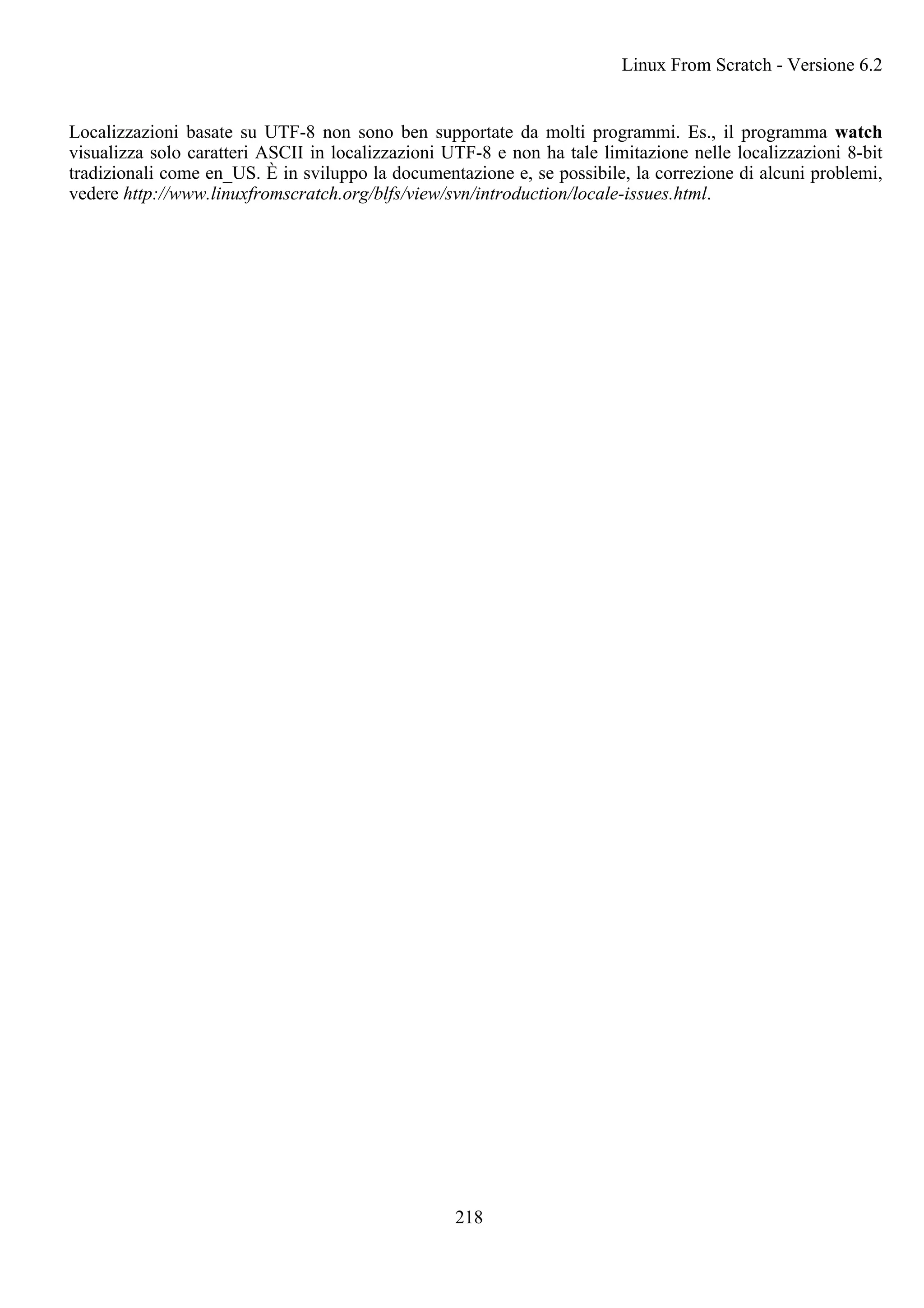 Localizzazioni basate su UTF-8 non sono ben supportate da molti programmi. Es., il programma watch
visualizza solo caratteri ASCII in localizzazioni UTF-8 e non ha tale limitazione nelle localizzazioni 8-bit
tradizionali come en_US. È in sviluppo la documentazione e, se possibile, la correzione di alcuni problemi,
vedere http://www.linuxfromscratch.org/blfs/view/svn/introduction/locale-issues.html.
Linux From Scratch - Versione 6.2
218
 