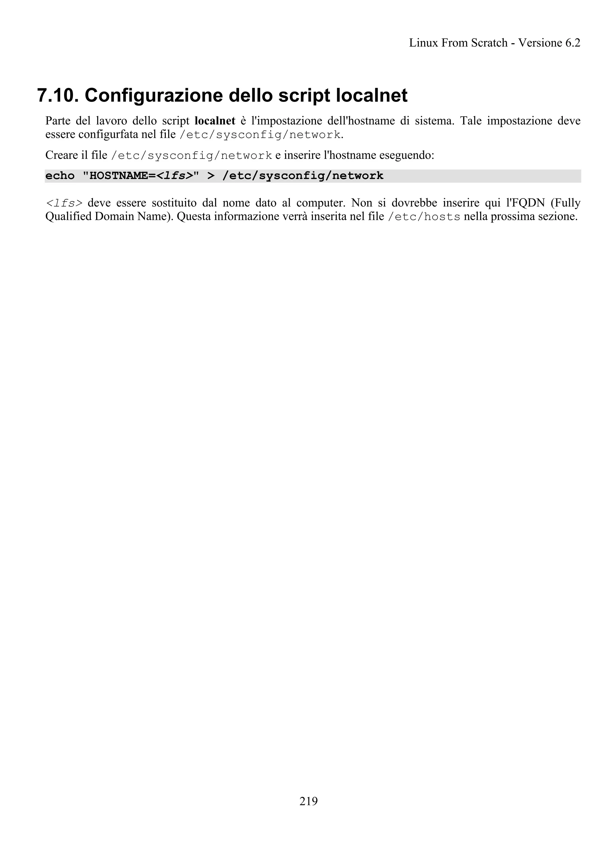 7.10. Configurazione dello script localnet
Parte del lavoro dello script localnet è l'impostazione dell'hostname di sistema. Tale impostazione deve
essere configurfata nel file /etc/sysconfig/network.
Creare il file /etc/sysconfig/network e inserire l'hostname eseguendo:
echo "HOSTNAME=<lfs>" > /etc/sysconfig/network
<lfs> deve essere sostituito dal nome dato al computer. Non si dovrebbe inserire qui l'FQDN (Fully
Qualified Domain Name). Questa informazione verrà inserita nel file /etc/hosts nella prossima sezione.
Linux From Scratch - Versione 6.2
219
 