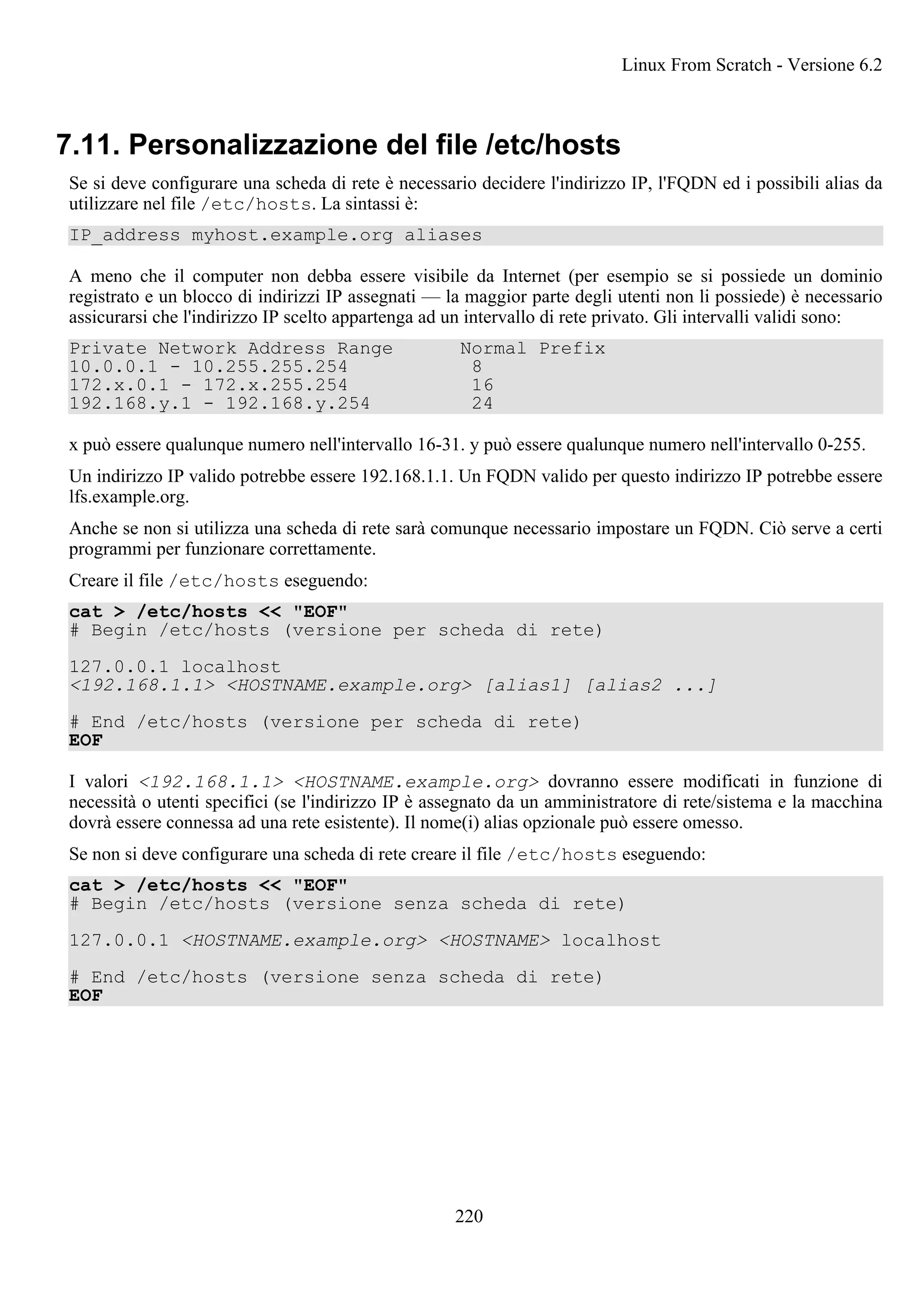 7.11. Personalizzazione del file /etc/hosts
Se si deve configurare una scheda di rete è necessario decidere l'indirizzo IP, l'FQDN ed i possibili alias da
utilizzare nel file /etc/hosts. La sintassi è:
IP_address myhost.example.org aliases
A meno che il computer non debba essere visibile da Internet (per esempio se si possiede un dominio
registrato e un blocco di indirizzi IP assegnati — la maggior parte degli utenti non li possiede) è necessario
assicurarsi che l'indirizzo IP scelto appartenga ad un intervallo di rete privato. Gli intervalli validi sono:
Private Network Address Range Normal Prefix
10.0.0.1 - 10.255.255.254 8
172.x.0.1 - 172.x.255.254 16
192.168.y.1 - 192.168.y.254 24
x può essere qualunque numero nell'intervallo 16-31. y può essere qualunque numero nell'intervallo 0-255.
Un indirizzo IP valido potrebbe essere 192.168.1.1. Un FQDN valido per questo indirizzo IP potrebbe essere
lfs.example.org.
Anche se non si utilizza una scheda di rete sarà comunque necessario impostare un FQDN. Ciò serve a certi
programmi per funzionare correttamente.
Creare il file /etc/hosts eseguendo:
cat > /etc/hosts << "EOF"
# Begin /etc/hosts (versione per scheda di rete)
127.0.0.1 localhost
<192.168.1.1> <HOSTNAME.example.org> [alias1] [alias2 ...]
# End /etc/hosts (versione per scheda di rete)
EOF
I valori <192.168.1.1> <HOSTNAME.example.org> dovranno essere modificati in funzione di
necessità o utenti specifici (se l'indirizzo IP è assegnato da un amministratore di rete/sistema e la macchina
dovrà essere connessa ad una rete esistente). Il nome(i) alias opzionale può essere omesso.
Se non si deve configurare una scheda di rete creare il file /etc/hosts eseguendo:
cat > /etc/hosts << "EOF"
# Begin /etc/hosts (versione senza scheda di rete)
127.0.0.1 <HOSTNAME.example.org> <HOSTNAME> localhost
# End /etc/hosts (versione senza scheda di rete)
EOF
Linux From Scratch - Versione 6.2
220
 