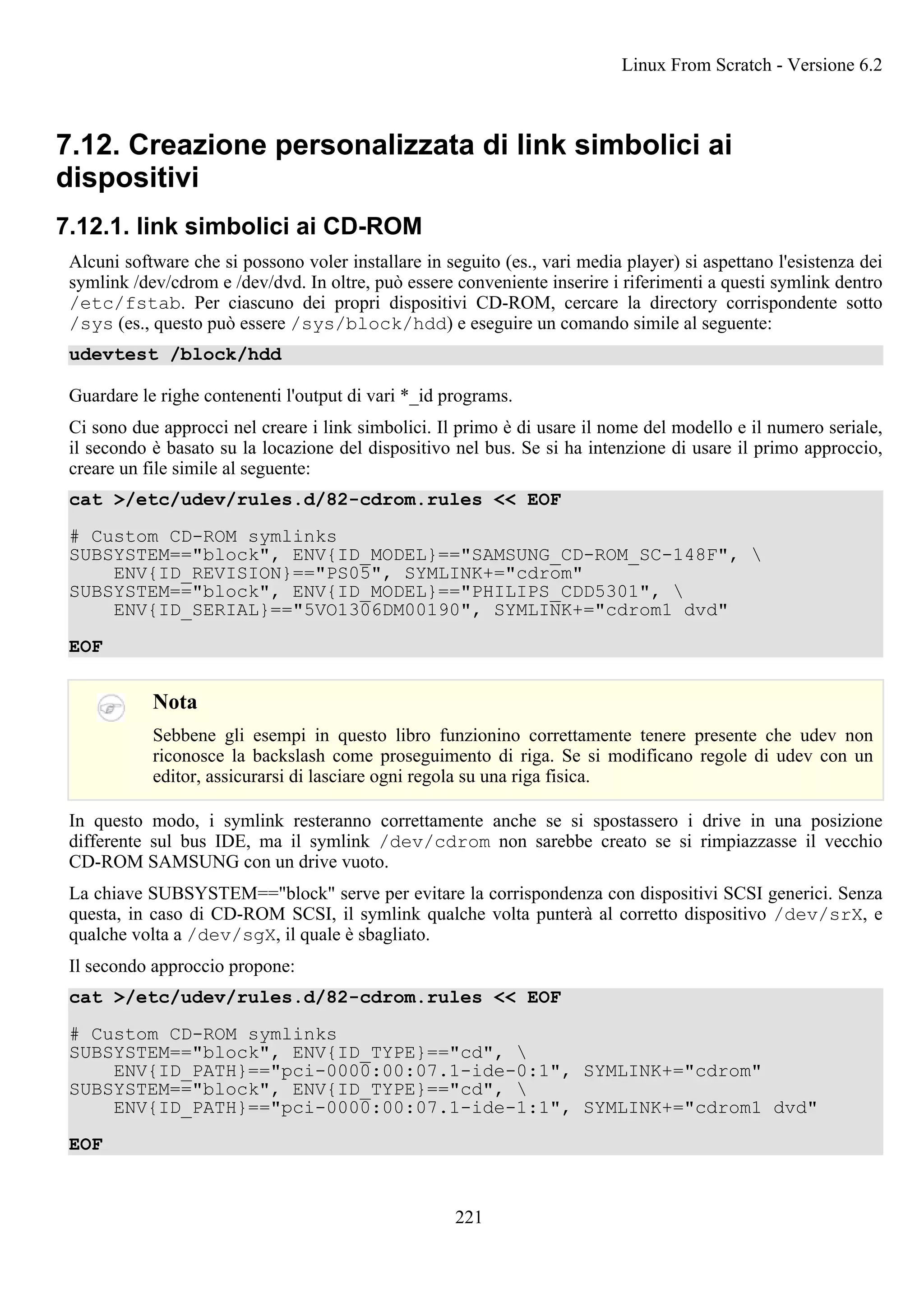 7.12. Creazione personalizzata di link simbolici ai
dispositivi
7.12.1. link simbolici ai CD-ROM
Alcuni software che si possono voler installare in seguito (es., vari media player) si aspettano l'esistenza dei
symlink /dev/cdrom e /dev/dvd. In oltre, può essere conveniente inserire i riferimenti a questi symlink dentro
/etc/fstab. Per ciascuno dei propri dispositivi CD-ROM, cercare la directory corrispondente sotto
/sys (es., questo può essere /sys/block/hdd) e eseguire un comando simile al seguente:
udevtest /block/hdd
Guardare le righe contenenti l'output di vari *_id programs.
Ci sono due approcci nel creare i link simbolici. Il primo è di usare il nome del modello e il numero seriale,
il secondo è basato su la locazione del dispositivo nel bus. Se si ha intenzione di usare il primo approccio,
creare un file simile al seguente:
cat >/etc/udev/rules.d/82-cdrom.rules << EOF
# Custom CD-ROM symlinks
SUBSYSTEM=="block", ENV{ID_MODEL}=="SAMSUNG_CD-ROM_SC-148F", 
ENV{ID_REVISION}=="PS05", SYMLINK+="cdrom"
SUBSYSTEM=="block", ENV{ID_MODEL}=="PHILIPS_CDD5301", 
ENV{ID_SERIAL}=="5VO1306DM00190", SYMLINK+="cdrom1 dvd"
EOF
Nota
Sebbene gli esempi in questo libro funzionino correttamente tenere presente che udev non
riconosce la backslash come proseguimento di riga. Se si modificano regole di udev con un
editor, assicurarsi di lasciare ogni regola su una riga fisica.
In questo modo, i symlink resteranno correttamente anche se si spostassero i drive in una posizione
differente sul bus IDE, ma il symlink /dev/cdrom non sarebbe creato se si rimpiazzasse il vecchio
CD-ROM SAMSUNG con un drive vuoto.
La chiave SUBSYSTEM=="block" serve per evitare la corrispondenza con dispositivi SCSI generici. Senza
questa, in caso di CD-ROM SCSI, il symlink qualche volta punterà al corretto dispositivo /dev/srX, e
qualche volta a /dev/sgX, il quale è sbagliato.
Il secondo approccio propone:
cat >/etc/udev/rules.d/82-cdrom.rules << EOF
# Custom CD-ROM symlinks
SUBSYSTEM=="block", ENV{ID_TYPE}=="cd", 
ENV{ID_PATH}=="pci-0000:00:07.1-ide-0:1", SYMLINK+="cdrom"
SUBSYSTEM=="block", ENV{ID_TYPE}=="cd", 
ENV{ID_PATH}=="pci-0000:00:07.1-ide-1:1", SYMLINK+="cdrom1 dvd"
EOF
Linux From Scratch - Versione 6.2
221
 