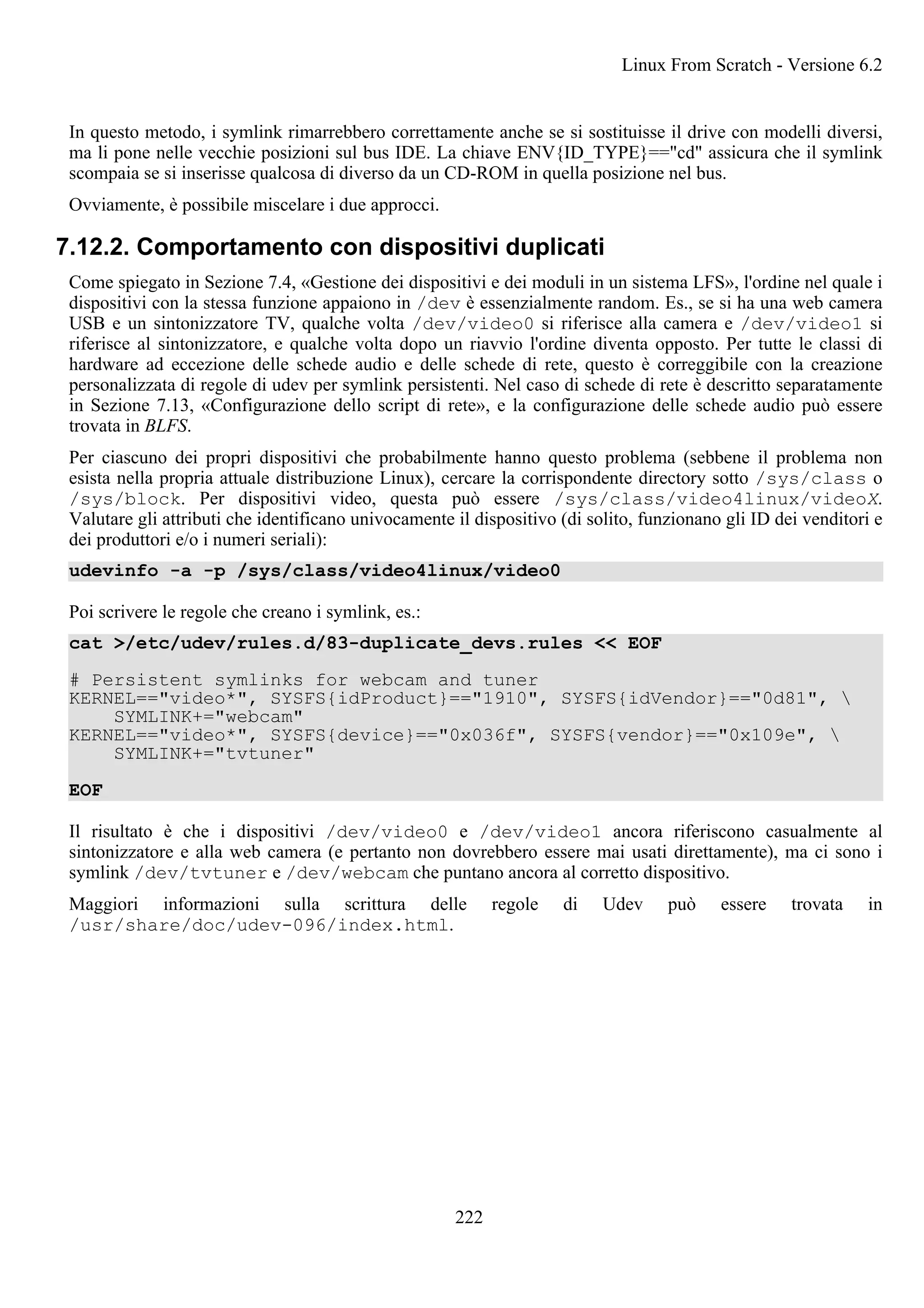 In questo metodo, i symlink rimarrebbero correttamente anche se si sostituisse il drive con modelli diversi,
ma li pone nelle vecchie posizioni sul bus IDE. La chiave ENV{ID_TYPE}=="cd" assicura che il symlink
scompaia se si inserisse qualcosa di diverso da un CD-ROM in quella posizione nel bus.
Ovviamente, è possibile miscelare i due approcci.
7.12.2. Comportamento con dispositivi duplicati
Come spiegato in Sezione 7.4, «Gestione dei dispositivi e dei moduli in un sistema LFS», l'ordine nel quale i
dispositivi con la stessa funzione appaiono in /dev è essenzialmente random. Es., se si ha una web camera
USB e un sintonizzatore TV, qualche volta /dev/video0 si riferisce alla camera e /dev/video1 si
riferisce al sintonizzatore, e qualche volta dopo un riavvio l'ordine diventa opposto. Per tutte le classi di
hardware ad eccezione delle schede audio e delle schede di rete, questo è correggibile con la creazione
personalizzata di regole di udev per symlink persistenti. Nel caso di schede di rete è descritto separatamente
in Sezione 7.13, «Configurazione dello script di rete», e la configurazione delle schede audio può essere
trovata in BLFS.
Per ciascuno dei propri dispositivi che probabilmente hanno questo problema (sebbene il problema non
esista nella propria attuale distribuzione Linux), cercare la corrispondente directory sotto /sys/class o
/sys/block. Per dispositivi video, questa può essere /sys/class/video4linux/videoX.
Valutare gli attributi che identificano univocamente il dispositivo (di solito, funzionano gli ID dei venditori e
dei produttori e/o i numeri seriali):
udevinfo -a -p /sys/class/video4linux/video0
Poi scrivere le regole che creano i symlink, es.:
cat >/etc/udev/rules.d/83-duplicate_devs.rules << EOF
# Persistent symlinks for webcam and tuner
KERNEL=="video*", SYSFS{idProduct}=="1910", SYSFS{idVendor}=="0d81", 
SYMLINK+="webcam"
KERNEL=="video*", SYSFS{device}=="0x036f", SYSFS{vendor}=="0x109e", 
SYMLINK+="tvtuner"
EOF
Il risultato è che i dispositivi /dev/video0 e /dev/video1 ancora riferiscono casualmente al
sintonizzatore e alla web camera (e pertanto non dovrebbero essere mai usati direttamente), ma ci sono i
symlink /dev/tvtuner e /dev/webcam che puntano ancora al corretto dispositivo.
Maggiori informazioni sulla scrittura delle regole di Udev può essere trovata in
/usr/share/doc/udev-096/index.html.
Linux From Scratch - Versione 6.2
222
 