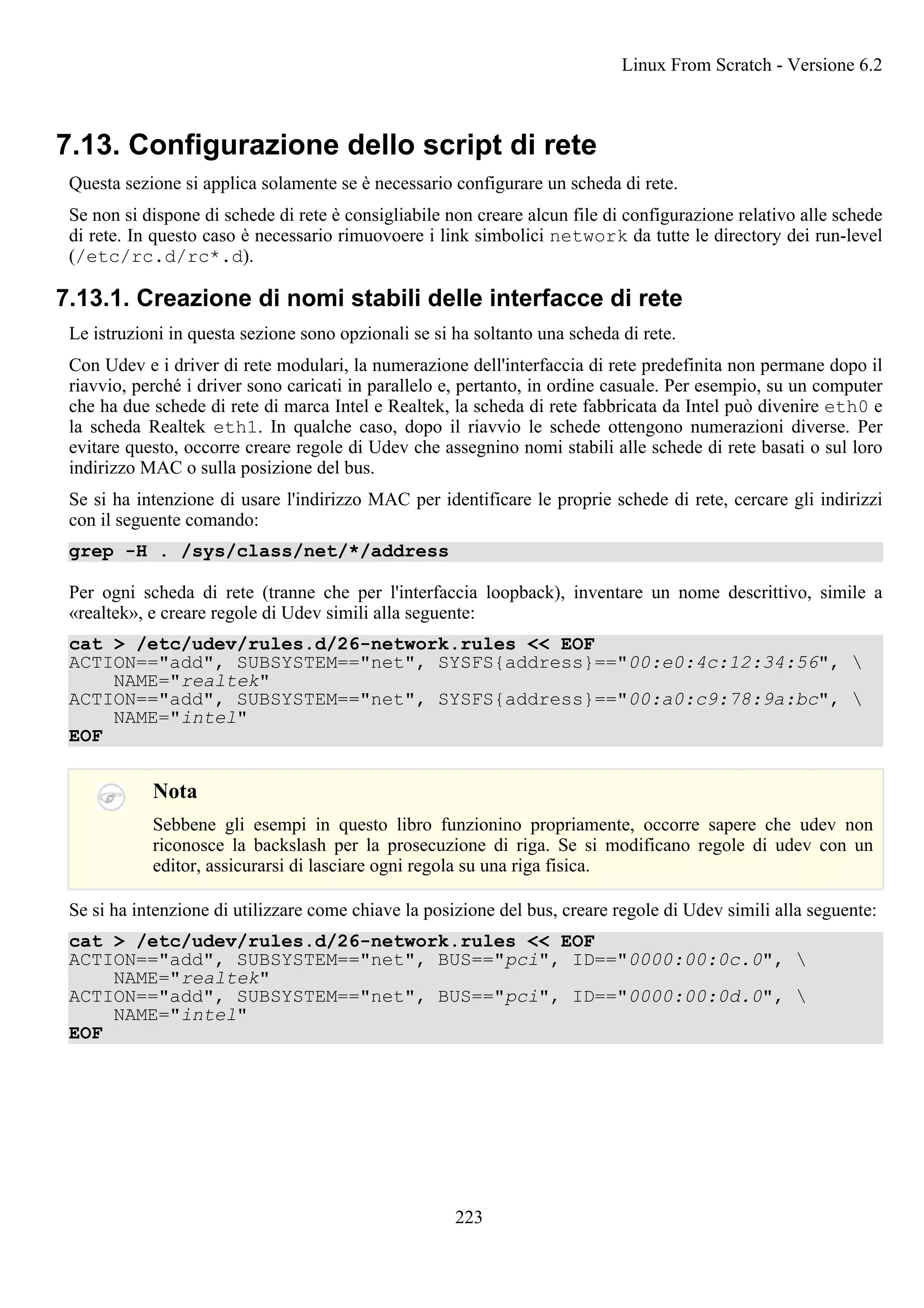 7.13. Configurazione dello script di rete
Questa sezione si applica solamente se è necessario configurare un scheda di rete.
Se non si dispone di schede di rete è consigliabile non creare alcun file di configurazione relativo alle schede
di rete. In questo caso è necessario rimuovoere i link simbolici network da tutte le directory dei run-level
(/etc/rc.d/rc*.d).
7.13.1. Creazione di nomi stabili delle interfacce di rete
Le istruzioni in questa sezione sono opzionali se si ha soltanto una scheda di rete.
Con Udev e i driver di rete modulari, la numerazione dell'interfaccia di rete predefinita non permane dopo il
riavvio, perché i driver sono caricati in parallelo e, pertanto, in ordine casuale. Per esempio, su un computer
che ha due schede di rete di marca Intel e Realtek, la scheda di rete fabbricata da Intel può divenire eth0 e
la scheda Realtek eth1. In qualche caso, dopo il riavvio le schede ottengono numerazioni diverse. Per
evitare questo, occorre creare regole di Udev che assegnino nomi stabili alle schede di rete basati o sul loro
indirizzo MAC o sulla posizione del bus.
Se si ha intenzione di usare l'indirizzo MAC per identificare le proprie schede di rete, cercare gli indirizzi
con il seguente comando:
grep -H . /sys/class/net/*/address
Per ogni scheda di rete (tranne che per l'interfaccia loopback), inventare un nome descrittivo, simile a
«realtek», e creare regole di Udev simili alla seguente:
cat > /etc/udev/rules.d/26-network.rules << EOF
ACTION=="add", SUBSYSTEM=="net", SYSFS{address}=="00:e0:4c:12:34:56", 
NAME="realtek"
ACTION=="add", SUBSYSTEM=="net", SYSFS{address}=="00:a0:c9:78:9a:bc", 
NAME="intel"
EOF
Nota
Sebbene gli esempi in questo libro funzionino propriamente, occorre sapere che udev non
riconosce la backslash per la prosecuzione di riga. Se si modificano regole di udev con un
editor, assicurarsi di lasciare ogni regola su una riga fisica.
Se si ha intenzione di utilizzare come chiave la posizione del bus, creare regole di Udev simili alla seguente:
cat > /etc/udev/rules.d/26-network.rules << EOF
ACTION=="add", SUBSYSTEM=="net", BUS=="pci", ID=="0000:00:0c.0", 
NAME="realtek"
ACTION=="add", SUBSYSTEM=="net", BUS=="pci", ID=="0000:00:0d.0", 
NAME="intel"
EOF
Linux From Scratch - Versione 6.2
223
 