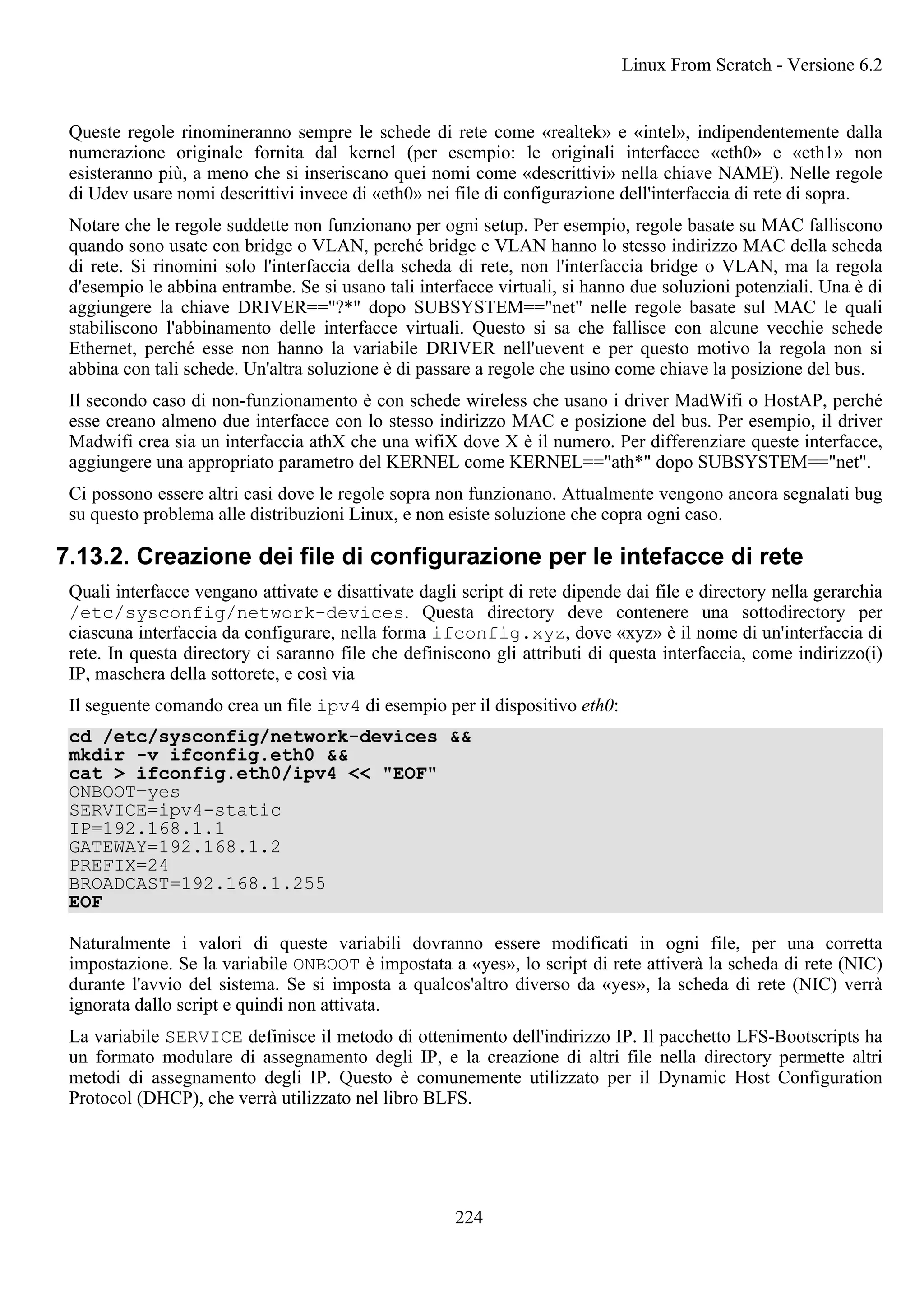 Queste regole rinomineranno sempre le schede di rete come «realtek» e «intel», indipendentemente dalla
numerazione originale fornita dal kernel (per esempio: le originali interfacce «eth0» e «eth1» non
esisteranno più, a meno che si inseriscano quei nomi come «descrittivi» nella chiave NAME). Nelle regole
di Udev usare nomi descrittivi invece di «eth0» nei file di configurazione dell'interfaccia di rete di sopra.
Notare che le regole suddette non funzionano per ogni setup. Per esempio, regole basate su MAC falliscono
quando sono usate con bridge o VLAN, perché bridge e VLAN hanno lo stesso indirizzo MAC della scheda
di rete. Si rinomini solo l'interfaccia della scheda di rete, non l'interfaccia bridge o VLAN, ma la regola
d'esempio le abbina entrambe. Se si usano tali interfacce virtuali, si hanno due soluzioni potenziali. Una è di
aggiungere la chiave DRIVER=="?*" dopo SUBSYSTEM=="net" nelle regole basate sul MAC le quali
stabiliscono l'abbinamento delle interfacce virtuali. Questo si sa che fallisce con alcune vecchie schede
Ethernet, perché esse non hanno la variabile DRIVER nell'uevent e per questo motivo la regola non si
abbina con tali schede. Un'altra soluzione è di passare a regole che usino come chiave la posizione del bus.
Il secondo caso di non-funzionamento è con schede wireless che usano i driver MadWifi o HostAP, perché
esse creano almeno due interfacce con lo stesso indirizzo MAC e posizione del bus. Per esempio, il driver
Madwifi crea sia un interfaccia athX che una wifiX dove X è il numero. Per differenziare queste interfacce,
aggiungere una appropriato parametro del KERNEL come KERNEL=="ath*" dopo SUBSYSTEM=="net".
Ci possono essere altri casi dove le regole sopra non funzionano. Attualmente vengono ancora segnalati bug
su questo problema alle distribuzioni Linux, e non esiste soluzione che copra ogni caso.
7.13.2. Creazione dei file di configurazione per le intefacce di rete
Quali interfacce vengano attivate e disattivate dagli script di rete dipende dai file e directory nella gerarchia
/etc/sysconfig/network-devices. Questa directory deve contenere una sottodirectory per
ciascuna interfaccia da configurare, nella forma ifconfig.xyz, dove «xyz» è il nome di un'interfaccia di
rete. In questa directory ci saranno file che definiscono gli attributi di questa interfaccia, come indirizzo(i)
IP, maschera della sottorete, e così via
Il seguente comando crea un file ipv4 di esempio per il dispositivo eth0:
cd /etc/sysconfig/network-devices &&
mkdir -v ifconfig.eth0 &&
cat > ifconfig.eth0/ipv4 << "EOF"
ONBOOT=yes
SERVICE=ipv4-static
IP=192.168.1.1
GATEWAY=192.168.1.2
PREFIX=24
BROADCAST=192.168.1.255
EOF
Naturalmente i valori di queste variabili dovranno essere modificati in ogni file, per una corretta
impostazione. Se la variabile ONBOOT è impostata a «yes», lo script di rete attiverà la scheda di rete (NIC)
durante l'avvio del sistema. Se si imposta a qualcos'altro diverso da «yes», la scheda di rete (NIC) verrà
ignorata dallo script e quindi non attivata.
La variabile SERVICE definisce il metodo di ottenimento dell'indirizzo IP. Il pacchetto LFS-Bootscripts ha
un formato modulare di assegnamento degli IP, e la creazione di altri file nella directory permette altri
metodi di assegnamento degli IP. Questo è comunemente utilizzato per il Dynamic Host Configuration
Protocol (DHCP), che verrà utilizzato nel libro BLFS.
Linux From Scratch - Versione 6.2
224
 