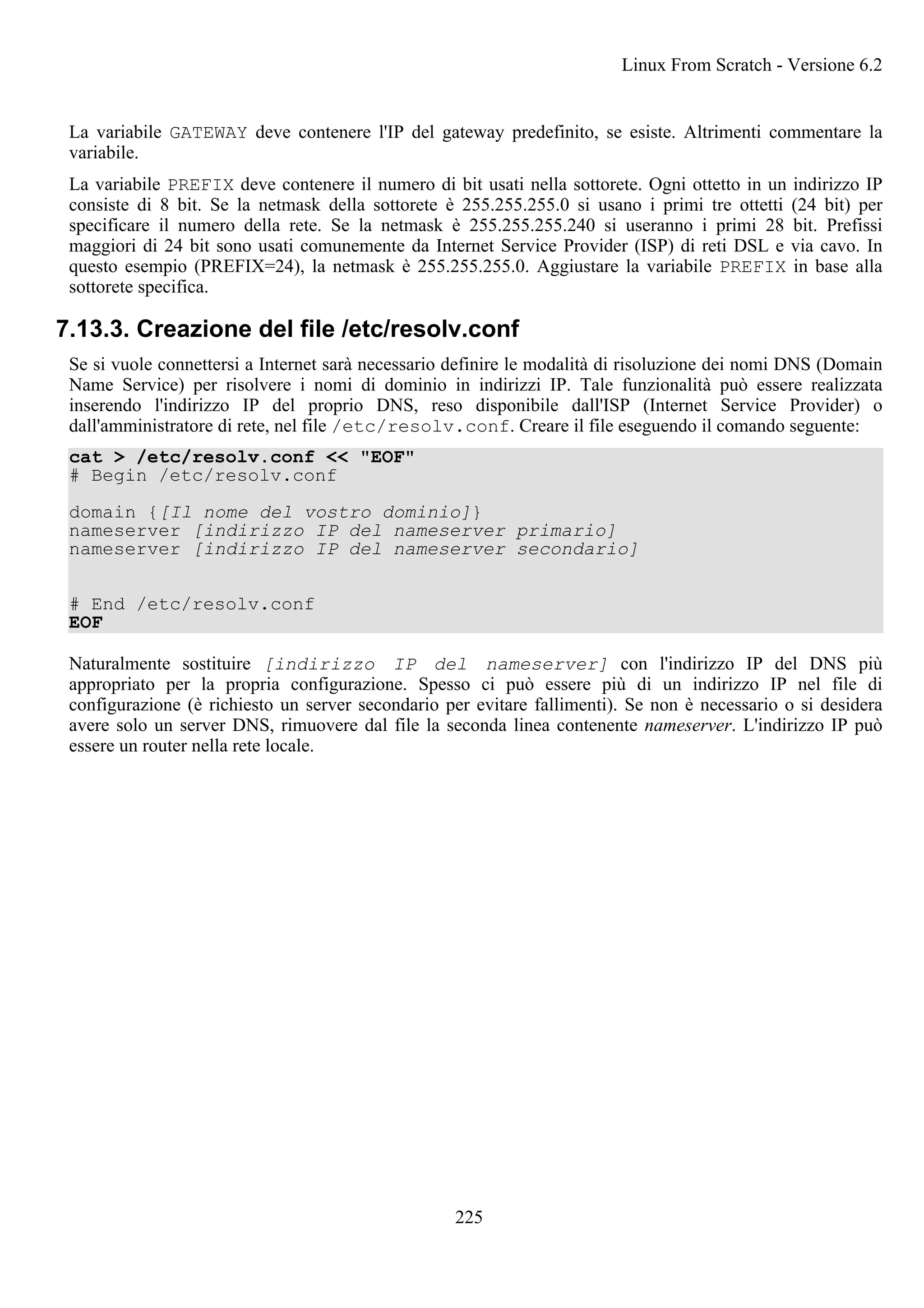 La variabile GATEWAY deve contenere l'IP del gateway predefinito, se esiste. Altrimenti commentare la
variabile.
La variabile PREFIX deve contenere il numero di bit usati nella sottorete. Ogni ottetto in un indirizzo IP
consiste di 8 bit. Se la netmask della sottorete è 255.255.255.0 si usano i primi tre ottetti (24 bit) per
specificare il numero della rete. Se la netmask è 255.255.255.240 si useranno i primi 28 bit. Prefissi
maggiori di 24 bit sono usati comunemente da Internet Service Provider (ISP) di reti DSL e via cavo. In
questo esempio (PREFIX=24), la netmask è 255.255.255.0. Aggiustare la variabile PREFIX in base alla
sottorete specifica.
7.13.3. Creazione del file /etc/resolv.conf
Se si vuole connettersi a Internet sarà necessario definire le modalità di risoluzione dei nomi DNS (Domain
Name Service) per risolvere i nomi di dominio in indirizzi IP. Tale funzionalità può essere realizzata
inserendo l'indirizzo IP del proprio DNS, reso disponibile dall'ISP (Internet Service Provider) o
dall'amministratore di rete, nel file /etc/resolv.conf. Creare il file eseguendo il comando seguente:
cat > /etc/resolv.conf << "EOF"
# Begin /etc/resolv.conf
domain {[Il nome del vostro dominio]}
nameserver [indirizzo IP del nameserver primario]
nameserver [indirizzo IP del nameserver secondario]
# End /etc/resolv.conf
EOF
Naturalmente sostituire [indirizzo IP del nameserver] con l'indirizzo IP del DNS più
appropriato per la propria configurazione. Spesso ci può essere più di un indirizzo IP nel file di
configurazione (è richiesto un server secondario per evitare fallimenti). Se non è necessario o si desidera
avere solo un server DNS, rimuovere dal file la seconda linea contenente nameserver. L'indirizzo IP può
essere un router nella rete locale.
Linux From Scratch - Versione 6.2
225
 