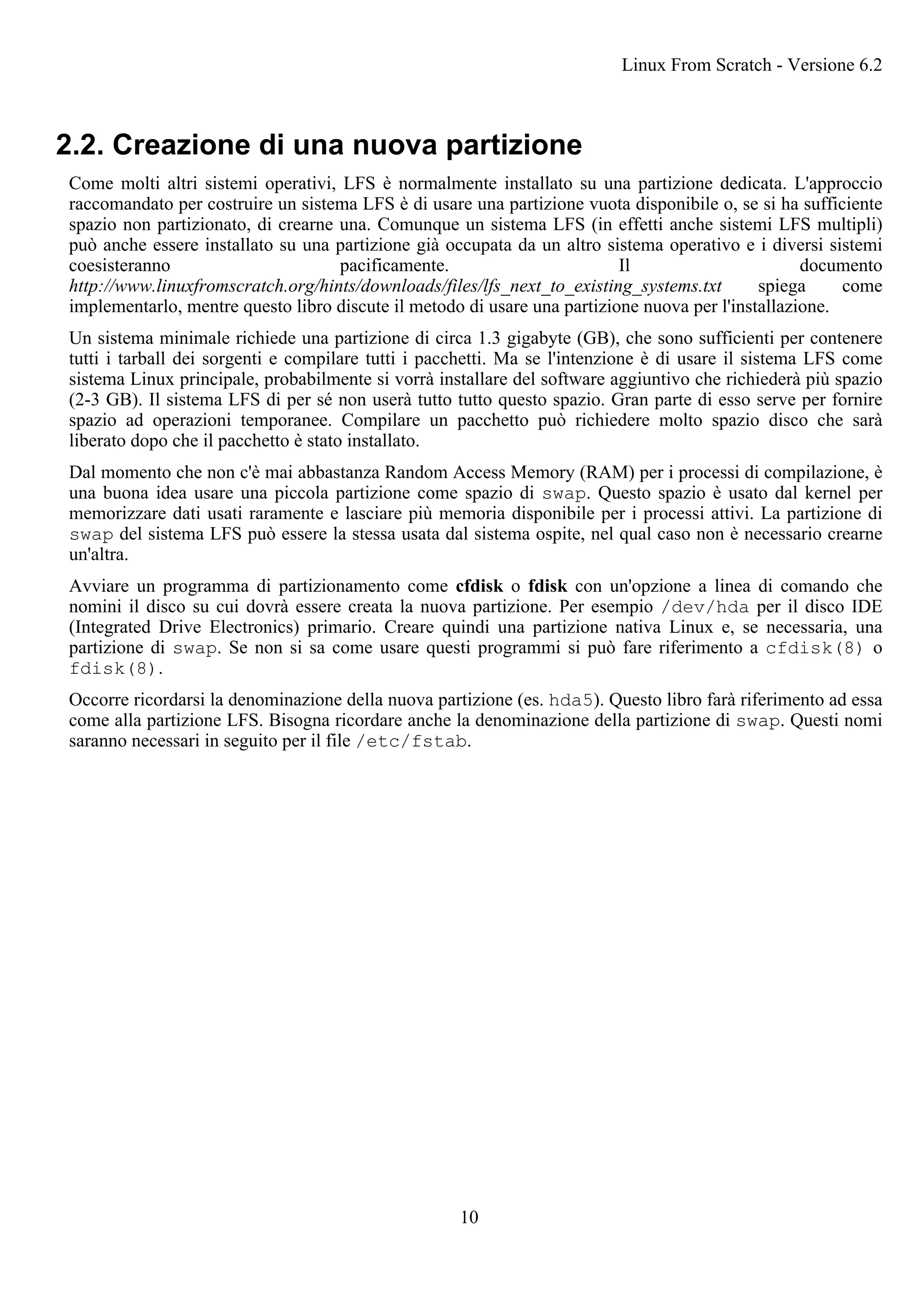 2.2. Creazione di una nuova partizione
Come molti altri sistemi operativi, LFS è normalmente installato su una partizione dedicata. L'approccio
raccomandato per costruire un sistema LFS è di usare una partizione vuota disponibile o, se si ha sufficiente
spazio non partizionato, di crearne una. Comunque un sistema LFS (in effetti anche sistemi LFS multipli)
può anche essere installato su una partizione già occupata da un altro sistema operativo e i diversi sistemi
coesisteranno pacificamente. Il documento
http://www.linuxfromscratch.org/hints/downloads/files/lfs_next_to_existing_systems.txt spiega come
implementarlo, mentre questo libro discute il metodo di usare una partizione nuova per l'installazione.
Un sistema minimale richiede una partizione di circa 1.3 gigabyte (GB), che sono sufficienti per contenere
tutti i tarball dei sorgenti e compilare tutti i pacchetti. Ma se l'intenzione è di usare il sistema LFS come
sistema Linux principale, probabilmente si vorrà installare del software aggiuntivo che richiederà più spazio
(2-3 GB). Il sistema LFS di per sé non userà tutto tutto questo spazio. Gran parte di esso serve per fornire
spazio ad operazioni temporanee. Compilare un pacchetto può richiedere molto spazio disco che sarà
liberato dopo che il pacchetto è stato installato.
Dal momento che non c'è mai abbastanza Random Access Memory (RAM) per i processi di compilazione, è
una buona idea usare una piccola partizione come spazio di swap. Questo spazio è usato dal kernel per
memorizzare dati usati raramente e lasciare più memoria disponibile per i processi attivi. La partizione di
swap del sistema LFS può essere la stessa usata dal sistema ospite, nel qual caso non è necessario crearne
un'altra.
Avviare un programma di partizionamento come cfdisk o fdisk con un'opzione a linea di comando che
nomini il disco su cui dovrà essere creata la nuova partizione. Per esempio /dev/hda per il disco IDE
(Integrated Drive Electronics) primario. Creare quindi una partizione nativa Linux e, se necessaria, una
partizione di swap. Se non si sa come usare questi programmi si può fare riferimento a cfdisk(8) o
fdisk(8).
Occorre ricordarsi la denominazione della nuova partizione (es. hda5). Questo libro farà riferimento ad essa
come alla partizione LFS. Bisogna ricordare anche la denominazione della partizione di swap. Questi nomi
saranno necessari in seguito per il file /etc/fstab.
Linux From Scratch - Versione 6.2
10
 