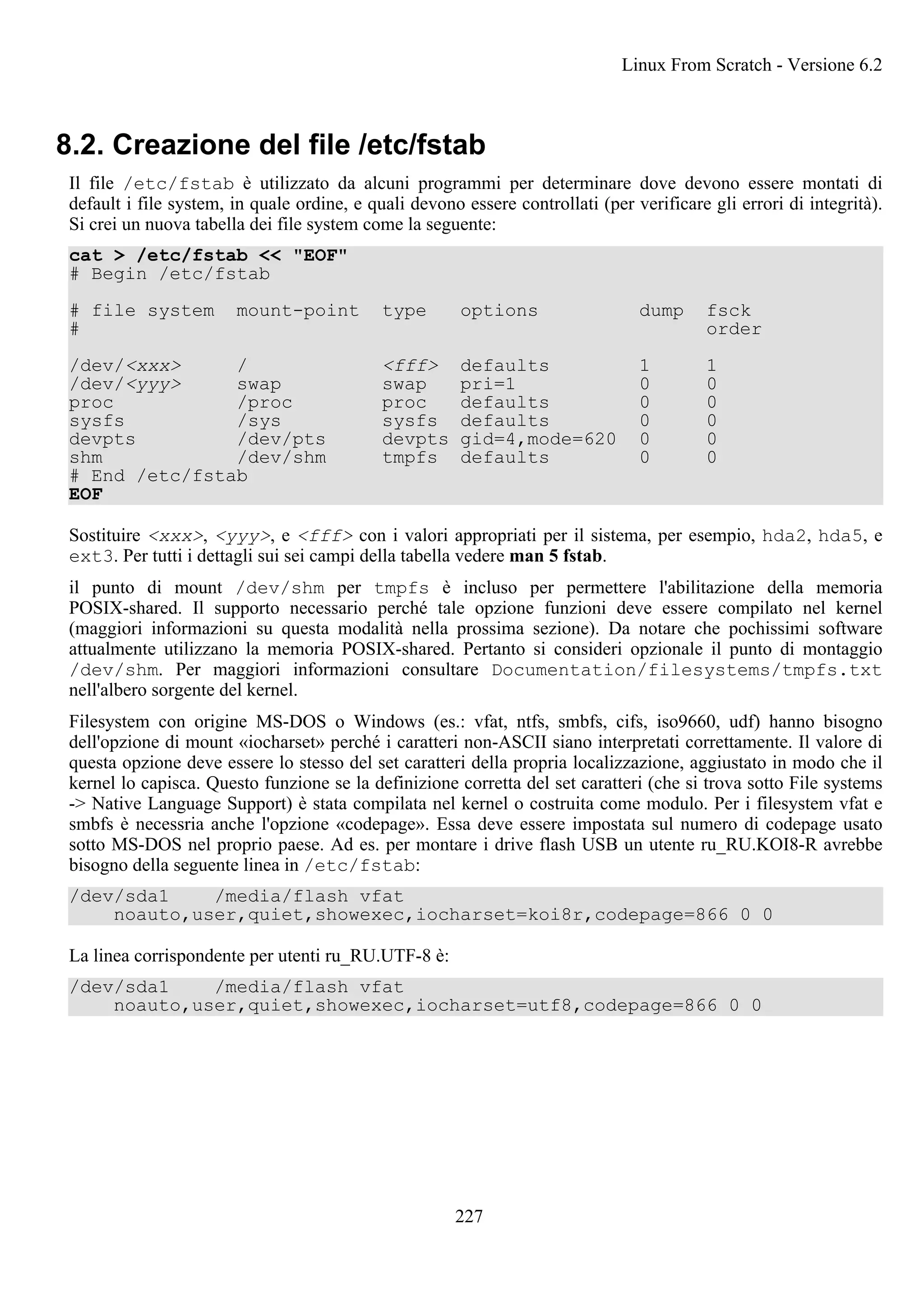 8.2. Creazione del file /etc/fstab
Il file /etc/fstab è utilizzato da alcuni programmi per determinare dove devono essere montati di
default i file system, in quale ordine, e quali devono essere controllati (per verificare gli errori di integrità).
Si crei un nuova tabella dei file system come la seguente:
cat > /etc/fstab << "EOF"
# Begin /etc/fstab
# file system mount-point type options dump fsck
# order
/dev/<xxx> / <fff> defaults 1 1
/dev/<yyy> swap swap pri=1 0 0
proc /proc proc defaults 0 0
sysfs /sys sysfs defaults 0 0
devpts /dev/pts devpts gid=4,mode=620 0 0
shm /dev/shm tmpfs defaults 0 0
# End /etc/fstab
EOF
Sostituire <xxx>, <yyy>, e <fff> con i valori appropriati per il sistema, per esempio, hda2, hda5, e
ext3. Per tutti i dettagli sui sei campi della tabella vedere man 5 fstab.
il punto di mount /dev/shm per tmpfs è incluso per permettere l'abilitazione della memoria
POSIX-shared. Il supporto necessario perché tale opzione funzioni deve essere compilato nel kernel
(maggiori informazioni su questa modalità nella prossima sezione). Da notare che pochissimi software
attualmente utilizzano la memoria POSIX-shared. Pertanto si consideri opzionale il punto di montaggio
/dev/shm. Per maggiori informazioni consultare Documentation/filesystems/tmpfs.txt
nell'albero sorgente del kernel.
Filesystem con origine MS-DOS o Windows (es.: vfat, ntfs, smbfs, cifs, iso9660, udf) hanno bisogno
dell'opzione di mount «iocharset» perché i caratteri non-ASCII siano interpretati correttamente. Il valore di
questa opzione deve essere lo stesso del set caratteri della propria localizzazione, aggiustato in modo che il
kernel lo capisca. Questo funzione se la definizione corretta del set caratteri (che si trova sotto File systems
-> Native Language Support) è stata compilata nel kernel o costruita come modulo. Per i filesystem vfat e
smbfs è necessria anche l'opzione «codepage». Essa deve essere impostata sul numero di codepage usato
sotto MS-DOS nel proprio paese. Ad es. per montare i drive flash USB un utente ru_RU.KOI8-R avrebbe
bisogno della seguente linea in /etc/fstab:
/dev/sda1 /media/flash vfat
noauto,user,quiet,showexec,iocharset=koi8r,codepage=866 0 0
La linea corrispondente per utenti ru_RU.UTF-8 è:
/dev/sda1 /media/flash vfat
noauto,user,quiet,showexec,iocharset=utf8,codepage=866 0 0
Linux From Scratch - Versione 6.2
227
 