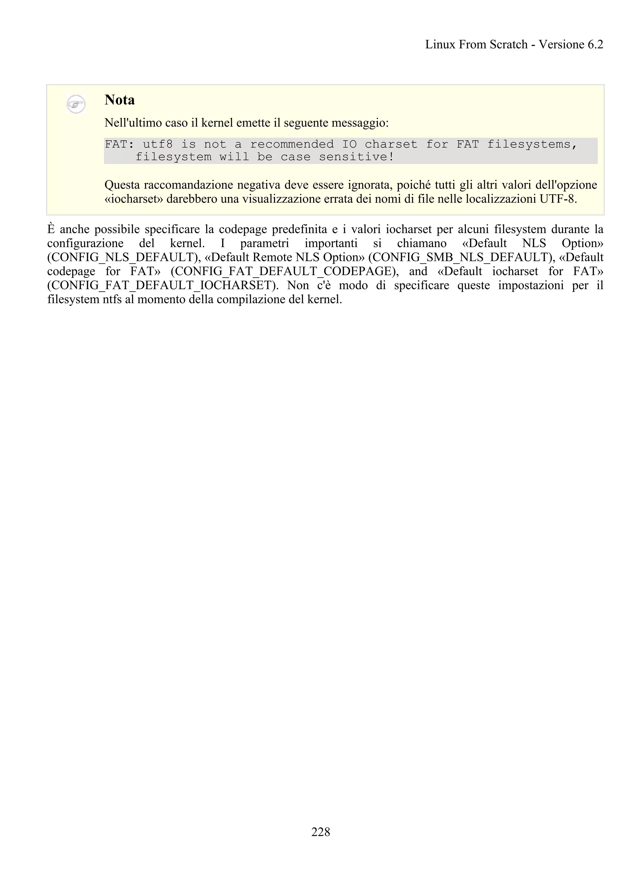 Nota
Nell'ultimo caso il kernel emette il seguente messaggio:
FAT: utf8 is not a recommended IO charset for FAT filesystems,
filesystem will be case sensitive!
Questa raccomandazione negativa deve essere ignorata, poiché tutti gli altri valori dell'opzione
«iocharset» darebbero una visualizzazione errata dei nomi di file nelle localizzazioni UTF-8.
È anche possibile specificare la codepage predefinita e i valori iocharset per alcuni filesystem durante la
configurazione del kernel. I parametri importanti si chiamano «Default NLS Option»
(CONFIG_NLS_DEFAULT), «Default Remote NLS Option» (CONFIG_SMB_NLS_DEFAULT), «Default
codepage for FAT» (CONFIG_FAT_DEFAULT_CODEPAGE), and «Default iocharset for FAT»
(CONFIG_FAT_DEFAULT_IOCHARSET). Non c'è modo di specificare queste impostazioni per il
filesystem ntfs al momento della compilazione del kernel.
Linux From Scratch - Versione 6.2
228
 