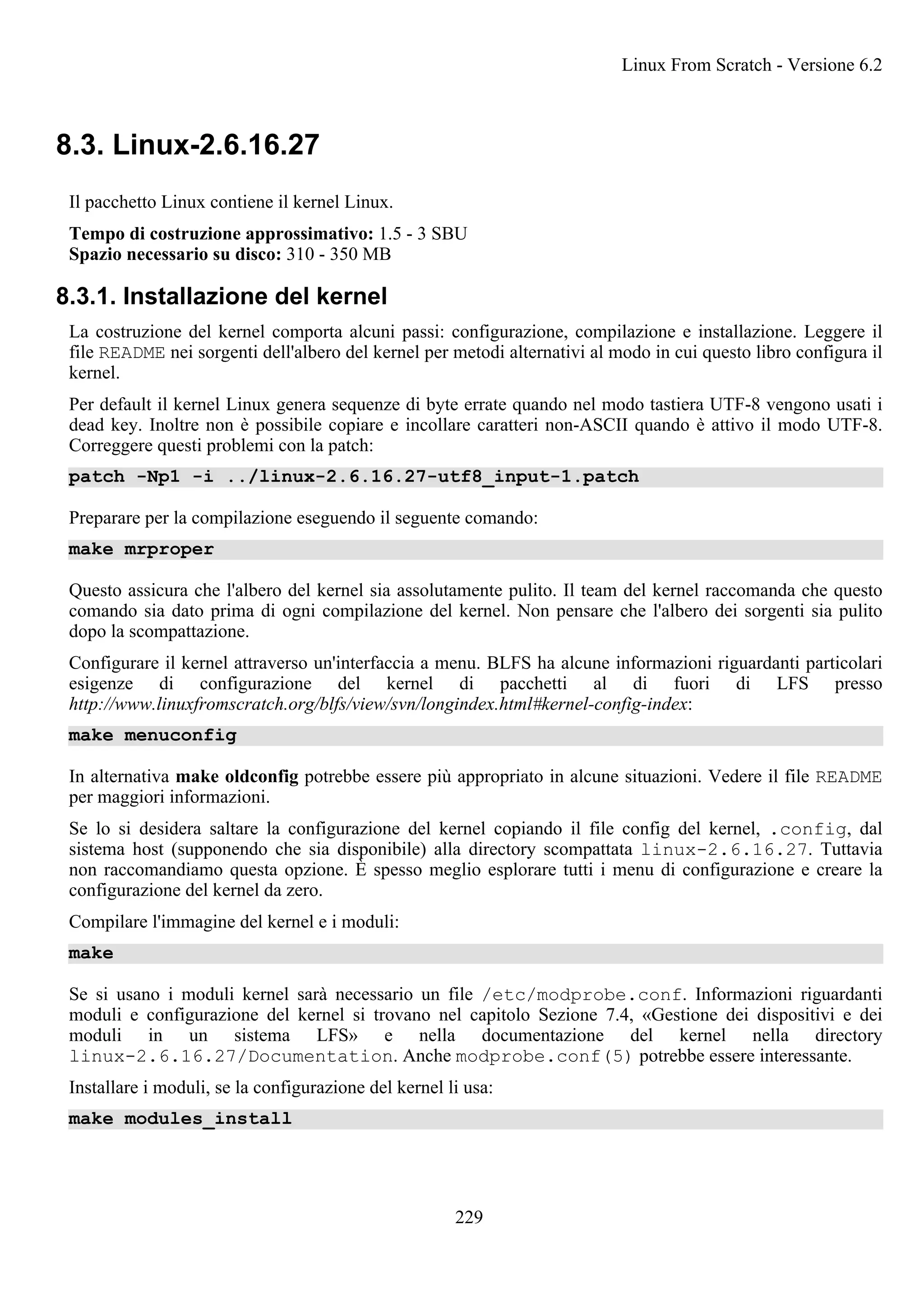 8.3. Linux-2.6.16.27
Il pacchetto Linux contiene il kernel Linux.
Tempo di costruzione approssimativo: 1.5 - 3 SBU
Spazio necessario su disco: 310 - 350 MB
8.3.1. Installazione del kernel
La costruzione del kernel comporta alcuni passi: configurazione, compilazione e installazione. Leggere il
file README nei sorgenti dell'albero del kernel per metodi alternativi al modo in cui questo libro configura il
kernel.
Per default il kernel Linux genera sequenze di byte errate quando nel modo tastiera UTF-8 vengono usati i
dead key. Inoltre non è possibile copiare e incollare caratteri non-ASCII quando è attivo il modo UTF-8.
Correggere questi problemi con la patch:
patch -Np1 -i ../linux-2.6.16.27-utf8_input-1.patch
Preparare per la compilazione eseguendo il seguente comando:
make mrproper
Questo assicura che l'albero del kernel sia assolutamente pulito. Il team del kernel raccomanda che questo
comando sia dato prima di ogni compilazione del kernel. Non pensare che l'albero dei sorgenti sia pulito
dopo la scompattazione.
Configurare il kernel attraverso un'interfaccia a menu. BLFS ha alcune informazioni riguardanti particolari
esigenze di configurazione del kernel di pacchetti al di fuori di LFS presso
http://www.linuxfromscratch.org/blfs/view/svn/longindex.html#kernel-config-index:
make menuconfig
In alternativa make oldconfig potrebbe essere più appropriato in alcune situazioni. Vedere il file README
per maggiori informazioni.
Se lo si desidera saltare la configurazione del kernel copiando il file config del kernel, .config, dal
sistema host (supponendo che sia disponibile) alla directory scompattata linux-2.6.16.27. Tuttavia
non raccomandiamo questa opzione. È spesso meglio esplorare tutti i menu di configurazione e creare la
configurazione del kernel da zero.
Compilare l'immagine del kernel e i moduli:
make
Se si usano i moduli kernel sarà necessario un file /etc/modprobe.conf. Informazioni riguardanti
moduli e configurazione del kernel si trovano nel capitolo Sezione 7.4, «Gestione dei dispositivi e dei
moduli in un sistema LFS» e nella documentazione del kernel nella directory
linux-2.6.16.27/Documentation. Anche modprobe.conf(5) potrebbe essere interessante.
Installare i moduli, se la configurazione del kernel li usa:
make modules_install
Linux From Scratch - Versione 6.2
229
 