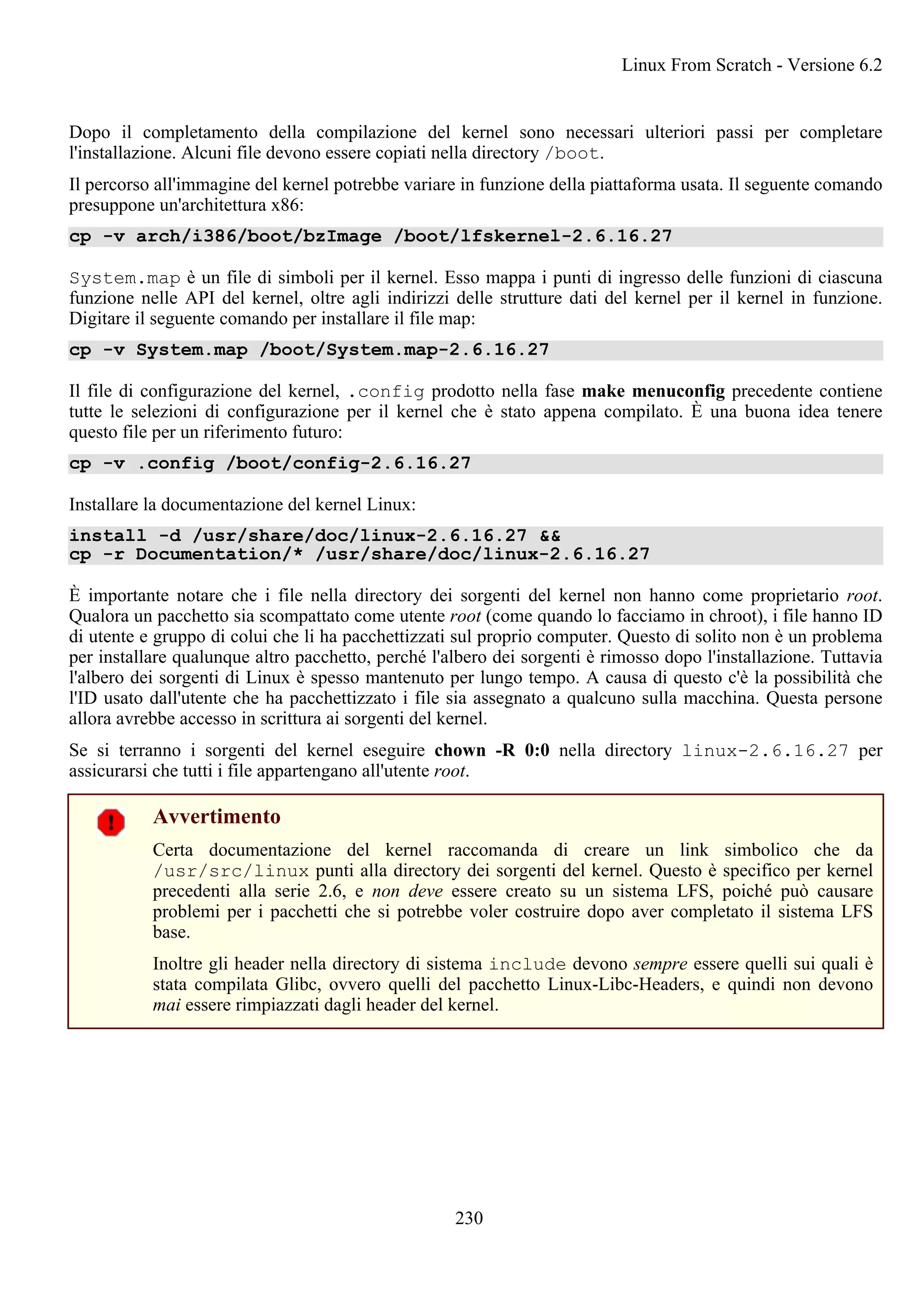 Dopo il completamento della compilazione del kernel sono necessari ulteriori passi per completare
l'installazione. Alcuni file devono essere copiati nella directory /boot.
Il percorso all'immagine del kernel potrebbe variare in funzione della piattaforma usata. Il seguente comando
presuppone un'architettura x86:
cp -v arch/i386/boot/bzImage /boot/lfskernel-2.6.16.27
System.map è un file di simboli per il kernel. Esso mappa i punti di ingresso delle funzioni di ciascuna
funzione nelle API del kernel, oltre agli indirizzi delle strutture dati del kernel per il kernel in funzione.
Digitare il seguente comando per installare il file map:
cp -v System.map /boot/System.map-2.6.16.27
Il file di configurazione del kernel, .config prodotto nella fase make menuconfig precedente contiene
tutte le selezioni di configurazione per il kernel che è stato appena compilato. È una buona idea tenere
questo file per un riferimento futuro:
cp -v .config /boot/config-2.6.16.27
Installare la documentazione del kernel Linux:
install -d /usr/share/doc/linux-2.6.16.27 &&
cp -r Documentation/* /usr/share/doc/linux-2.6.16.27
È importante notare che i file nella directory dei sorgenti del kernel non hanno come proprietario root.
Qualora un pacchetto sia scompattato come utente root (come quando lo facciamo in chroot), i file hanno ID
di utente e gruppo di colui che li ha pacchettizzati sul proprio computer. Questo di solito non è un problema
per installare qualunque altro pacchetto, perché l'albero dei sorgenti è rimosso dopo l'installazione. Tuttavia
l'albero dei sorgenti di Linux è spesso mantenuto per lungo tempo. A causa di questo c'è la possibilità che
l'ID usato dall'utente che ha pacchettizzato i file sia assegnato a qualcuno sulla macchina. Questa persone
allora avrebbe accesso in scrittura ai sorgenti del kernel.
Se si terranno i sorgenti del kernel eseguire chown -R 0:0 nella directory linux-2.6.16.27 per
assicurarsi che tutti i file appartengano all'utente root.
Avvertimento
Certa documentazione del kernel raccomanda di creare un link simbolico che da
/usr/src/linux punti alla directory dei sorgenti del kernel. Questo è specifico per kernel
precedenti alla serie 2.6, e non deve essere creato su un sistema LFS, poiché può causare
problemi per i pacchetti che si potrebbe voler costruire dopo aver completato il sistema LFS
base.
Inoltre gli header nella directory di sistema include devono sempre essere quelli sui quali è
stata compilata Glibc, ovvero quelli del pacchetto Linux-Libc-Headers, e quindi non devono
mai essere rimpiazzati dagli header del kernel.
Linux From Scratch - Versione 6.2
230
 