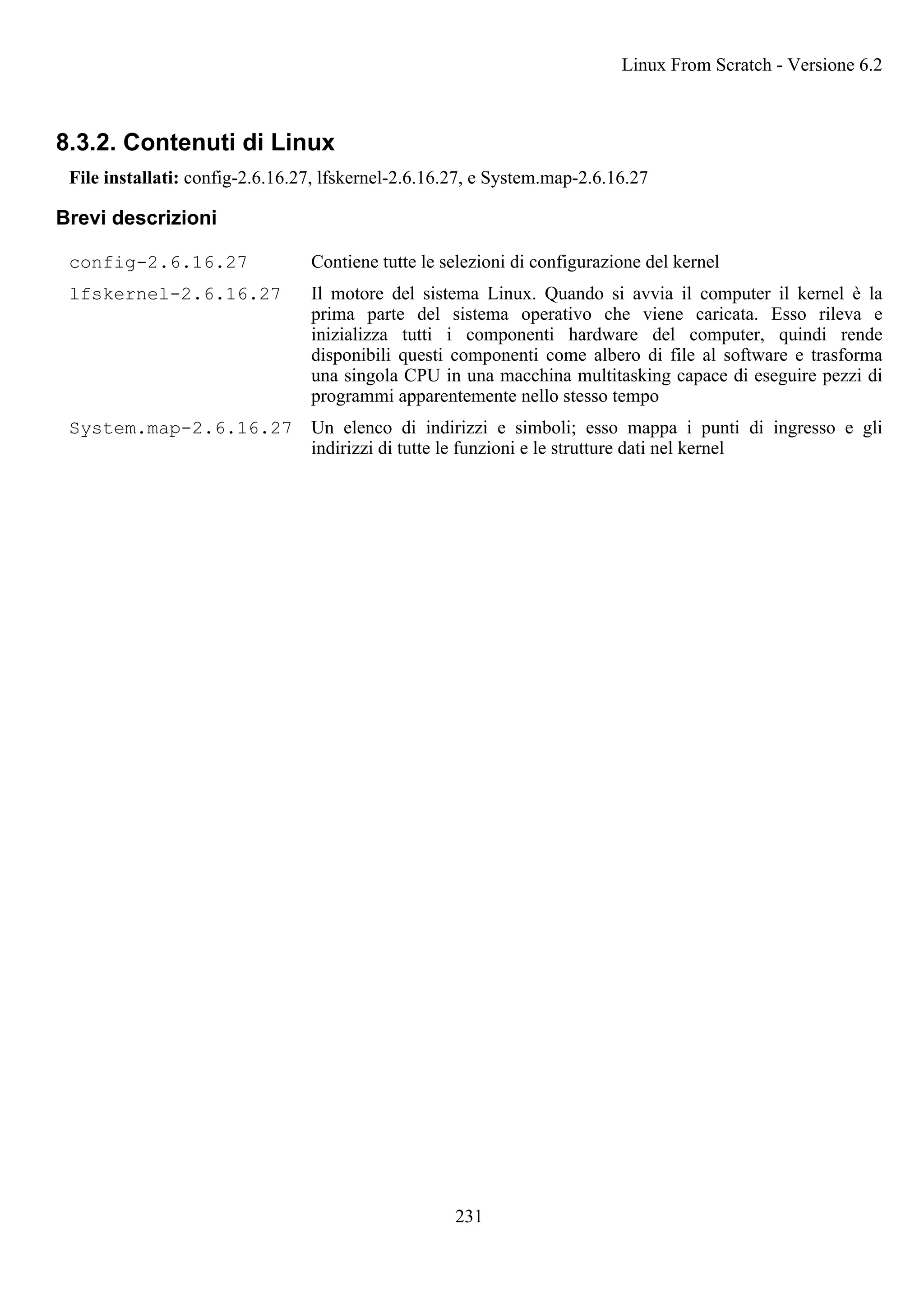 8.3.2. Contenuti di Linux
File installati: config-2.6.16.27, lfskernel-2.6.16.27, e System.map-2.6.16.27
Brevi descrizioni
config-2.6.16.27 Contiene tutte le selezioni di configurazione del kernel
lfskernel-2.6.16.27 Il motore del sistema Linux. Quando si avvia il computer il kernel è la
prima parte del sistema operativo che viene caricata. Esso rileva e
inizializza tutti i componenti hardware del computer, quindi rende
disponibili questi componenti come albero di file al software e trasforma
una singola CPU in una macchina multitasking capace di eseguire pezzi di
programmi apparentemente nello stesso tempo
System.map-2.6.16.27 Un elenco di indirizzi e simboli; esso mappa i punti di ingresso e gli
indirizzi di tutte le funzioni e le strutture dati nel kernel
Linux From Scratch - Versione 6.2
231
 