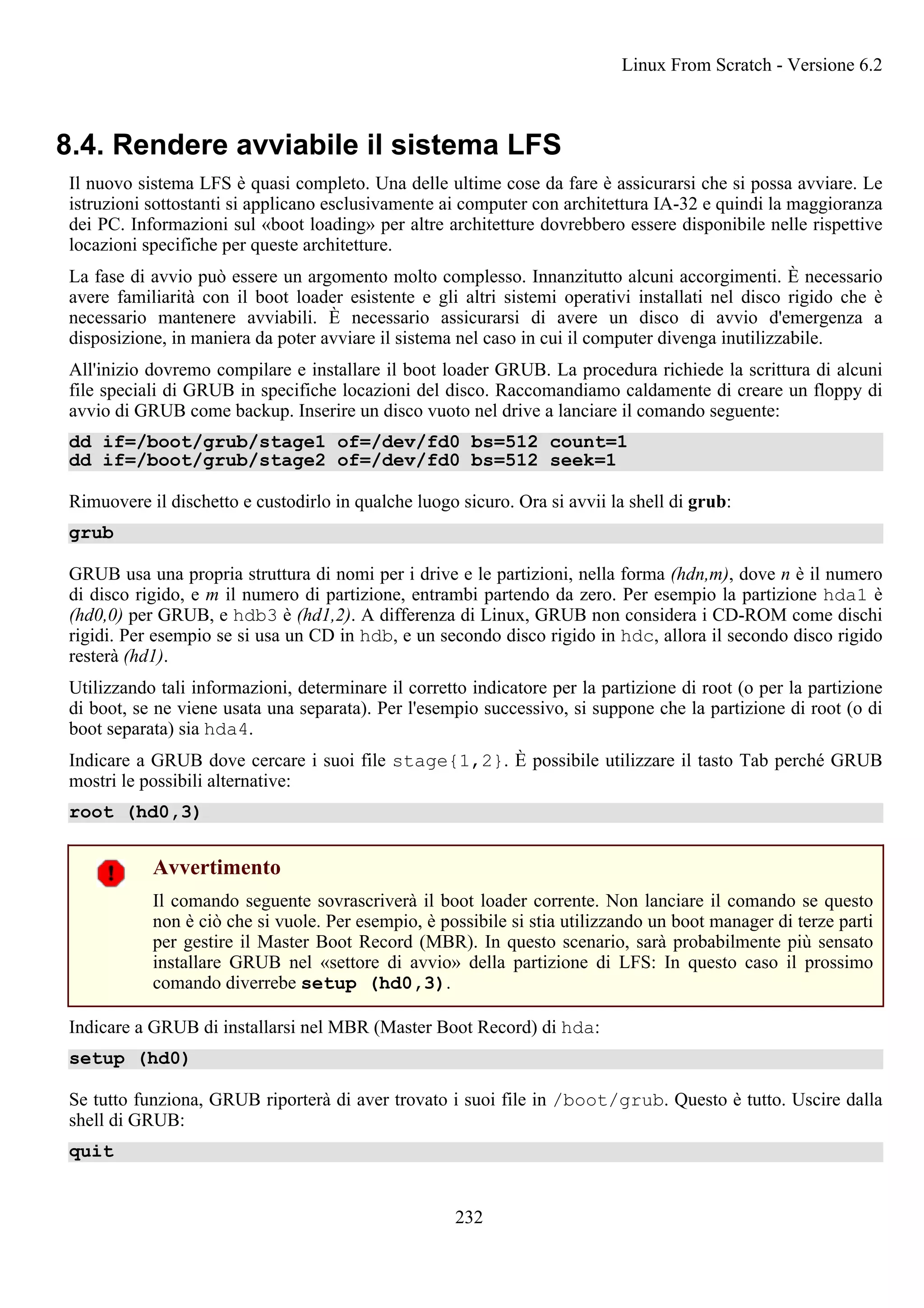 8.4. Rendere avviabile il sistema LFS
Il nuovo sistema LFS è quasi completo. Una delle ultime cose da fare è assicurarsi che si possa avviare. Le
istruzioni sottostanti si applicano esclusivamente ai computer con architettura IA-32 e quindi la maggioranza
dei PC. Informazioni sul «boot loading» per altre architetture dovrebbero essere disponibile nelle rispettive
locazioni specifiche per queste architetture.
La fase di avvio può essere un argomento molto complesso. Innanzitutto alcuni accorgimenti. È necessario
avere familiarità con il boot loader esistente e gli altri sistemi operativi installati nel disco rigido che è
necessario mantenere avviabili. È necessario assicurarsi di avere un disco di avvio d'emergenza a
disposizione, in maniera da poter avviare il sistema nel caso in cui il computer divenga inutilizzabile.
All'inizio dovremo compilare e installare il boot loader GRUB. La procedura richiede la scrittura di alcuni
file speciali di GRUB in specifiche locazioni del disco. Raccomandiamo caldamente di creare un floppy di
avvio di GRUB come backup. Inserire un disco vuoto nel drive a lanciare il comando seguente:
dd if=/boot/grub/stage1 of=/dev/fd0 bs=512 count=1
dd if=/boot/grub/stage2 of=/dev/fd0 bs=512 seek=1
Rimuovere il dischetto e custodirlo in qualche luogo sicuro. Ora si avvii la shell di grub:
grub
GRUB usa una propria struttura di nomi per i drive e le partizioni, nella forma (hdn,m), dove n è il numero
di disco rigido, e m il numero di partizione, entrambi partendo da zero. Per esempio la partizione hda1 è
(hd0,0) per GRUB, e hdb3 è (hd1,2). A differenza di Linux, GRUB non considera i CD-ROM come dischi
rigidi. Per esempio se si usa un CD in hdb, e un secondo disco rigido in hdc, allora il secondo disco rigido
resterà (hd1).
Utilizzando tali informazioni, determinare il corretto indicatore per la partizione di root (o per la partizione
di boot, se ne viene usata una separata). Per l'esempio successivo, si suppone che la partizione di root (o di
boot separata) sia hda4.
Indicare a GRUB dove cercare i suoi file stage{1,2}. È possibile utilizzare il tasto Tab perché GRUB
mostri le possibili alternative:
root (hd0,3)
Avvertimento
Il comando seguente sovrascriverà il boot loader corrente. Non lanciare il comando se questo
non è ciò che si vuole. Per esempio, è possibile si stia utilizzando un boot manager di terze parti
per gestire il Master Boot Record (MBR). In questo scenario, sarà probabilmente più sensato
installare GRUB nel «settore di avvio» della partizione di LFS: In questo caso il prossimo
comando diverrebe setup (hd0,3).
Indicare a GRUB di installarsi nel MBR (Master Boot Record) di hda:
setup (hd0)
Se tutto funziona, GRUB riporterà di aver trovato i suoi file in /boot/grub. Questo è tutto. Uscire dalla
shell di GRUB:
quit
Linux From Scratch - Versione 6.2
232
 