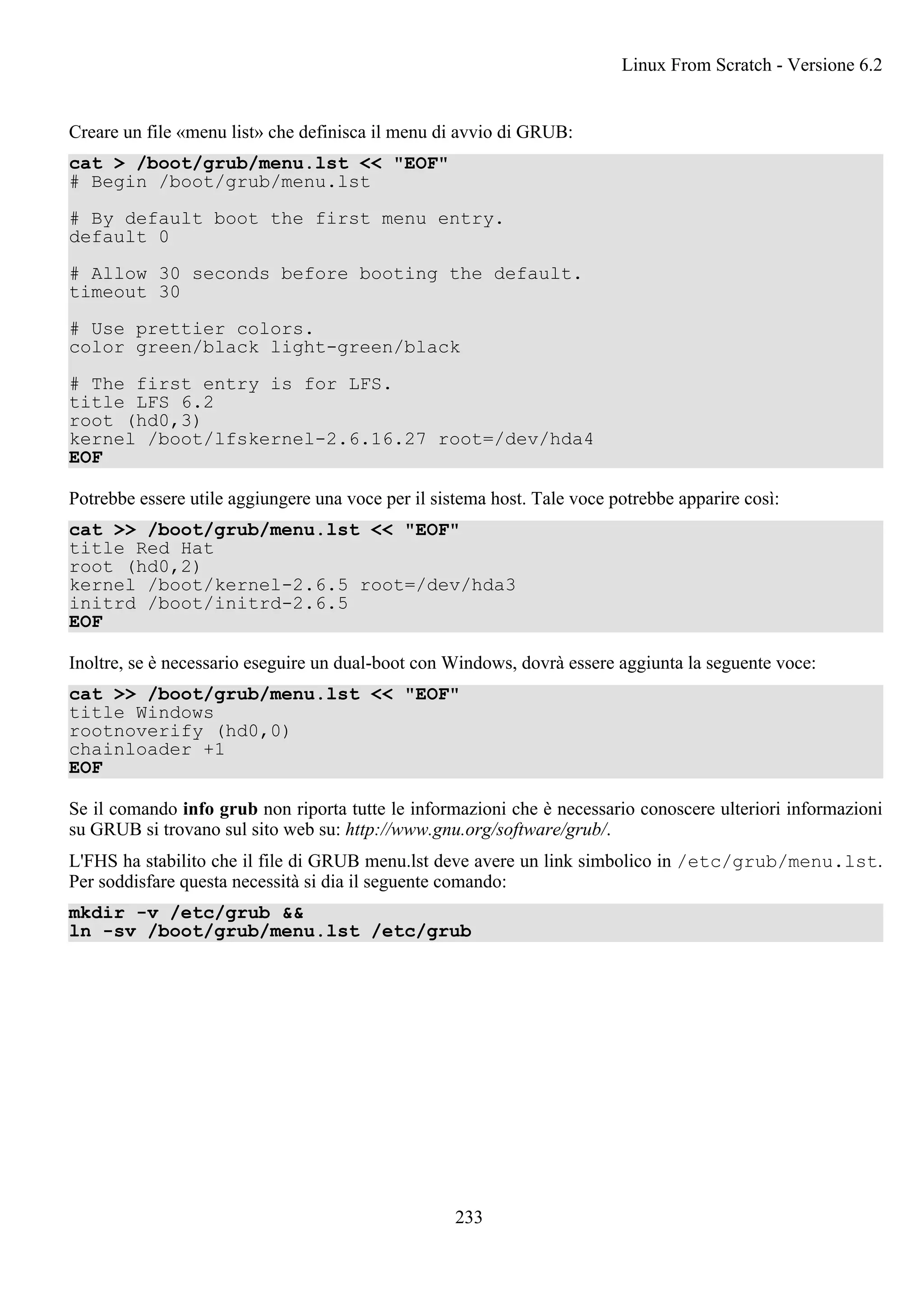 Creare un file «menu list» che definisca il menu di avvio di GRUB:
cat > /boot/grub/menu.lst << "EOF"
# Begin /boot/grub/menu.lst
# By default boot the first menu entry.
default 0
# Allow 30 seconds before booting the default.
timeout 30
# Use prettier colors.
color green/black light-green/black
# The first entry is for LFS.
title LFS 6.2
root (hd0,3)
kernel /boot/lfskernel-2.6.16.27 root=/dev/hda4
EOF
Potrebbe essere utile aggiungere una voce per il sistema host. Tale voce potrebbe apparire così:
cat >> /boot/grub/menu.lst << "EOF"
title Red Hat
root (hd0,2)
kernel /boot/kernel-2.6.5 root=/dev/hda3
initrd /boot/initrd-2.6.5
EOF
Inoltre, se è necessario eseguire un dual-boot con Windows, dovrà essere aggiunta la seguente voce:
cat >> /boot/grub/menu.lst << "EOF"
title Windows
rootnoverify (hd0,0)
chainloader +1
EOF
Se il comando info grub non riporta tutte le informazioni che è necessario conoscere ulteriori informazioni
su GRUB si trovano sul sito web su: http://www.gnu.org/software/grub/.
L'FHS ha stabilito che il file di GRUB menu.lst deve avere un link simbolico in /etc/grub/menu.lst.
Per soddisfare questa necessità si dia il seguente comando:
mkdir -v /etc/grub &&
ln -sv /boot/grub/menu.lst /etc/grub
Linux From Scratch - Versione 6.2
233
 