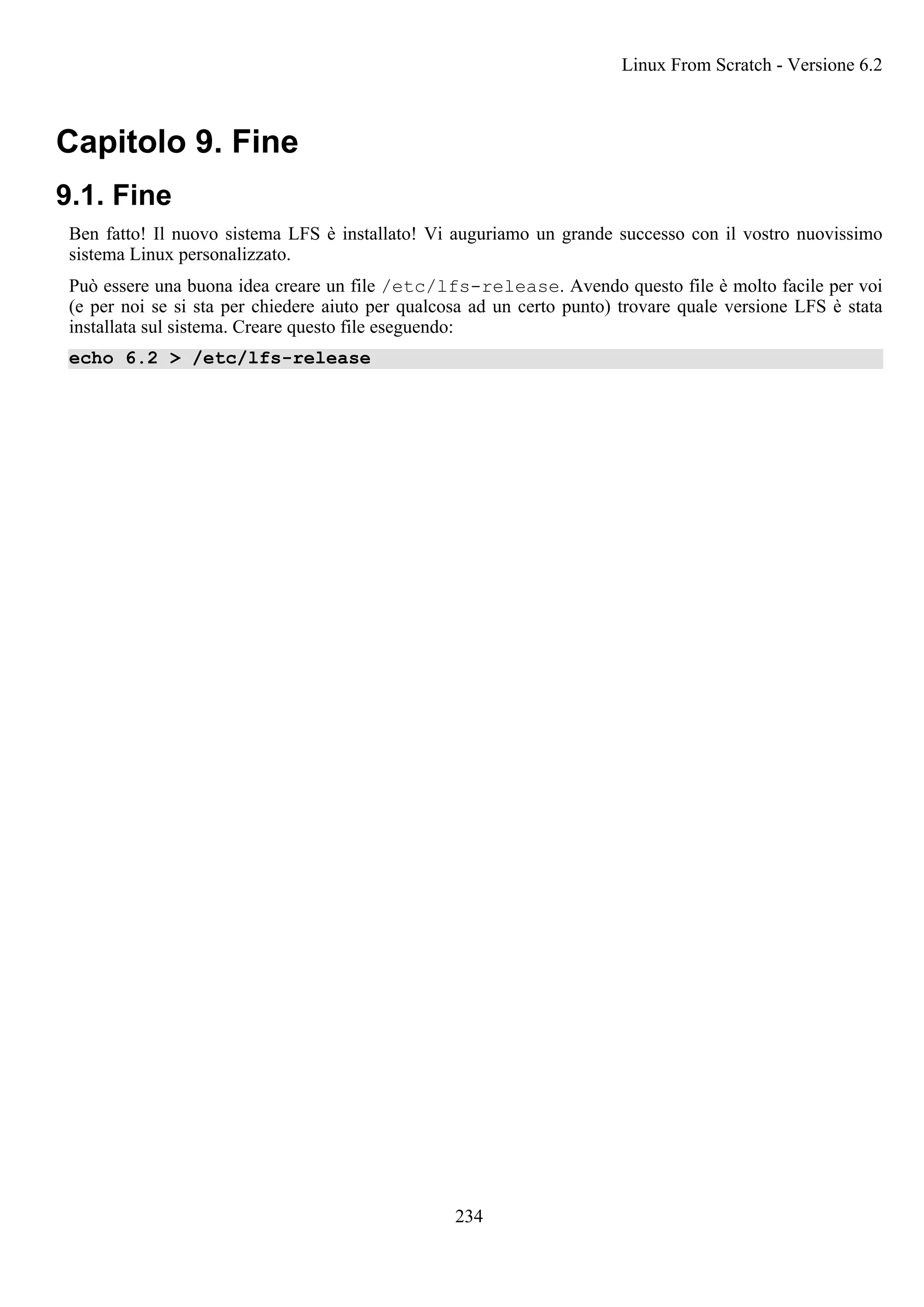 Capitolo 9. Fine
9.1. Fine
Ben fatto! Il nuovo sistema LFS è installato! Vi auguriamo un grande successo con il vostro nuovissimo
sistema Linux personalizzato.
Può essere una buona idea creare un file /etc/lfs-release. Avendo questo file è molto facile per voi
(e per noi se si sta per chiedere aiuto per qualcosa ad un certo punto) trovare quale versione LFS è stata
installata sul sistema. Creare questo file eseguendo:
echo 6.2 > /etc/lfs-release
Linux From Scratch - Versione 6.2
234
 