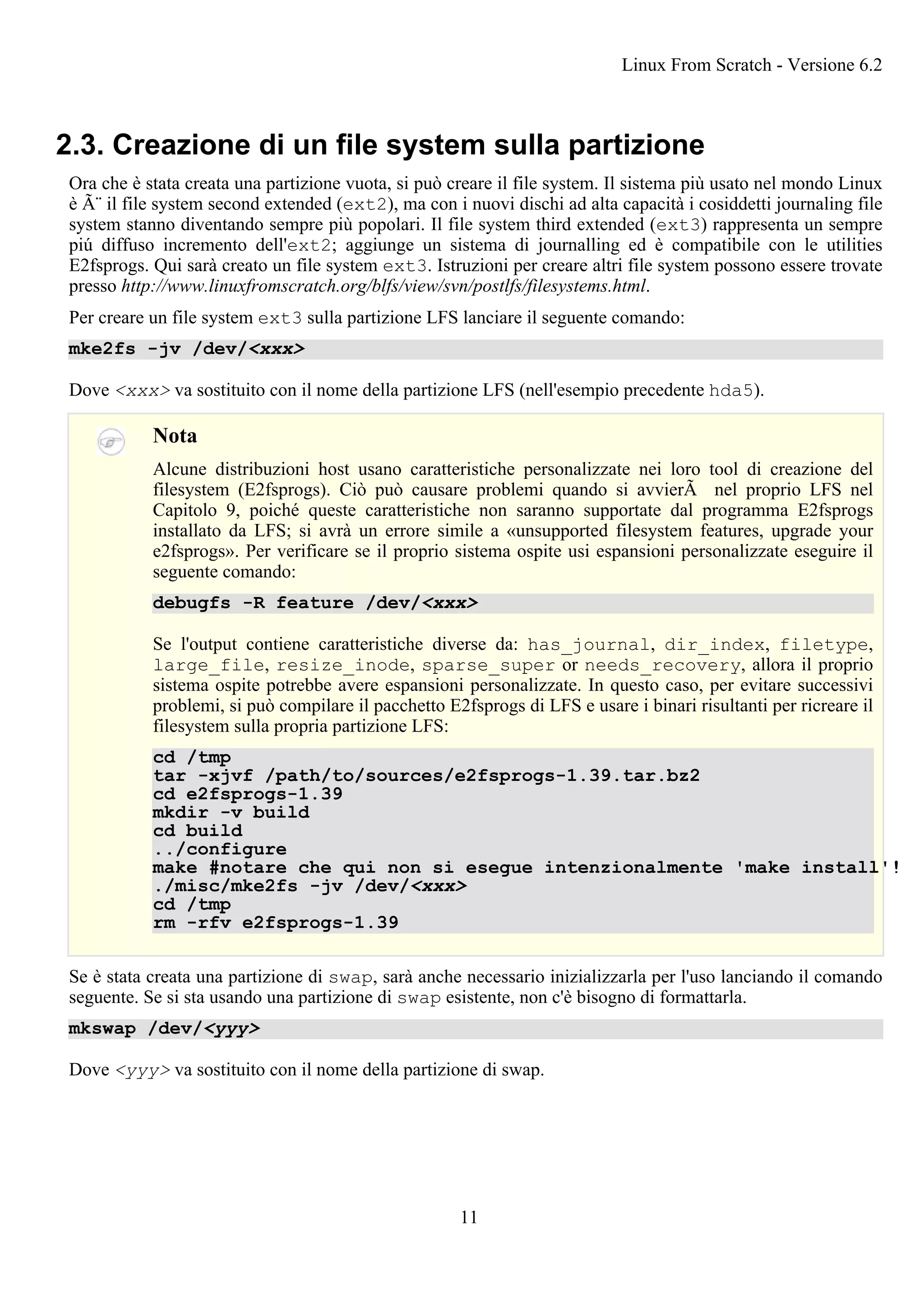 2.3. Creazione di un file system sulla partizione
Ora che è stata creata una partizione vuota, si può creare il file system. Il sistema più usato nel mondo Linux
è Ã¨ il file system second extended (ext2), ma con i nuovi dischi ad alta capacità i cosiddetti journaling file
system stanno diventando sempre più popolari. Il file system third extended (ext3) rappresenta un sempre
piú diffuso incremento dell'ext2; aggiunge un sistema di journalling ed è compatibile con le utilities
E2fsprogs. Qui sarà creato un file system ext3. Istruzioni per creare altri file system possono essere trovate
presso http://www.linuxfromscratch.org/blfs/view/svn/postlfs/filesystems.html.
Per creare un file system ext3 sulla partizione LFS lanciare il seguente comando:
mke2fs -jv /dev/<xxx>
Dove <xxx> va sostituito con il nome della partizione LFS (nell'esempio precedente hda5).
Nota
Alcune distribuzioni host usano caratteristiche personalizzate nei loro tool di creazione del
filesystem (E2fsprogs). Ciò può causare problemi quando si avvierÃ nel proprio LFS nel
Capitolo 9, poiché queste caratteristiche non saranno supportate dal programma E2fsprogs
installato da LFS; si avrà un errore simile a «unsupported filesystem features, upgrade your
e2fsprogs». Per verificare se il proprio sistema ospite usi espansioni personalizzate eseguire il
seguente comando:
debugfs -R feature /dev/<xxx>
Se l'output contiene caratteristiche diverse da: has_journal, dir_index, filetype,
large_file, resize_inode, sparse_super or needs_recovery, allora il proprio
sistema ospite potrebbe avere espansioni personalizzate. In questo caso, per evitare successivi
problemi, si può compilare il pacchetto E2fsprogs di LFS e usare i binari risultanti per ricreare il
filesystem sulla propria partizione LFS:
cd /tmp
tar -xjvf /path/to/sources/e2fsprogs-1.39.tar.bz2
cd e2fsprogs-1.39
mkdir -v build
cd build
../configure
make #notare che qui non si esegue intenzionalmente 'make install'!
./misc/mke2fs -jv /dev/<xxx>
cd /tmp
rm -rfv e2fsprogs-1.39
Se è stata creata una partizione di swap, sarà anche necessario inizializzarla per l'uso lanciando il comando
seguente. Se si sta usando una partizione di swap esistente, non c'è bisogno di formattarla.
mkswap /dev/<yyy>
Dove <yyy> va sostituito con il nome della partizione di swap.
Linux From Scratch - Versione 6.2
11
 