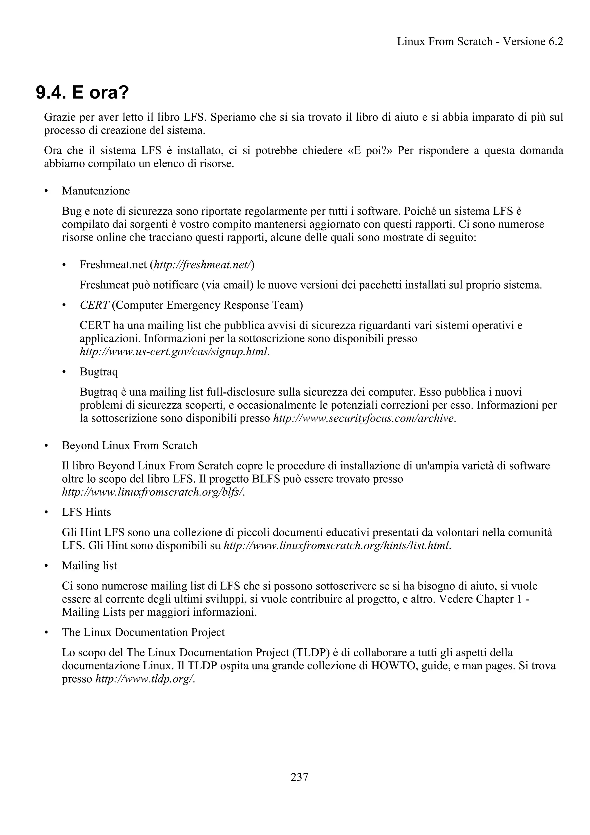 9.4. E ora?
Grazie per aver letto il libro LFS. Speriamo che si sia trovato il libro di aiuto e si abbia imparato di più sul
processo di creazione del sistema.
Ora che il sistema LFS è installato, ci si potrebbe chiedere «E poi?» Per rispondere a questa domanda
abbiamo compilato un elenco di risorse.
• Manutenzione
Bug e note di sicurezza sono riportate regolarmente per tutti i software. Poiché un sistema LFS è
compilato dai sorgenti è vostro compito mantenersi aggiornato con questi rapporti. Ci sono numerose
risorse online che tracciano questi rapporti, alcune delle quali sono mostrate di seguito:
• Freshmeat.net (http://freshmeat.net/)
Freshmeat può notificare (via email) le nuove versioni dei pacchetti installati sul proprio sistema.
• CERT (Computer Emergency Response Team)
CERT ha una mailing list che pubblica avvisi di sicurezza riguardanti vari sistemi operativi e
applicazioni. Informazioni per la sottoscrizione sono disponibili presso
http://www.us-cert.gov/cas/signup.html.
• Bugtraq
Bugtraq è una mailing list full-disclosure sulla sicurezza dei computer. Esso pubblica i nuovi
problemi di sicurezza scoperti, e occasionalmente le potenziali correzioni per esso. Informazioni per
la sottoscrizione sono disponibili presso http://www.securityfocus.com/archive.
• Beyond Linux From Scratch
Il libro Beyond Linux From Scratch copre le procedure di installazione di un'ampia varietà di software
oltre lo scopo del libro LFS. Il progetto BLFS può essere trovato presso
http://www.linuxfromscratch.org/blfs/.
• LFS Hints
Gli Hint LFS sono una collezione di piccoli documenti educativi presentati da volontari nella comunità
LFS. Gli Hint sono disponibili su http://www.linuxfromscratch.org/hints/list.html.
• Mailing list
Ci sono numerose mailing list di LFS che si possono sottoscrivere se si ha bisogno di aiuto, si vuole
essere al corrente degli ultimi sviluppi, si vuole contribuire al progetto, e altro. Vedere Chapter 1 -
Mailing Lists per maggiori informazioni.
• The Linux Documentation Project
Lo scopo del The Linux Documentation Project (TLDP) è di collaborare a tutti gli aspetti della
documentazione Linux. Il TLDP ospita una grande collezione di HOWTO, guide, e man pages. Si trova
presso http://www.tldp.org/.
Linux From Scratch - Versione 6.2
237
 