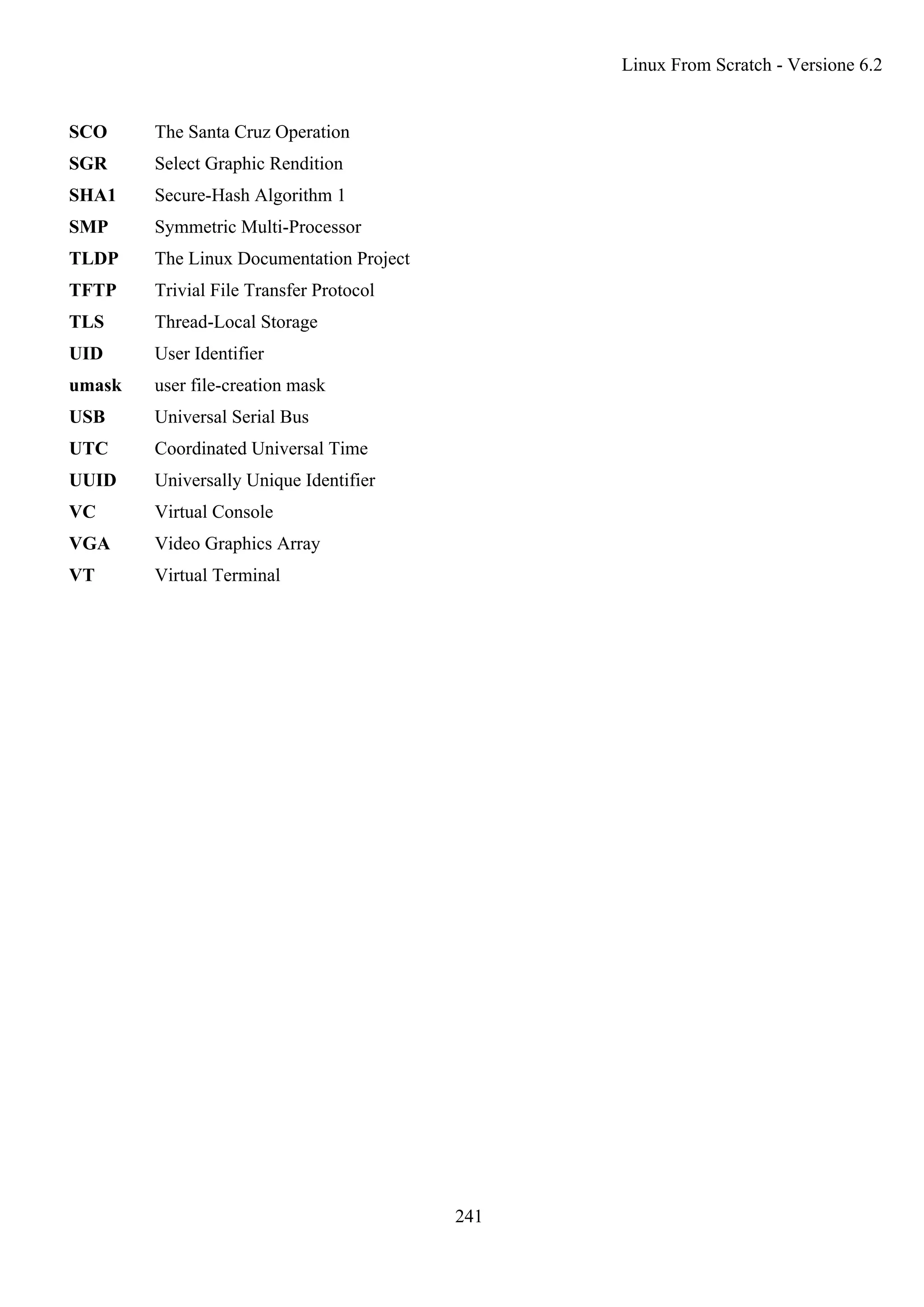 SCO The Santa Cruz Operation
SGR Select Graphic Rendition
SHA1 Secure-Hash Algorithm 1
SMP Symmetric Multi-Processor
TLDP The Linux Documentation Project
TFTP Trivial File Transfer Protocol
TLS Thread-Local Storage
UID User Identifier
umask user file-creation mask
USB Universal Serial Bus
UTC Coordinated Universal Time
UUID Universally Unique Identifier
VC Virtual Console
VGA Video Graphics Array
VT Virtual Terminal
Linux From Scratch - Versione 6.2
241
 