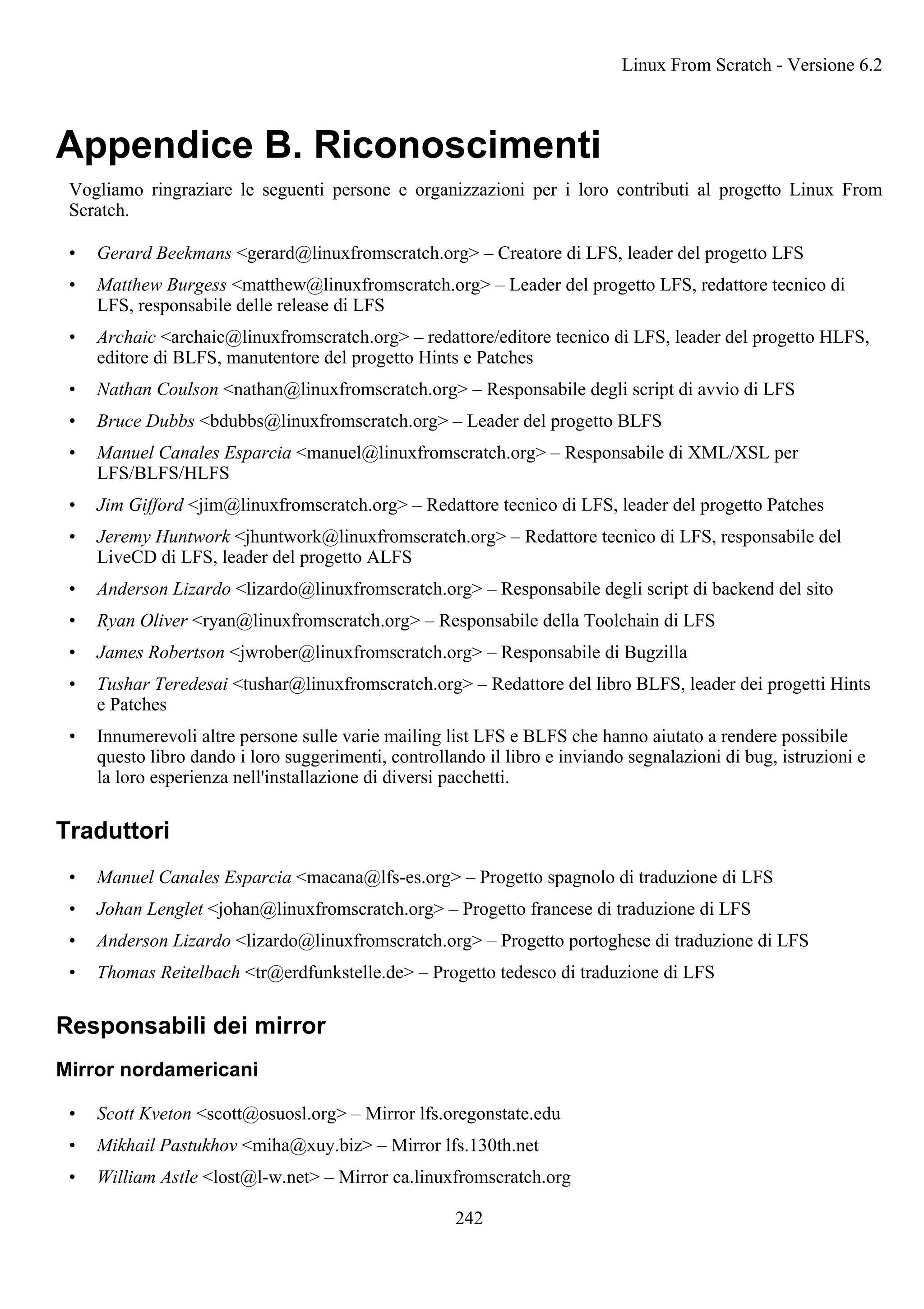 Appendice B. Riconoscimenti
Vogliamo ringraziare le seguenti persone e organizzazioni per i loro contributi al progetto Linux From
Scratch.
• Gerard Beekmans <gerard@linuxfromscratch.org> – Creatore di LFS, leader del progetto LFS
• Matthew Burgess <matthew@linuxfromscratch.org> – Leader del progetto LFS, redattore tecnico di
LFS, responsabile delle release di LFS
• Archaic <archaic@linuxfromscratch.org> – redattore/editore tecnico di LFS, leader del progetto HLFS,
editore di BLFS, manutentore del progetto Hints e Patches
• Nathan Coulson <nathan@linuxfromscratch.org> – Responsabile degli script di avvio di LFS
• Bruce Dubbs <bdubbs@linuxfromscratch.org> – Leader del progetto BLFS
• Manuel Canales Esparcia <manuel@linuxfromscratch.org> – Responsabile di XML/XSL per
LFS/BLFS/HLFS
• Jim Gifford <jim@linuxfromscratch.org> – Redattore tecnico di LFS, leader del progetto Patches
• Jeremy Huntwork <jhuntwork@linuxfromscratch.org> – Redattore tecnico di LFS, responsabile del
LiveCD di LFS, leader del progetto ALFS
• Anderson Lizardo <lizardo@linuxfromscratch.org> – Responsabile degli script di backend del sito
• Ryan Oliver <ryan@linuxfromscratch.org> – Responsabile della Toolchain di LFS
• James Robertson <jwrober@linuxfromscratch.org> – Responsabile di Bugzilla
• Tushar Teredesai <tushar@linuxfromscratch.org> – Redattore del libro BLFS, leader dei progetti Hints
e Patches
• Innumerevoli altre persone sulle varie mailing list LFS e BLFS che hanno aiutato a rendere possibile
questo libro dando i loro suggerimenti, controllando il libro e inviando segnalazioni di bug, istruzioni e
la loro esperienza nell'installazione di diversi pacchetti.
Traduttori
• Manuel Canales Esparcia <macana@lfs-es.org> – Progetto spagnolo di traduzione di LFS
• Johan Lenglet <johan@linuxfromscratch.org> – Progetto francese di traduzione di LFS
• Anderson Lizardo <lizardo@linuxfromscratch.org> – Progetto portoghese di traduzione di LFS
• Thomas Reitelbach <tr@erdfunkstelle.de> – Progetto tedesco di traduzione di LFS
Responsabili dei mirror
Mirror nordamericani
• Scott Kveton <scott@osuosl.org> – Mirror lfs.oregonstate.edu
• Mikhail Pastukhov <miha@xuy.biz> – Mirror lfs.130th.net
• William Astle <lost@l-w.net> – Mirror ca.linuxfromscratch.org
Linux From Scratch - Versione 6.2
242
 