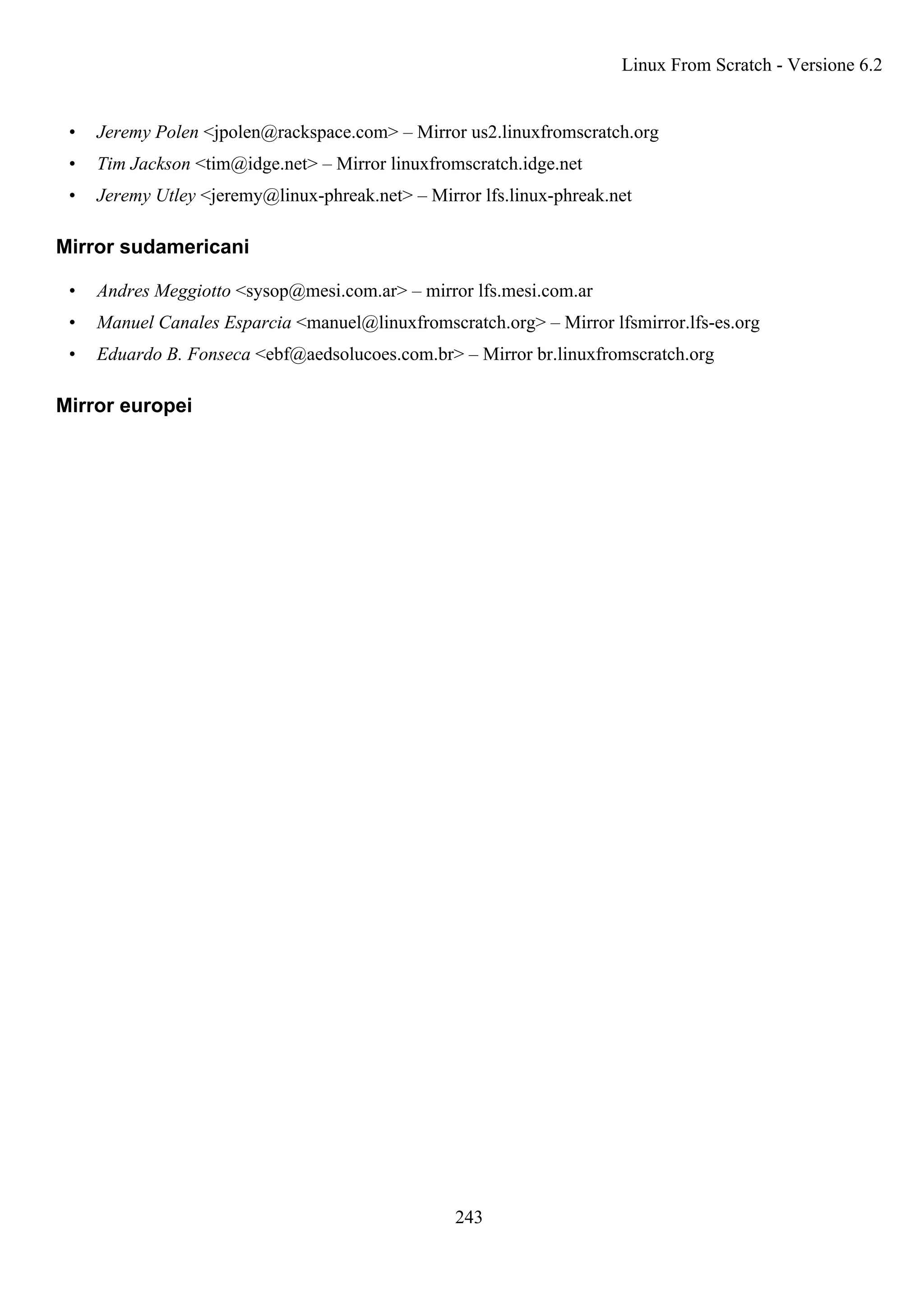 • Jeremy Polen <jpolen@rackspace.com> – Mirror us2.linuxfromscratch.org
• Tim Jackson <tim@idge.net> – Mirror linuxfromscratch.idge.net
• Jeremy Utley <jeremy@linux-phreak.net> – Mirror lfs.linux-phreak.net
Mirror sudamericani
• Andres Meggiotto <sysop@mesi.com.ar> – mirror lfs.mesi.com.ar
• Manuel Canales Esparcia <manuel@linuxfromscratch.org> – Mirror lfsmirror.lfs-es.org
• Eduardo B. Fonseca <ebf@aedsolucoes.com.br> – Mirror br.linuxfromscratch.org
Mirror europei
Linux From Scratch - Versione 6.2
243
 