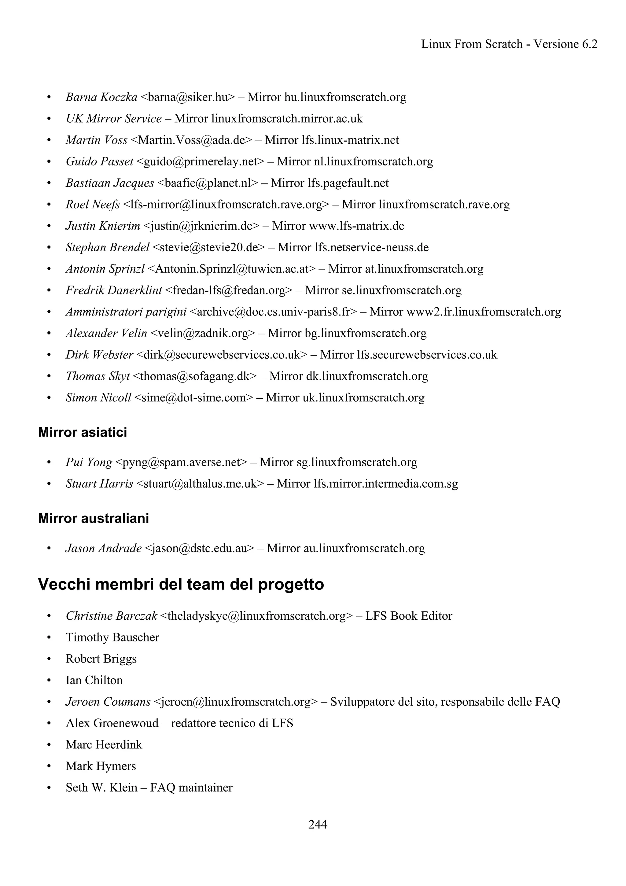 • Barna Koczka <barna@siker.hu> – Mirror hu.linuxfromscratch.org
• UK Mirror Service – Mirror linuxfromscratch.mirror.ac.uk
• Martin Voss <Martin.Voss@ada.de> – Mirror lfs.linux-matrix.net
• Guido Passet <guido@primerelay.net> – Mirror nl.linuxfromscratch.org
• Bastiaan Jacques <baafie@planet.nl> – Mirror lfs.pagefault.net
• Roel Neefs <lfs-mirror@linuxfromscratch.rave.org> – Mirror linuxfromscratch.rave.org
• Justin Knierim <justin@jrknierim.de> – Mirror www.lfs-matrix.de
• Stephan Brendel <stevie@stevie20.de> – Mirror lfs.netservice-neuss.de
• Antonin Sprinzl <Antonin.Sprinzl@tuwien.ac.at> – Mirror at.linuxfromscratch.org
• Fredrik Danerklint <fredan-lfs@fredan.org> – Mirror se.linuxfromscratch.org
• Amministratori parigini <archive@doc.cs.univ-paris8.fr> – Mirror www2.fr.linuxfromscratch.org
• Alexander Velin <velin@zadnik.org> – Mirror bg.linuxfromscratch.org
• Dirk Webster <dirk@securewebservices.co.uk> – Mirror lfs.securewebservices.co.uk
• Thomas Skyt <thomas@sofagang.dk> – Mirror dk.linuxfromscratch.org
• Simon Nicoll <sime@dot-sime.com> – Mirror uk.linuxfromscratch.org
Mirror asiatici
• Pui Yong <pyng@spam.averse.net> – Mirror sg.linuxfromscratch.org
• Stuart Harris <stuart@althalus.me.uk> – Mirror lfs.mirror.intermedia.com.sg
Mirror australiani
• Jason Andrade <jason@dstc.edu.au> – Mirror au.linuxfromscratch.org
Vecchi membri del team del progetto
• Christine Barczak <theladyskye@linuxfromscratch.org> – LFS Book Editor
• Timothy Bauscher
• Robert Briggs
• Ian Chilton
• Jeroen Coumans <jeroen@linuxfromscratch.org> – Sviluppatore del sito, responsabile delle FAQ
• Alex Groenewoud – redattore tecnico di LFS
• Marc Heerdink
• Mark Hymers
• Seth W. Klein – FAQ maintainer
Linux From Scratch - Versione 6.2
244
 