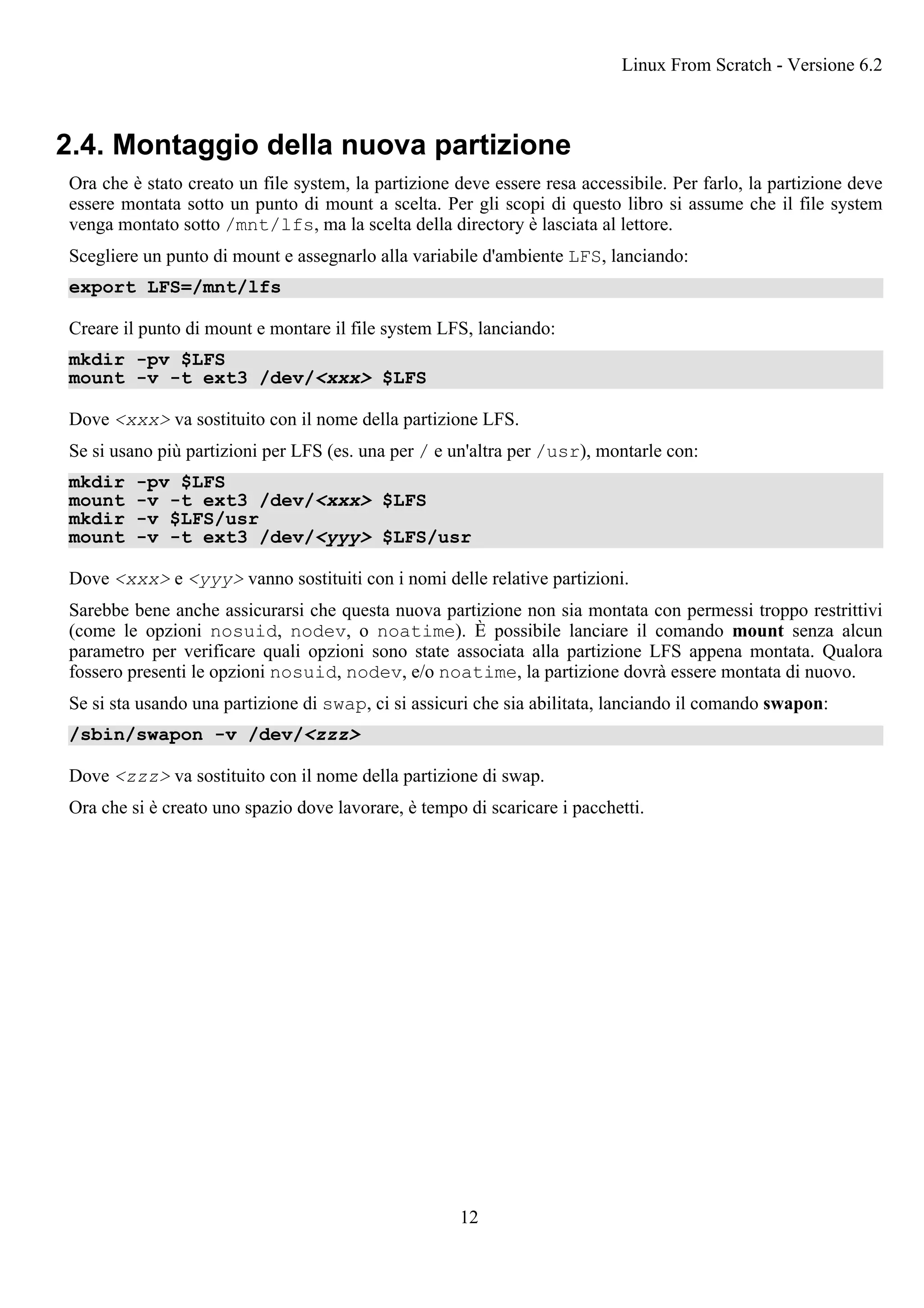 2.4. Montaggio della nuova partizione
Ora che è stato creato un file system, la partizione deve essere resa accessibile. Per farlo, la partizione deve
essere montata sotto un punto di mount a scelta. Per gli scopi di questo libro si assume che il file system
venga montato sotto /mnt/lfs, ma la scelta della directory è lasciata al lettore.
Scegliere un punto di mount e assegnarlo alla variabile d'ambiente LFS, lanciando:
export LFS=/mnt/lfs
Creare il punto di mount e montare il file system LFS, lanciando:
mkdir -pv $LFS
mount -v -t ext3 /dev/<xxx> $LFS
Dove <xxx> va sostituito con il nome della partizione LFS.
Se si usano più partizioni per LFS (es. una per / e un'altra per /usr), montarle con:
mkdir -pv $LFS
mount -v -t ext3 /dev/<xxx> $LFS
mkdir -v $LFS/usr
mount -v -t ext3 /dev/<yyy> $LFS/usr
Dove <xxx> e <yyy> vanno sostituiti con i nomi delle relative partizioni.
Sarebbe bene anche assicurarsi che questa nuova partizione non sia montata con permessi troppo restrittivi
(come le opzioni nosuid, nodev, o noatime). È possibile lanciare il comando mount senza alcun
parametro per verificare quali opzioni sono state associata alla partizione LFS appena montata. Qualora
fossero presenti le opzioni nosuid, nodev, e/o noatime, la partizione dovrà essere montata di nuovo.
Se si sta usando una partizione di swap, ci si assicuri che sia abilitata, lanciando il comando swapon:
/sbin/swapon -v /dev/<zzz>
Dove <zzz> va sostituito con il nome della partizione di swap.
Ora che si è creato uno spazio dove lavorare, è tempo di scaricare i pacchetti.
Linux From Scratch - Versione 6.2
12
 