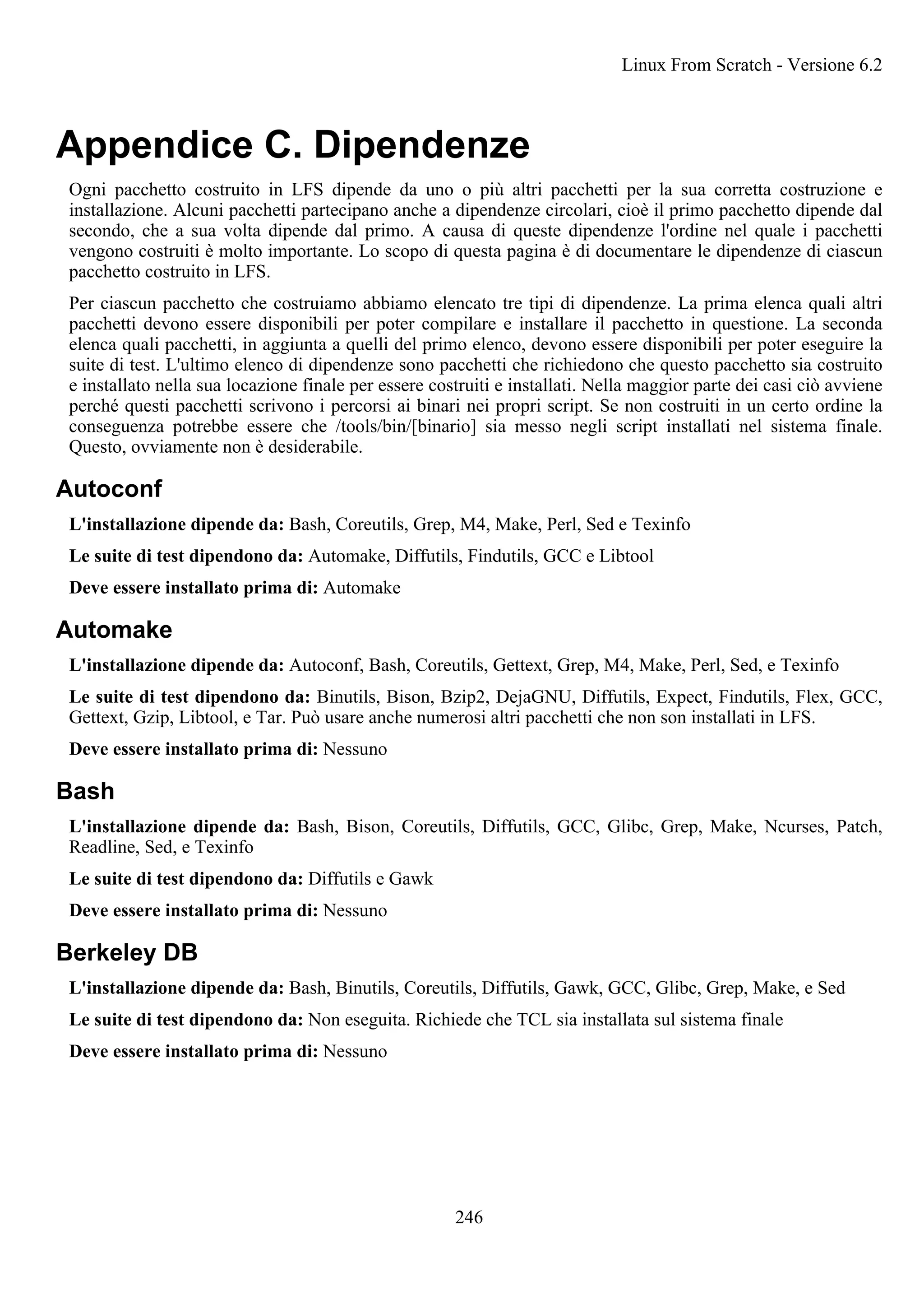 Appendice C. Dipendenze
Ogni pacchetto costruito in LFS dipende da uno o più altri pacchetti per la sua corretta costruzione e
installazione. Alcuni pacchetti partecipano anche a dipendenze circolari, cioè il primo pacchetto dipende dal
secondo, che a sua volta dipende dal primo. A causa di queste dipendenze l'ordine nel quale i pacchetti
vengono costruiti è molto importante. Lo scopo di questa pagina è di documentare le dipendenze di ciascun
pacchetto costruito in LFS.
Per ciascun pacchetto che costruiamo abbiamo elencato tre tipi di dipendenze. La prima elenca quali altri
pacchetti devono essere disponibili per poter compilare e installare il pacchetto in questione. La seconda
elenca quali pacchetti, in aggiunta a quelli del primo elenco, devono essere disponibili per poter eseguire la
suite di test. L'ultimo elenco di dipendenze sono pacchetti che richiedono che questo pacchetto sia costruito
e installato nella sua locazione finale per essere costruiti e installati. Nella maggior parte dei casi ciò avviene
perché questi pacchetti scrivono i percorsi ai binari nei propri script. Se non costruiti in un certo ordine la
conseguenza potrebbe essere che /tools/bin/[binario] sia messo negli script installati nel sistema finale.
Questo, ovviamente non è desiderabile.
Autoconf
L'installazione dipende da: Bash, Coreutils, Grep, M4, Make, Perl, Sed e Texinfo
Le suite di test dipendono da: Automake, Diffutils, Findutils, GCC e Libtool
Deve essere installato prima di: Automake
Automake
L'installazione dipende da: Autoconf, Bash, Coreutils, Gettext, Grep, M4, Make, Perl, Sed, e Texinfo
Le suite di test dipendono da: Binutils, Bison, Bzip2, DejaGNU, Diffutils, Expect, Findutils, Flex, GCC,
Gettext, Gzip, Libtool, e Tar. Può usare anche numerosi altri pacchetti che non son installati in LFS.
Deve essere installato prima di: Nessuno
Bash
L'installazione dipende da: Bash, Bison, Coreutils, Diffutils, GCC, Glibc, Grep, Make, Ncurses, Patch,
Readline, Sed, e Texinfo
Le suite di test dipendono da: Diffutils e Gawk
Deve essere installato prima di: Nessuno
Berkeley DB
L'installazione dipende da: Bash, Binutils, Coreutils, Diffutils, Gawk, GCC, Glibc, Grep, Make, e Sed
Le suite di test dipendono da: Non eseguita. Richiede che TCL sia installata sul sistema finale
Deve essere installato prima di: Nessuno
Linux From Scratch - Versione 6.2
246
 