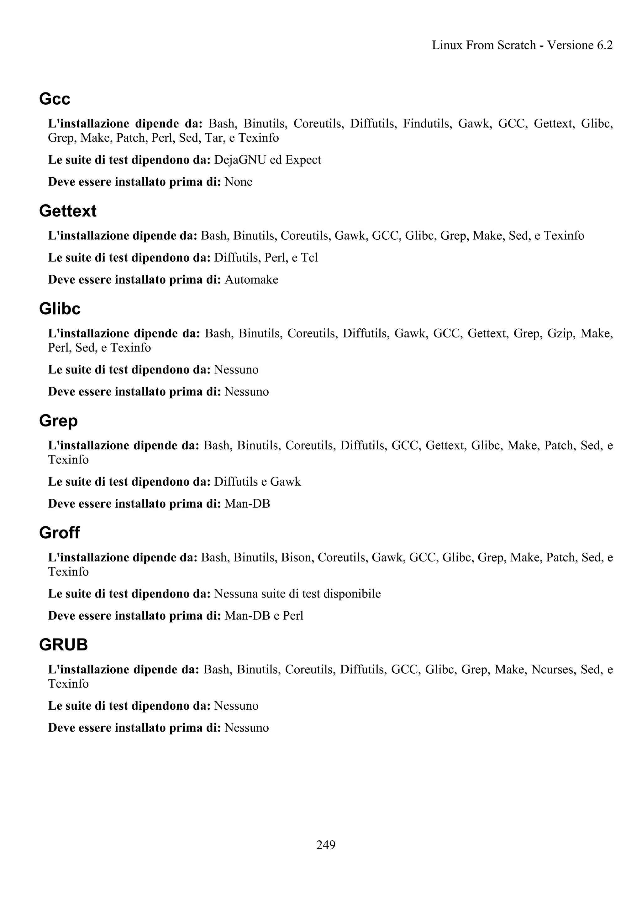 Gcc
L'installazione dipende da: Bash, Binutils, Coreutils, Diffutils, Findutils, Gawk, GCC, Gettext, Glibc,
Grep, Make, Patch, Perl, Sed, Tar, e Texinfo
Le suite di test dipendono da: DejaGNU ed Expect
Deve essere installato prima di: None
Gettext
L'installazione dipende da: Bash, Binutils, Coreutils, Gawk, GCC, Glibc, Grep, Make, Sed, e Texinfo
Le suite di test dipendono da: Diffutils, Perl, e Tcl
Deve essere installato prima di: Automake
Glibc
L'installazione dipende da: Bash, Binutils, Coreutils, Diffutils, Gawk, GCC, Gettext, Grep, Gzip, Make,
Perl, Sed, e Texinfo
Le suite di test dipendono da: Nessuno
Deve essere installato prima di: Nessuno
Grep
L'installazione dipende da: Bash, Binutils, Coreutils, Diffutils, GCC, Gettext, Glibc, Make, Patch, Sed, e
Texinfo
Le suite di test dipendono da: Diffutils e Gawk
Deve essere installato prima di: Man-DB
Groff
L'installazione dipende da: Bash, Binutils, Bison, Coreutils, Gawk, GCC, Glibc, Grep, Make, Patch, Sed, e
Texinfo
Le suite di test dipendono da: Nessuna suite di test disponibile
Deve essere installato prima di: Man-DB e Perl
GRUB
L'installazione dipende da: Bash, Binutils, Coreutils, Diffutils, GCC, Glibc, Grep, Make, Ncurses, Sed, e
Texinfo
Le suite di test dipendono da: Nessuno
Deve essere installato prima di: Nessuno
Linux From Scratch - Versione 6.2
249
 