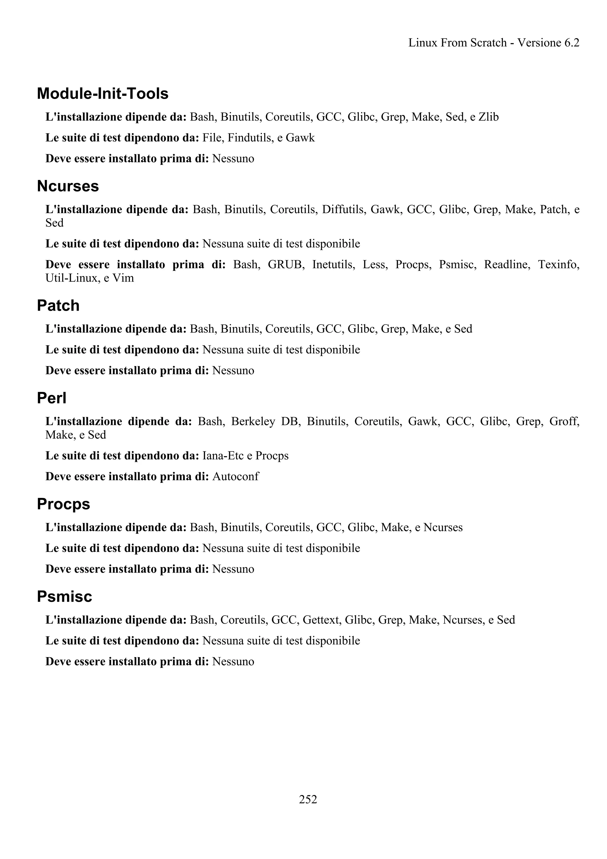 Module-Init-Tools
L'installazione dipende da: Bash, Binutils, Coreutils, GCC, Glibc, Grep, Make, Sed, e Zlib
Le suite di test dipendono da: File, Findutils, e Gawk
Deve essere installato prima di: Nessuno
Ncurses
L'installazione dipende da: Bash, Binutils, Coreutils, Diffutils, Gawk, GCC, Glibc, Grep, Make, Patch, e
Sed
Le suite di test dipendono da: Nessuna suite di test disponibile
Deve essere installato prima di: Bash, GRUB, Inetutils, Less, Procps, Psmisc, Readline, Texinfo,
Util-Linux, e Vim
Patch
L'installazione dipende da: Bash, Binutils, Coreutils, GCC, Glibc, Grep, Make, e Sed
Le suite di test dipendono da: Nessuna suite di test disponibile
Deve essere installato prima di: Nessuno
Perl
L'installazione dipende da: Bash, Berkeley DB, Binutils, Coreutils, Gawk, GCC, Glibc, Grep, Groff,
Make, e Sed
Le suite di test dipendono da: Iana-Etc e Procps
Deve essere installato prima di: Autoconf
Procps
L'installazione dipende da: Bash, Binutils, Coreutils, GCC, Glibc, Make, e Ncurses
Le suite di test dipendono da: Nessuna suite di test disponibile
Deve essere installato prima di: Nessuno
Psmisc
L'installazione dipende da: Bash, Coreutils, GCC, Gettext, Glibc, Grep, Make, Ncurses, e Sed
Le suite di test dipendono da: Nessuna suite di test disponibile
Deve essere installato prima di: Nessuno
Linux From Scratch - Versione 6.2
252
 