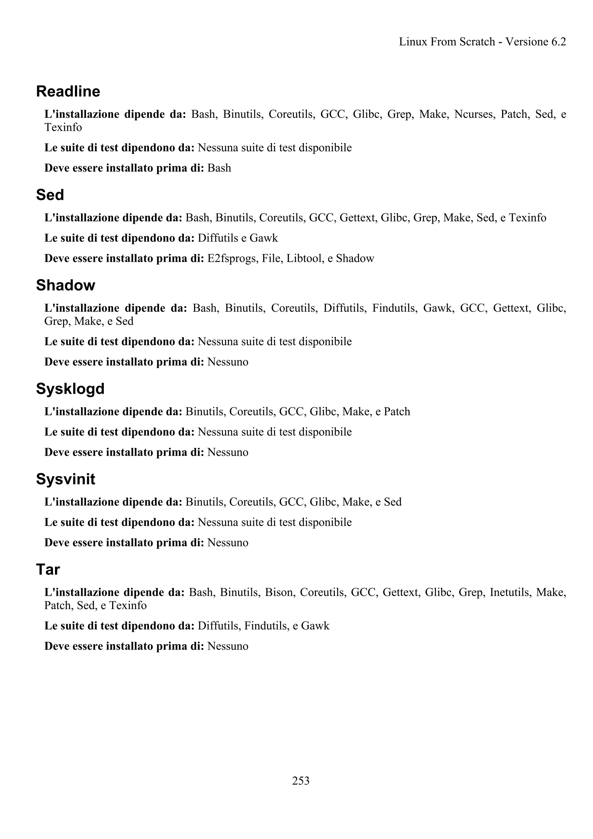 Readline
L'installazione dipende da: Bash, Binutils, Coreutils, GCC, Glibc, Grep, Make, Ncurses, Patch, Sed, e
Texinfo
Le suite di test dipendono da: Nessuna suite di test disponibile
Deve essere installato prima di: Bash
Sed
L'installazione dipende da: Bash, Binutils, Coreutils, GCC, Gettext, Glibc, Grep, Make, Sed, e Texinfo
Le suite di test dipendono da: Diffutils e Gawk
Deve essere installato prima di: E2fsprogs, File, Libtool, e Shadow
Shadow
L'installazione dipende da: Bash, Binutils, Coreutils, Diffutils, Findutils, Gawk, GCC, Gettext, Glibc,
Grep, Make, e Sed
Le suite di test dipendono da: Nessuna suite di test disponibile
Deve essere installato prima di: Nessuno
Sysklogd
L'installazione dipende da: Binutils, Coreutils, GCC, Glibc, Make, e Patch
Le suite di test dipendono da: Nessuna suite di test disponibile
Deve essere installato prima di: Nessuno
Sysvinit
L'installazione dipende da: Binutils, Coreutils, GCC, Glibc, Make, e Sed
Le suite di test dipendono da: Nessuna suite di test disponibile
Deve essere installato prima di: Nessuno
Tar
L'installazione dipende da: Bash, Binutils, Bison, Coreutils, GCC, Gettext, Glibc, Grep, Inetutils, Make,
Patch, Sed, e Texinfo
Le suite di test dipendono da: Diffutils, Findutils, e Gawk
Deve essere installato prima di: Nessuno
Linux From Scratch - Versione 6.2
253
 