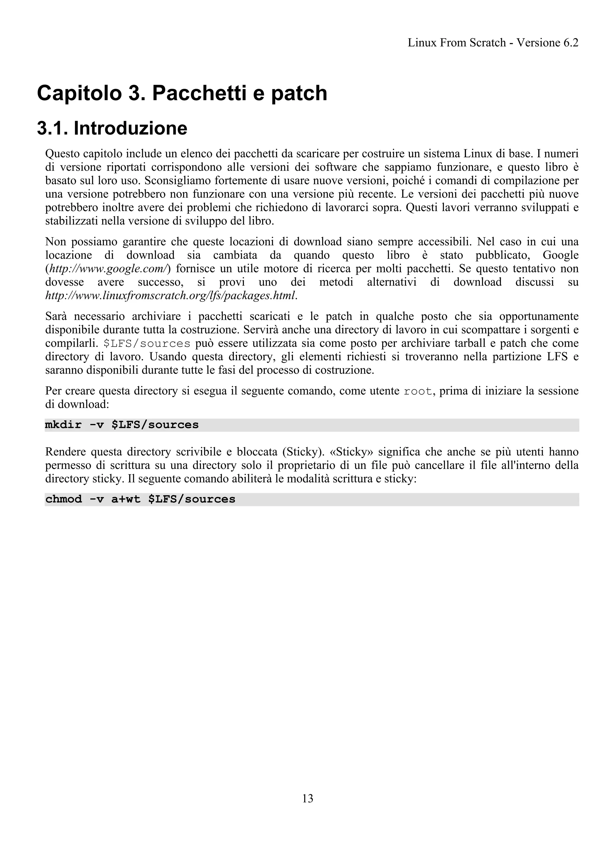 Capitolo 3. Pacchetti e patch
3.1. Introduzione
Questo capitolo include un elenco dei pacchetti da scaricare per costruire un sistema Linux di base. I numeri
di versione riportati corrispondono alle versioni dei software che sappiamo funzionare, e questo libro è
basato sul loro uso. Sconsigliamo fortemente di usare nuove versioni, poiché i comandi di compilazione per
una versione potrebbero non funzionare con una versione più recente. Le versioni dei pacchetti più nuove
potrebbero inoltre avere dei problemi che richiedono di lavorarci sopra. Questi lavori verranno sviluppati e
stabilizzati nella versione di sviluppo del libro.
Non possiamo garantire che queste locazioni di download siano sempre accessibili. Nel caso in cui una
locazione di download sia cambiata da quando questo libro è stato pubblicato, Google
(http://www.google.com/) fornisce un utile motore di ricerca per molti pacchetti. Se questo tentativo non
dovesse avere successo, si provi uno dei metodi alternativi di download discussi su
http://www.linuxfromscratch.org/lfs/packages.html.
Sarà necessario archiviare i pacchetti scaricati e le patch in qualche posto che sia opportunamente
disponibile durante tutta la costruzione. Servirà anche una directory di lavoro in cui scompattare i sorgenti e
compilarli. $LFS/sources può essere utilizzata sia come posto per archiviare tarball e patch che come
directory di lavoro. Usando questa directory, gli elementi richiesti si troveranno nella partizione LFS e
saranno disponibili durante tutte le fasi del processo di costruzione.
Per creare questa directory si esegua il seguente comando, come utente root, prima di iniziare la sessione
di download:
mkdir -v $LFS/sources
Rendere questa directory scrivibile e bloccata (Sticky). «Sticky» significa che anche se più utenti hanno
permesso di scrittura su una directory solo il proprietario di un file può cancellare il file all'interno della
directory sticky. Il seguente comando abiliterà le modalità scrittura e sticky:
chmod -v a+wt $LFS/sources
Linux From Scratch - Versione 6.2
13
 