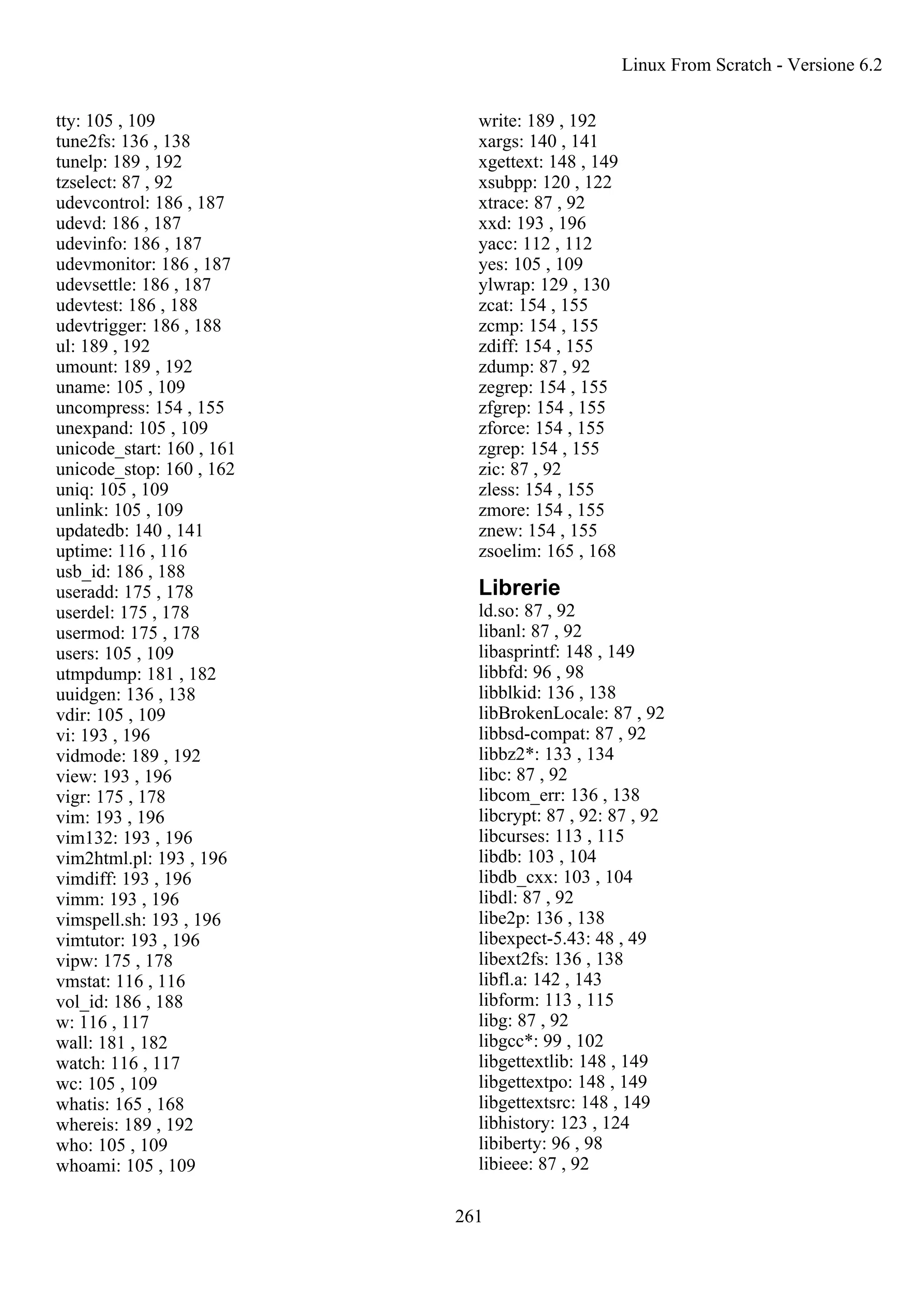 tty: 105 , 109
tune2fs: 136 , 138
tunelp: 189 , 192
tzselect: 87 , 92
udevcontrol: 186 , 187
udevd: 186 , 187
udevinfo: 186 , 187
udevmonitor: 186 , 187
udevsettle: 186 , 187
udevtest: 186 , 188
udevtrigger: 186 , 188
ul: 189 , 192
umount: 189 , 192
uname: 105 , 109
uncompress: 154 , 155
unexpand: 105 , 109
unicode_start: 160 , 161
unicode_stop: 160 , 162
uniq: 105 , 109
unlink: 105 , 109
updatedb: 140 , 141
uptime: 116 , 116
usb_id: 186 , 188
useradd: 175 , 178
userdel: 175 , 178
usermod: 175 , 178
users: 105 , 109
utmpdump: 181 , 182
uuidgen: 136 , 138
vdir: 105 , 109
vi: 193 , 196
vidmode: 189 , 192
view: 193 , 196
vigr: 175 , 178
vim: 193 , 196
vim132: 193 , 196
vim2html.pl: 193 , 196
vimdiff: 193 , 196
vimm: 193 , 196
vimspell.sh: 193 , 196
vimtutor: 193 , 196
vipw: 175 , 178
vmstat: 116 , 116
vol_id: 186 , 188
w: 116 , 117
wall: 181 , 182
watch: 116 , 117
wc: 105 , 109
whatis: 165 , 168
whereis: 189 , 192
who: 105 , 109
whoami: 105 , 109
write: 189 , 192
xargs: 140 , 141
xgettext: 148 , 149
xsubpp: 120 , 122
xtrace: 87 , 92
xxd: 193 , 196
yacc: 112 , 112
yes: 105 , 109
ylwrap: 129 , 130
zcat: 154 , 155
zcmp: 154 , 155
zdiff: 154 , 155
zdump: 87 , 92
zegrep: 154 , 155
zfgrep: 154 , 155
zforce: 154 , 155
zgrep: 154 , 155
zic: 87 , 92
zless: 154 , 155
zmore: 154 , 155
znew: 154 , 155
zsoelim: 165 , 168
Librerie
ld.so: 87 , 92
libanl: 87 , 92
libasprintf: 148 , 149
libbfd: 96 , 98
libblkid: 136 , 138
libBrokenLocale: 87 , 92
libbsd-compat: 87 , 92
libbz2*: 133 , 134
libc: 87 , 92
libcom_err: 136 , 138
libcrypt: 87 , 92: 87 , 92
libcurses: 113 , 115
libdb: 103 , 104
libdb_cxx: 103 , 104
libdl: 87 , 92
libe2p: 136 , 138
libexpect-5.43: 48 , 49
libext2fs: 136 , 138
libfl.a: 142 , 143
libform: 113 , 115
libg: 87 , 92
libgcc*: 99 , 102
libgettextlib: 148 , 149
libgettextpo: 148 , 149
libgettextsrc: 148 , 149
libhistory: 123 , 124
libiberty: 96 , 98
libieee: 87 , 92
Linux From Scratch - Versione 6.2
261
 