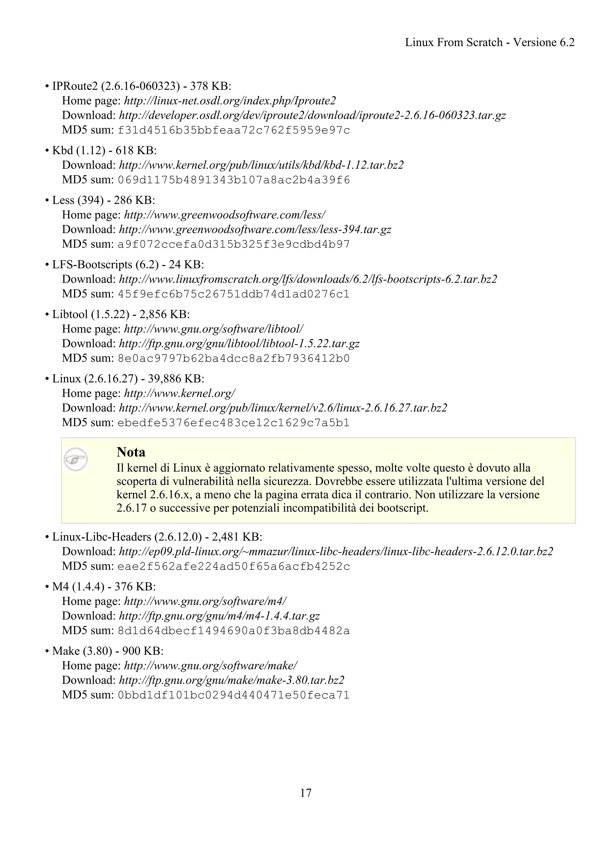 • IPRoute2 (2.6.16-060323) - 378 KB:
Home page: http://linux-net.osdl.org/index.php/Iproute2
Download: http://developer.osdl.org/dev/iproute2/download/iproute2-2.6.16-060323.tar.gz
MD5 sum: f31d4516b35bbfeaa72c762f5959e97c
• Kbd (1.12) - 618 KB:
Download: http://www.kernel.org/pub/linux/utils/kbd/kbd-1.12.tar.bz2
MD5 sum: 069d1175b4891343b107a8ac2b4a39f6
• Less (394) - 286 KB:
Home page: http://www.greenwoodsoftware.com/less/
Download: http://www.greenwoodsoftware.com/less/less-394.tar.gz
MD5 sum: a9f072ccefa0d315b325f3e9cdbd4b97
• LFS-Bootscripts (6.2) - 24 KB:
Download: http://www.linuxfromscratch.org/lfs/downloads/6.2/lfs-bootscripts-6.2.tar.bz2
MD5 sum: 45f9efc6b75c26751ddb74d1ad0276c1
• Libtool (1.5.22) - 2,856 KB:
Home page: http://www.gnu.org/software/libtool/
Download: http://ftp.gnu.org/gnu/libtool/libtool-1.5.22.tar.gz
MD5 sum: 8e0ac9797b62ba4dcc8a2fb7936412b0
• Linux (2.6.16.27) - 39,886 KB:
Home page: http://www.kernel.org/
Download: http://www.kernel.org/pub/linux/kernel/v2.6/linux-2.6.16.27.tar.bz2
MD5 sum: ebedfe5376efec483ce12c1629c7a5b1
Nota
Il kernel di Linux è aggiornato relativamente spesso, molte volte questo è dovuto alla
scoperta di vulnerabilità nella sicurezza. Dovrebbe essere utilizzata l'ultima versione del
kernel 2.6.16.x, a meno che la pagina errata dica il contrario. Non utilizzare la versione
2.6.17 o successive per potenziali incompatibilità dei bootscript.
• Linux-Libc-Headers (2.6.12.0) - 2,481 KB:
Download: http://ep09.pld-linux.org/~mmazur/linux-libc-headers/linux-libc-headers-2.6.12.0.tar.bz2
MD5 sum: eae2f562afe224ad50f65a6acfb4252c
• M4 (1.4.4) - 376 KB:
Home page: http://www.gnu.org/software/m4/
Download: http://ftp.gnu.org/gnu/m4/m4-1.4.4.tar.gz
MD5 sum: 8d1d64dbecf1494690a0f3ba8db4482a
• Make (3.80) - 900 KB:
Home page: http://www.gnu.org/software/make/
Download: http://ftp.gnu.org/gnu/make/make-3.80.tar.bz2
MD5 sum: 0bbd1df101bc0294d440471e50feca71
Linux From Scratch - Versione 6.2
17
 