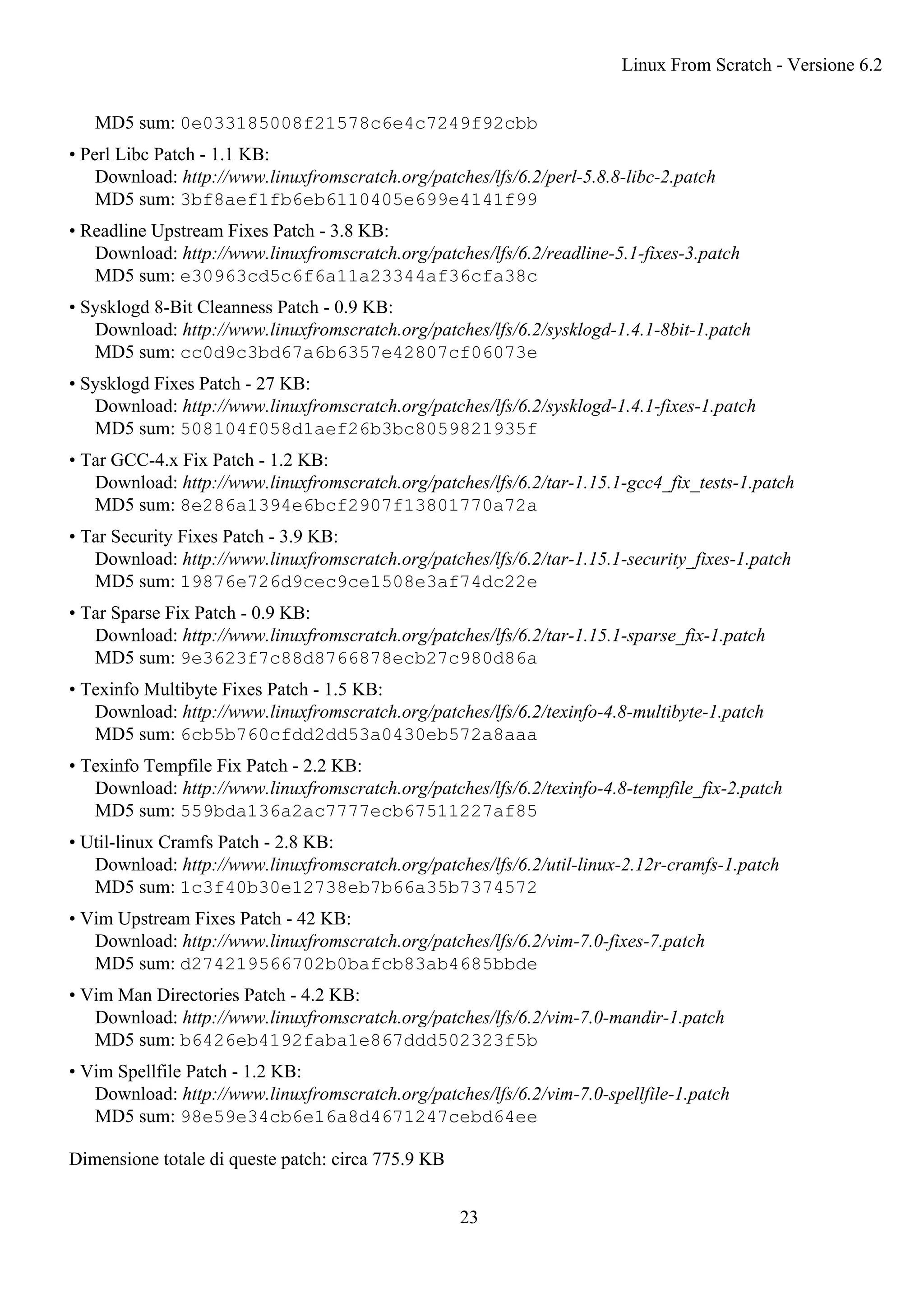 MD5 sum: 0e033185008f21578c6e4c7249f92cbb
• Perl Libc Patch - 1.1 KB:
Download: http://www.linuxfromscratch.org/patches/lfs/6.2/perl-5.8.8-libc-2.patch
MD5 sum: 3bf8aef1fb6eb6110405e699e4141f99
• Readline Upstream Fixes Patch - 3.8 KB:
Download: http://www.linuxfromscratch.org/patches/lfs/6.2/readline-5.1-fixes-3.patch
MD5 sum: e30963cd5c6f6a11a23344af36cfa38c
• Sysklogd 8-Bit Cleanness Patch - 0.9 KB:
Download: http://www.linuxfromscratch.org/patches/lfs/6.2/sysklogd-1.4.1-8bit-1.patch
MD5 sum: cc0d9c3bd67a6b6357e42807cf06073e
• Sysklogd Fixes Patch - 27 KB:
Download: http://www.linuxfromscratch.org/patches/lfs/6.2/sysklogd-1.4.1-fixes-1.patch
MD5 sum: 508104f058d1aef26b3bc8059821935f
• Tar GCC-4.x Fix Patch - 1.2 KB:
Download: http://www.linuxfromscratch.org/patches/lfs/6.2/tar-1.15.1-gcc4_fix_tests-1.patch
MD5 sum: 8e286a1394e6bcf2907f13801770a72a
• Tar Security Fixes Patch - 3.9 KB:
Download: http://www.linuxfromscratch.org/patches/lfs/6.2/tar-1.15.1-security_fixes-1.patch
MD5 sum: 19876e726d9cec9ce1508e3af74dc22e
• Tar Sparse Fix Patch - 0.9 KB:
Download: http://www.linuxfromscratch.org/patches/lfs/6.2/tar-1.15.1-sparse_fix-1.patch
MD5 sum: 9e3623f7c88d8766878ecb27c980d86a
• Texinfo Multibyte Fixes Patch - 1.5 KB:
Download: http://www.linuxfromscratch.org/patches/lfs/6.2/texinfo-4.8-multibyte-1.patch
MD5 sum: 6cb5b760cfdd2dd53a0430eb572a8aaa
• Texinfo Tempfile Fix Patch - 2.2 KB:
Download: http://www.linuxfromscratch.org/patches/lfs/6.2/texinfo-4.8-tempfile_fix-2.patch
MD5 sum: 559bda136a2ac7777ecb67511227af85
• Util-linux Cramfs Patch - 2.8 KB:
Download: http://www.linuxfromscratch.org/patches/lfs/6.2/util-linux-2.12r-cramfs-1.patch
MD5 sum: 1c3f40b30e12738eb7b66a35b7374572
• Vim Upstream Fixes Patch - 42 KB:
Download: http://www.linuxfromscratch.org/patches/lfs/6.2/vim-7.0-fixes-7.patch
MD5 sum: d274219566702b0bafcb83ab4685bbde
• Vim Man Directories Patch - 4.2 KB:
Download: http://www.linuxfromscratch.org/patches/lfs/6.2/vim-7.0-mandir-1.patch
MD5 sum: b6426eb4192faba1e867ddd502323f5b
• Vim Spellfile Patch - 1.2 KB:
Download: http://www.linuxfromscratch.org/patches/lfs/6.2/vim-7.0-spellfile-1.patch
MD5 sum: 98e59e34cb6e16a8d4671247cebd64ee
Dimensione totale di queste patch: circa 775.9 KB
Linux From Scratch - Versione 6.2
23
 