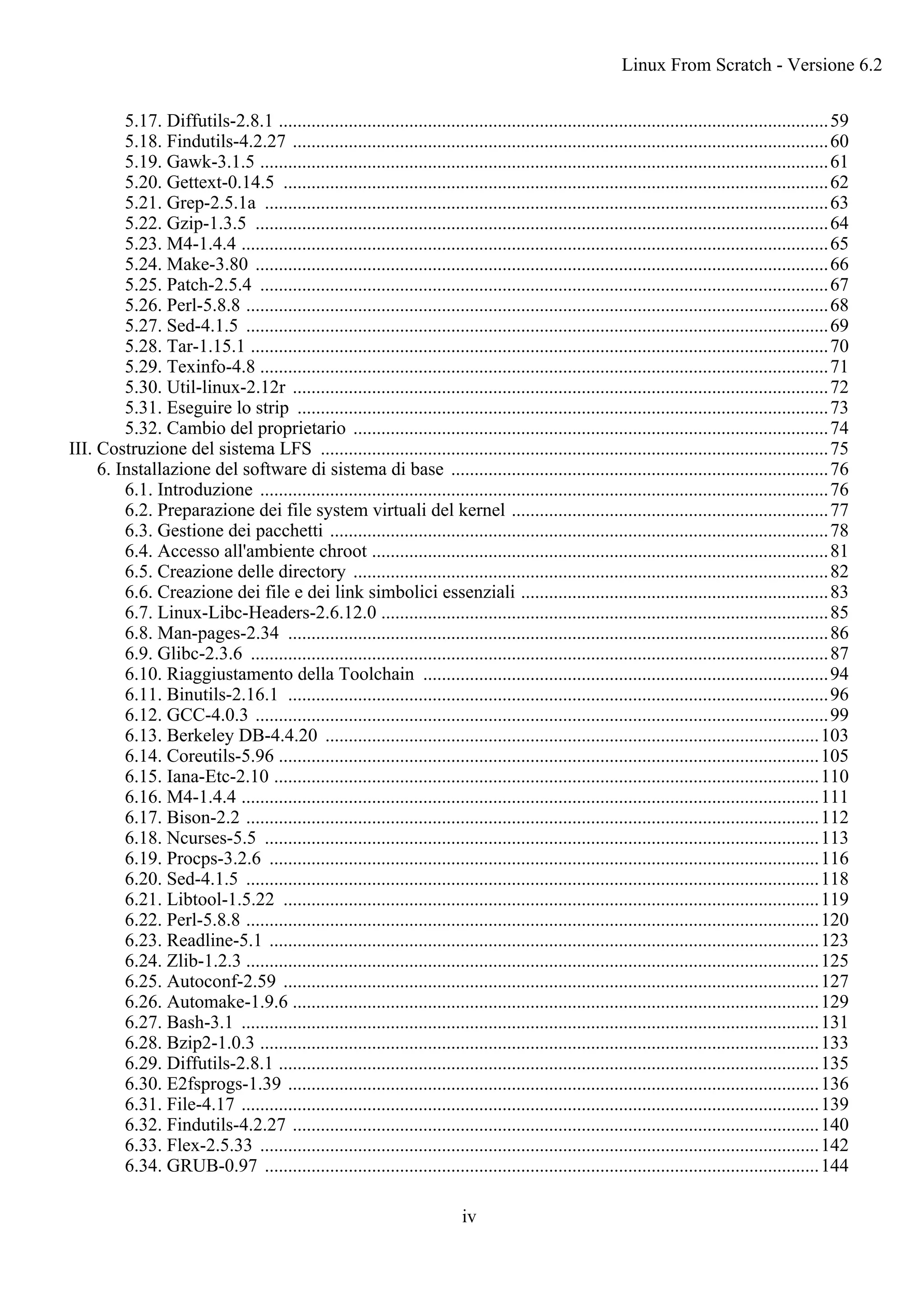 5.17. Diffutils-2.8.1 ......................................................................................................................59
5.18. Findutils-4.2.27 ...................................................................................................................60
5.19. Gawk-3.1.5 ..........................................................................................................................61
5.20. Gettext-0.14.5 .....................................................................................................................62
5.21. Grep-2.5.1a .........................................................................................................................63
5.22. Gzip-1.3.5 ...........................................................................................................................64
5.23. M4-1.4.4 ..............................................................................................................................65
5.24. Make-3.80 ...........................................................................................................................66
5.25. Patch-2.5.4 ..........................................................................................................................67
5.26. Perl-5.8.8 .............................................................................................................................68
5.27. Sed-4.1.5 .............................................................................................................................69
5.28. Tar-1.15.1 ............................................................................................................................70
5.29. Texinfo-4.8 ..........................................................................................................................71
5.30. Util-linux-2.12r ...................................................................................................................72
5.31. Eseguire lo strip ..................................................................................................................73
5.32. Cambio del proprietario ......................................................................................................74
III. Costruzione del sistema LFS .............................................................................................................75
6. Installazione del software di sistema di base .................................................................................76
6.1. Introduzione ..........................................................................................................................76
6.2. Preparazione dei file system virtuali del kernel ....................................................................77
6.3. Gestione dei pacchetti ...........................................................................................................78
6.4. Accesso all'ambiente chroot ..................................................................................................81
6.5. Creazione delle directory ......................................................................................................82
6.6. Creazione dei file e dei link simbolici essenziali ..................................................................83
6.7. Linux-Libc-Headers-2.6.12.0 ................................................................................................85
6.8. Man-pages-2.34 ....................................................................................................................86
6.9. Glibc-2.3.6 ............................................................................................................................87
6.10. Riaggiustamento della Toolchain .......................................................................................94
6.11. Binutils-2.16.1 ....................................................................................................................96
6.12. GCC-4.0.3 ...........................................................................................................................99
6.13. Berkeley DB-4.4.20 ..........................................................................................................103
6.14. Coreutils-5.96 ....................................................................................................................105
6.15. Iana-Etc-2.10 .....................................................................................................................110
6.16. M4-1.4.4 ............................................................................................................................111
6.17. Bison-2.2 ...........................................................................................................................112
6.18. Ncurses-5.5 .......................................................................................................................113
6.19. Procps-3.2.6 ......................................................................................................................116
6.20. Sed-4.1.5 ...........................................................................................................................118
6.21. Libtool-1.5.22 ...................................................................................................................119
6.22. Perl-5.8.8 ...........................................................................................................................120
6.23. Readline-5.1 ......................................................................................................................123
6.24. Zlib-1.2.3 ...........................................................................................................................125
6.25. Autoconf-2.59 ...................................................................................................................127
6.26. Automake-1.9.6 .................................................................................................................129
6.27. Bash-3.1 ............................................................................................................................131
6.28. Bzip2-1.0.3 ........................................................................................................................133
6.29. Diffutils-2.8.1 ....................................................................................................................135
6.30. E2fsprogs-1.39 ..................................................................................................................136
6.31. File-4.17 ............................................................................................................................139
6.32. Findutils-4.2.27 .................................................................................................................140
6.33. Flex-2.5.33 ........................................................................................................................142
6.34. GRUB-0.97 .......................................................................................................................144
Linux From Scratch - Versione 6.2
iv
 