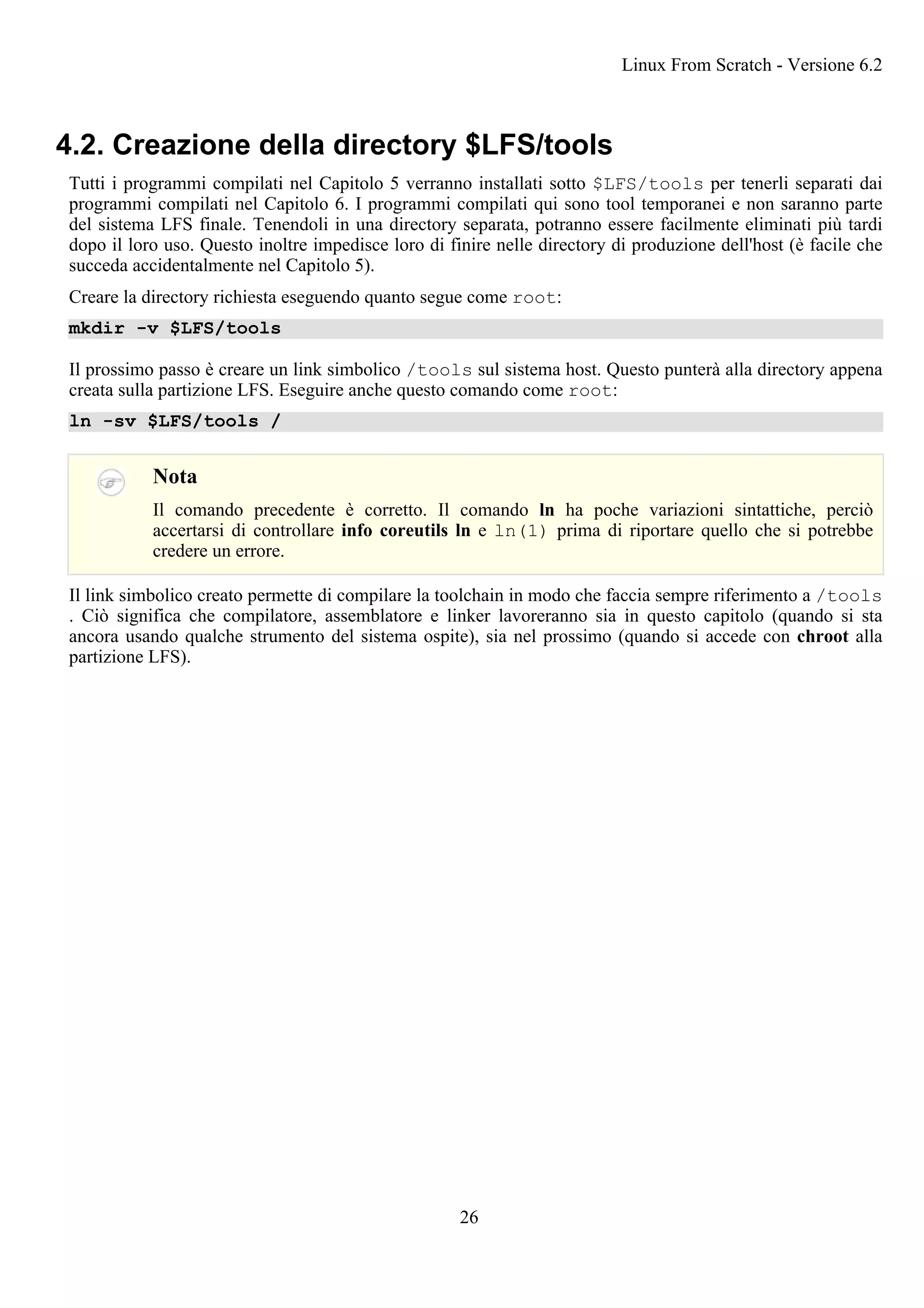 4.2. Creazione della directory $LFS/tools
Tutti i programmi compilati nel Capitolo 5 verranno installati sotto $LFS/tools per tenerli separati dai
programmi compilati nel Capitolo 6. I programmi compilati qui sono tool temporanei e non saranno parte
del sistema LFS finale. Tenendoli in una directory separata, potranno essere facilmente eliminati più tardi
dopo il loro uso. Questo inoltre impedisce loro di finire nelle directory di produzione dell'host (è facile che
succeda accidentalmente nel Capitolo 5).
Creare la directory richiesta eseguendo quanto segue come root:
mkdir -v $LFS/tools
Il prossimo passo è creare un link simbolico /tools sul sistema host. Questo punterà alla directory appena
creata sulla partizione LFS. Eseguire anche questo comando come root:
ln -sv $LFS/tools /
Nota
Il comando precedente è corretto. Il comando ln ha poche variazioni sintattiche, perciò
accertarsi di controllare info coreutils ln e ln(1) prima di riportare quello che si potrebbe
credere un errore.
Il link simbolico creato permette di compilare la toolchain in modo che faccia sempre riferimento a /tools
. Ciò significa che compilatore, assemblatore e linker lavoreranno sia in questo capitolo (quando si sta
ancora usando qualche strumento del sistema ospite), sia nel prossimo (quando si accede con chroot alla
partizione LFS).
Linux From Scratch - Versione 6.2
26
 