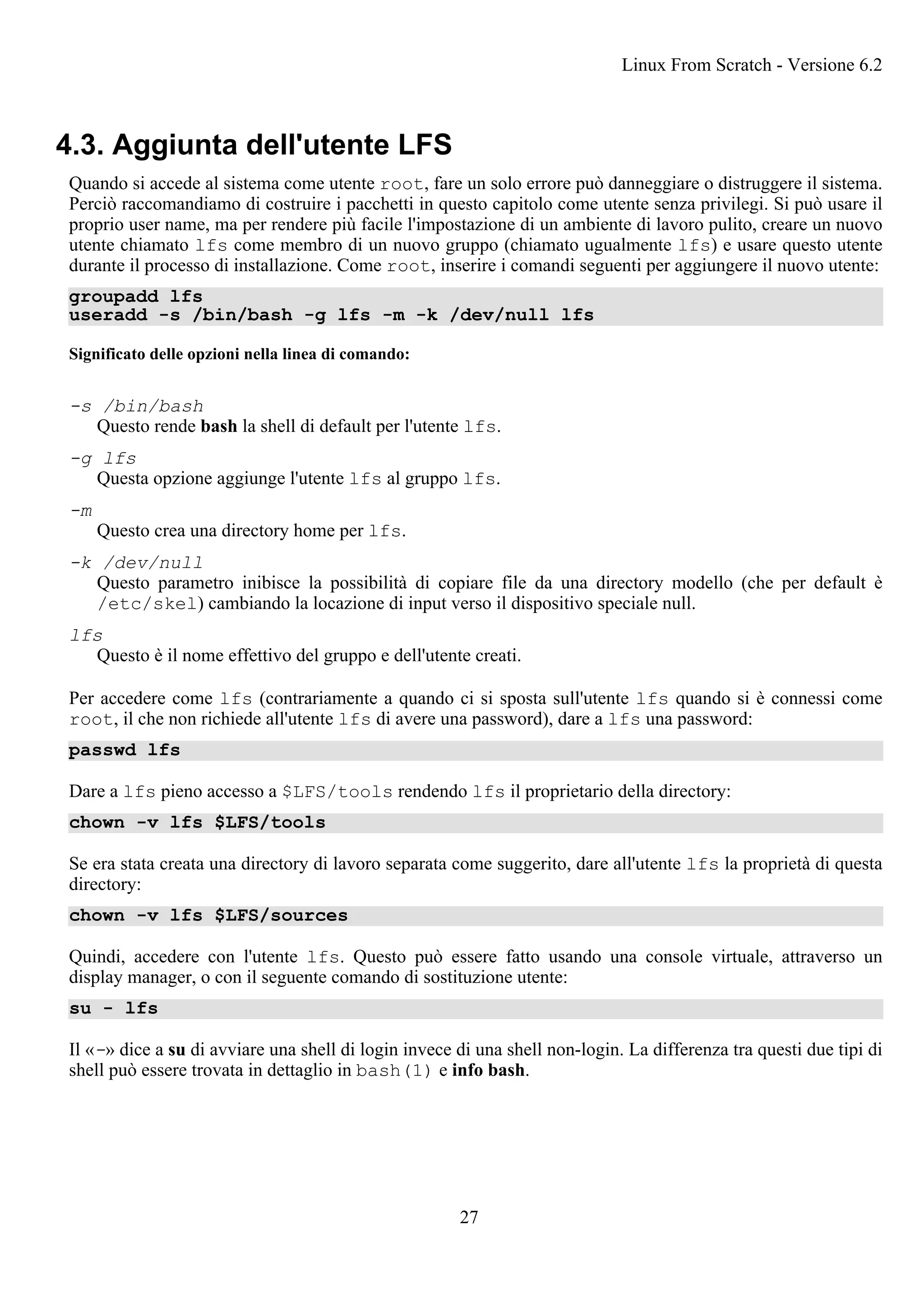 4.3. Aggiunta dell'utente LFS
Quando si accede al sistema come utente root, fare un solo errore può danneggiare o distruggere il sistema.
Perciò raccomandiamo di costruire i pacchetti in questo capitolo come utente senza privilegi. Si può usare il
proprio user name, ma per rendere più facile l'impostazione di un ambiente di lavoro pulito, creare un nuovo
utente chiamato lfs come membro di un nuovo gruppo (chiamato ugualmente lfs) e usare questo utente
durante il processo di installazione. Come root, inserire i comandi seguenti per aggiungere il nuovo utente:
groupadd lfs
useradd -s /bin/bash -g lfs -m -k /dev/null lfs
Significato delle opzioni nella linea di comando:
-s /bin/bash
Questo rende bash la shell di default per l'utente lfs.
-g lfs
Questa opzione aggiunge l'utente lfs al gruppo lfs.
-m
Questo crea una directory home per lfs.
-k /dev/null
Questo parametro inibisce la possibilità di copiare file da una directory modello (che per default è
/etc/skel) cambiando la locazione di input verso il dispositivo speciale null.
lfs
Questo è il nome effettivo del gruppo e dell'utente creati.
Per accedere come lfs (contrariamente a quando ci si sposta sull'utente lfs quando si è connessi come
root, il che non richiede all'utente lfs di avere una password), dare a lfs una password:
passwd lfs
Dare a lfs pieno accesso a $LFS/tools rendendo lfs il proprietario della directory:
chown -v lfs $LFS/tools
Se era stata creata una directory di lavoro separata come suggerito, dare all'utente lfs la proprietà di questa
directory:
chown -v lfs $LFS/sources
Quindi, accedere con l'utente lfs. Questo può essere fatto usando una console virtuale, attraverso un
display manager, o con il seguente comando di sostituzione utente:
su - lfs
Il «-» dice a su di avviare una shell di login invece di una shell non-login. La differenza tra questi due tipi di
shell può essere trovata in dettaglio in bash(1) e info bash.
Linux From Scratch - Versione 6.2
27
 