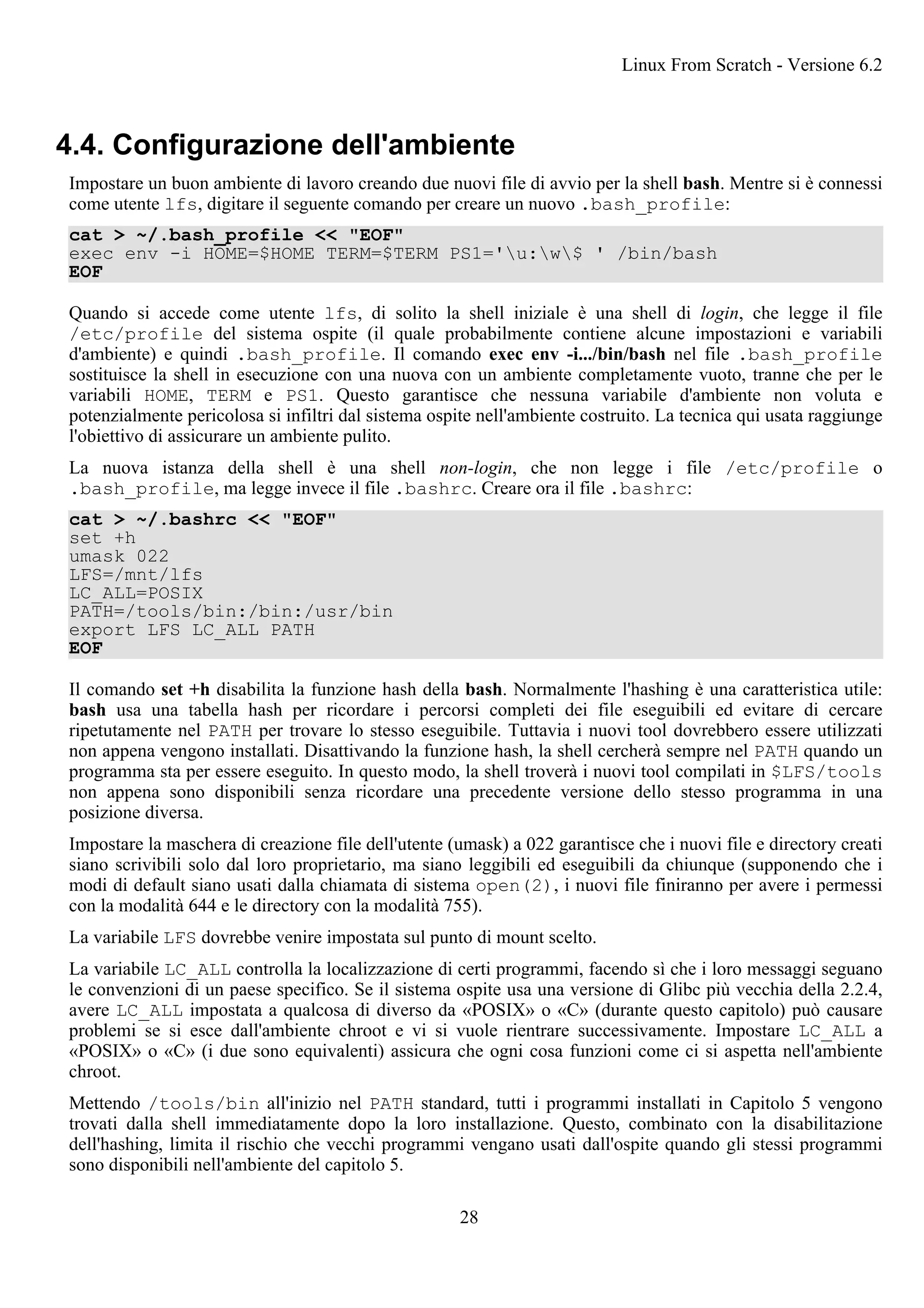 4.4. Configurazione dell'ambiente
Impostare un buon ambiente di lavoro creando due nuovi file di avvio per la shell bash. Mentre si è connessi
come utente lfs, digitare il seguente comando per creare un nuovo .bash_profile:
cat > ~/.bash_profile << "EOF"
exec env -i HOME=$HOME TERM=$TERM PS1='u:w$ ' /bin/bash
EOF
Quando si accede come utente lfs, di solito la shell iniziale è una shell di login, che legge il file
/etc/profile del sistema ospite (il quale probabilmente contiene alcune impostazioni e variabili
d'ambiente) e quindi .bash_profile. Il comando exec env -i.../bin/bash nel file .bash_profile
sostituisce la shell in esecuzione con una nuova con un ambiente completamente vuoto, tranne che per le
variabili HOME, TERM e PS1. Questo garantisce che nessuna variabile d'ambiente non voluta e
potenzialmente pericolosa si infiltri dal sistema ospite nell'ambiente costruito. La tecnica qui usata raggiunge
l'obiettivo di assicurare un ambiente pulito.
La nuova istanza della shell è una shell non-login, che non legge i file /etc/profile o
.bash_profile, ma legge invece il file .bashrc. Creare ora il file .bashrc:
cat > ~/.bashrc << "EOF"
set +h
umask 022
LFS=/mnt/lfs
LC_ALL=POSIX
PATH=/tools/bin:/bin:/usr/bin
export LFS LC_ALL PATH
EOF
Il comando set +h disabilita la funzione hash della bash. Normalmente l'hashing è una caratteristica utile:
bash usa una tabella hash per ricordare i percorsi completi dei file eseguibili ed evitare di cercare
ripetutamente nel PATH per trovare lo stesso eseguibile. Tuttavia i nuovi tool dovrebbero essere utilizzati
non appena vengono installati. Disattivando la funzione hash, la shell cercherà sempre nel PATH quando un
programma sta per essere eseguito. In questo modo, la shell troverà i nuovi tool compilati in $LFS/tools
non appena sono disponibili senza ricordare una precedente versione dello stesso programma in una
posizione diversa.
Impostare la maschera di creazione file dell'utente (umask) a 022 garantisce che i nuovi file e directory creati
siano scrivibili solo dal loro proprietario, ma siano leggibili ed eseguibili da chiunque (supponendo che i
modi di default siano usati dalla chiamata di sistema open(2), i nuovi file finiranno per avere i permessi
con la modalità 644 e le directory con la modalità 755).
La variabile LFS dovrebbe venire impostata sul punto di mount scelto.
La variabile LC_ALL controlla la localizzazione di certi programmi, facendo sì che i loro messaggi seguano
le convenzioni di un paese specifico. Se il sistema ospite usa una versione di Glibc più vecchia della 2.2.4,
avere LC_ALL impostata a qualcosa di diverso da «POSIX» o «C» (durante questo capitolo) può causare
problemi se si esce dall'ambiente chroot e vi si vuole rientrare successivamente. Impostare LC_ALL a
«POSIX» o «C» (i due sono equivalenti) assicura che ogni cosa funzioni come ci si aspetta nell'ambiente
chroot.
Mettendo /tools/bin all'inizio nel PATH standard, tutti i programmi installati in Capitolo 5 vengono
trovati dalla shell immediatamente dopo la loro installazione. Questo, combinato con la disabilitazione
dell'hashing, limita il rischio che vecchi programmi vengano usati dall'ospite quando gli stessi programmi
sono disponibili nell'ambiente del capitolo 5.
Linux From Scratch - Versione 6.2
28
 