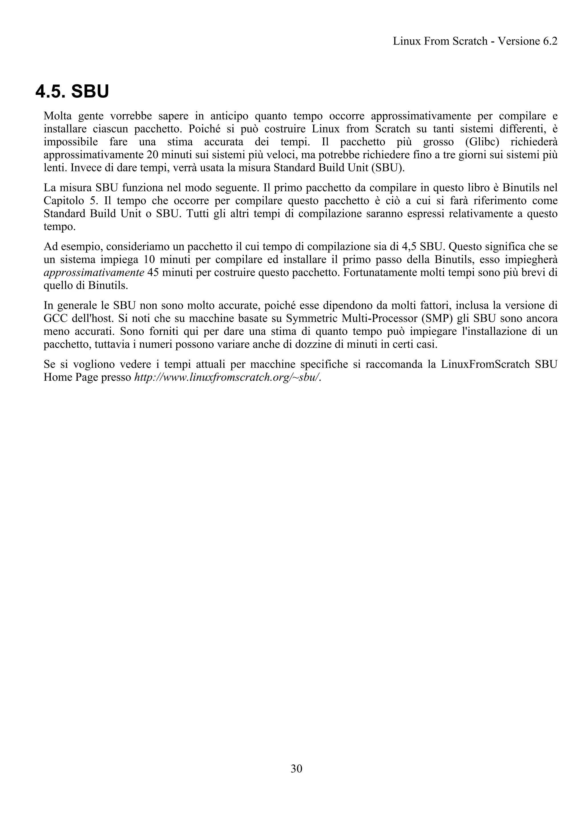 4.5. SBU
Molta gente vorrebbe sapere in anticipo quanto tempo occorre approssimativamente per compilare e
installare ciascun pacchetto. Poiché si può costruire Linux from Scratch su tanti sistemi differenti, è
impossibile fare una stima accurata dei tempi. Il pacchetto più grosso (Glibc) richiederà
approssimativamente 20 minuti sui sistemi più veloci, ma potrebbe richiedere fino a tre giorni sui sistemi più
lenti. Invece di dare tempi, verrà usata la misura Standard Build Unit (SBU).
La misura SBU funziona nel modo seguente. Il primo pacchetto da compilare in questo libro è Binutils nel
Capitolo 5. Il tempo che occorre per compilare questo pacchetto è ciò a cui si farà riferimento come
Standard Build Unit o SBU. Tutti gli altri tempi di compilazione saranno espressi relativamente a questo
tempo.
Ad esempio, consideriamo un pacchetto il cui tempo di compilazione sia di 4,5 SBU. Questo significa che se
un sistema impiega 10 minuti per compilare ed installare il primo passo della Binutils, esso impiegherà
approssimativamente 45 minuti per costruire questo pacchetto. Fortunatamente molti tempi sono più brevi di
quello di Binutils.
In generale le SBU non sono molto accurate, poiché esse dipendono da molti fattori, inclusa la versione di
GCC dell'host. Si noti che su macchine basate su Symmetric Multi-Processor (SMP) gli SBU sono ancora
meno accurati. Sono forniti qui per dare una stima di quanto tempo può impiegare l'installazione di un
pacchetto, tuttavia i numeri possono variare anche di dozzine di minuti in certi casi.
Se si vogliono vedere i tempi attuali per macchine specifiche si raccomanda la LinuxFromScratch SBU
Home Page presso http://www.linuxfromscratch.org/~sbu/.
Linux From Scratch - Versione 6.2
30
 