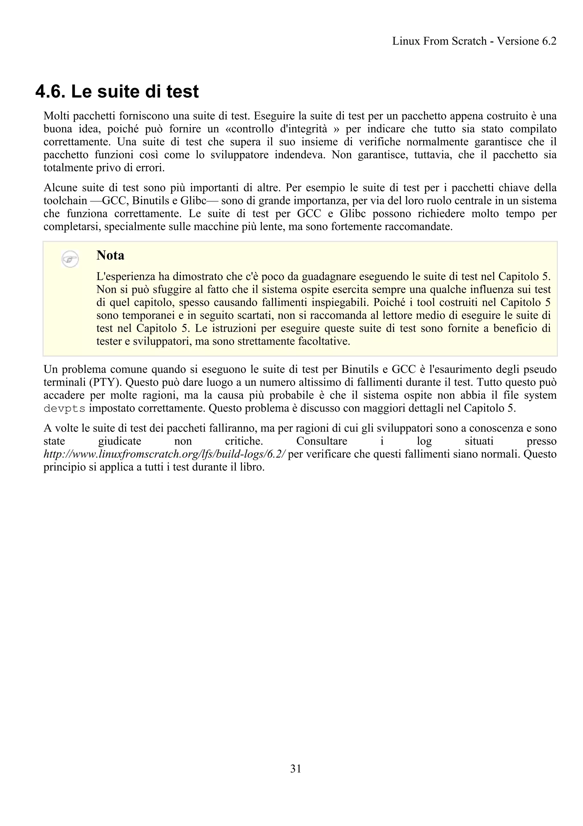 4.6. Le suite di test
Molti pacchetti forniscono una suite di test. Eseguire la suite di test per un pacchetto appena costruito è una
buona idea, poiché può fornire un «controllo d'integrità » per indicare che tutto sia stato compilato
correttamente. Una suite di test che supera il suo insieme di verifiche normalmente garantisce che il
pacchetto funzioni così come lo sviluppatore indendeva. Non garantisce, tuttavia, che il pacchetto sia
totalmente privo di errori.
Alcune suite di test sono più importanti di altre. Per esempio le suite di test per i pacchetti chiave della
toolchain —GCC, Binutils e Glibc— sono di grande importanza, per via del loro ruolo centrale in un sistema
che funziona correttamente. Le suite di test per GCC e Glibc possono richiedere molto tempo per
completarsi, specialmente sulle macchine più lente, ma sono fortemente raccomandate.
Nota
L'esperienza ha dimostrato che c'è poco da guadagnare eseguendo le suite di test nel Capitolo 5.
Non si può sfuggire al fatto che il sistema ospite esercita sempre una qualche influenza sui test
di quel capitolo, spesso causando fallimenti inspiegabili. Poiché i tool costruiti nel Capitolo 5
sono temporanei e in seguito scartati, non si raccomanda al lettore medio di eseguire le suite di
test nel Capitolo 5. Le istruzioni per eseguire queste suite di test sono fornite a beneficio di
tester e sviluppatori, ma sono strettamente facoltative.
Un problema comune quando si eseguono le suite di test per Binutils e GCC è l'esaurimento degli pseudo
terminali (PTY). Questo può dare luogo a un numero altissimo di fallimenti durante il test. Tutto questo può
accadere per molte ragioni, ma la causa più probabile è che il sistema ospite non abbia il file system
devpts impostato correttamente. Questo problema è discusso con maggiori dettagli nel Capitolo 5.
A volte le suite di test dei paccheti falliranno, ma per ragioni di cui gli sviluppatori sono a conoscenza e sono
state giudicate non critiche. Consultare i log situati presso
http://www.linuxfromscratch.org/lfs/build-logs/6.2/ per verificare che questi fallimenti siano normali. Questo
principio si applica a tutti i test durante il libro.
Linux From Scratch - Versione 6.2
31
 