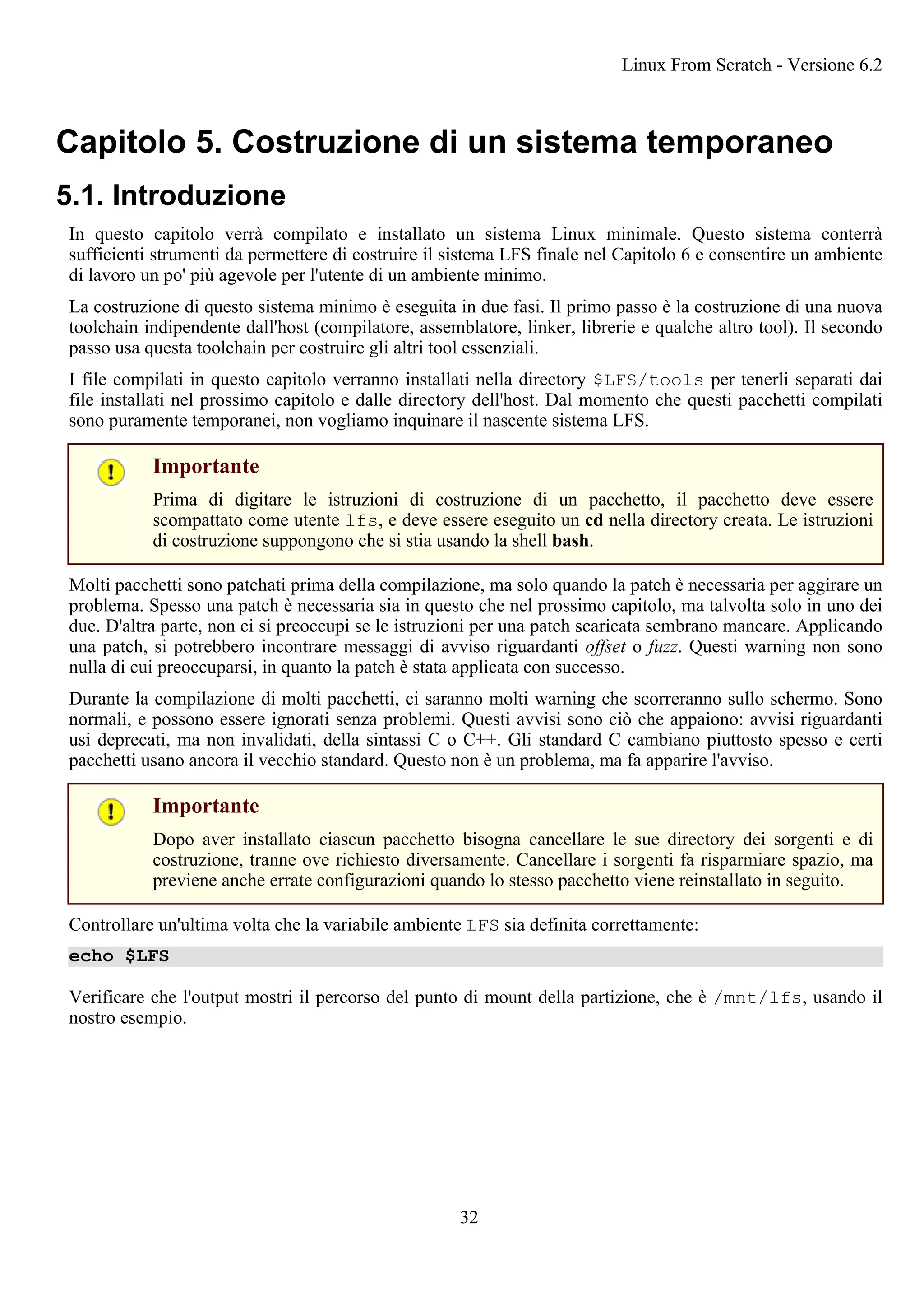 Capitolo 5. Costruzione di un sistema temporaneo
5.1. Introduzione
In questo capitolo verrà compilato e installato un sistema Linux minimale. Questo sistema conterrà
sufficienti strumenti da permettere di costruire il sistema LFS finale nel Capitolo 6 e consentire un ambiente
di lavoro un po' più agevole per l'utente di un ambiente minimo.
La costruzione di questo sistema minimo è eseguita in due fasi. Il primo passo è la costruzione di una nuova
toolchain indipendente dall'host (compilatore, assemblatore, linker, librerie e qualche altro tool). Il secondo
passo usa questa toolchain per costruire gli altri tool essenziali.
I file compilati in questo capitolo verranno installati nella directory $LFS/tools per tenerli separati dai
file installati nel prossimo capitolo e dalle directory dell'host. Dal momento che questi pacchetti compilati
sono puramente temporanei, non vogliamo inquinare il nascente sistema LFS.
Importante
Prima di digitare le istruzioni di costruzione di un pacchetto, il pacchetto deve essere
scompattato come utente lfs, e deve essere eseguito un cd nella directory creata. Le istruzioni
di costruzione suppongono che si stia usando la shell bash.
Molti pacchetti sono patchati prima della compilazione, ma solo quando la patch è necessaria per aggirare un
problema. Spesso una patch è necessaria sia in questo che nel prossimo capitolo, ma talvolta solo in uno dei
due. D'altra parte, non ci si preoccupi se le istruzioni per una patch scaricata sembrano mancare. Applicando
una patch, si potrebbero incontrare messaggi di avviso riguardanti offset o fuzz. Questi warning non sono
nulla di cui preoccuparsi, in quanto la patch è stata applicata con successo.
Durante la compilazione di molti pacchetti, ci saranno molti warning che scorreranno sullo schermo. Sono
normali, e possono essere ignorati senza problemi. Questi avvisi sono ciò che appaiono: avvisi riguardanti
usi deprecati, ma non invalidati, della sintassi C o C++. Gli standard C cambiano piuttosto spesso e certi
pacchetti usano ancora il vecchio standard. Questo non è un problema, ma fa apparire l'avviso.
Importante
Dopo aver installato ciascun pacchetto bisogna cancellare le sue directory dei sorgenti e di
costruzione, tranne ove richiesto diversamente. Cancellare i sorgenti fa risparmiare spazio, ma
previene anche errate configurazioni quando lo stesso pacchetto viene reinstallato in seguito.
Controllare un'ultima volta che la variabile ambiente LFS sia definita correttamente:
echo $LFS
Verificare che l'output mostri il percorso del punto di mount della partizione, che è /mnt/lfs, usando il
nostro esempio.
Linux From Scratch - Versione 6.2
32
 