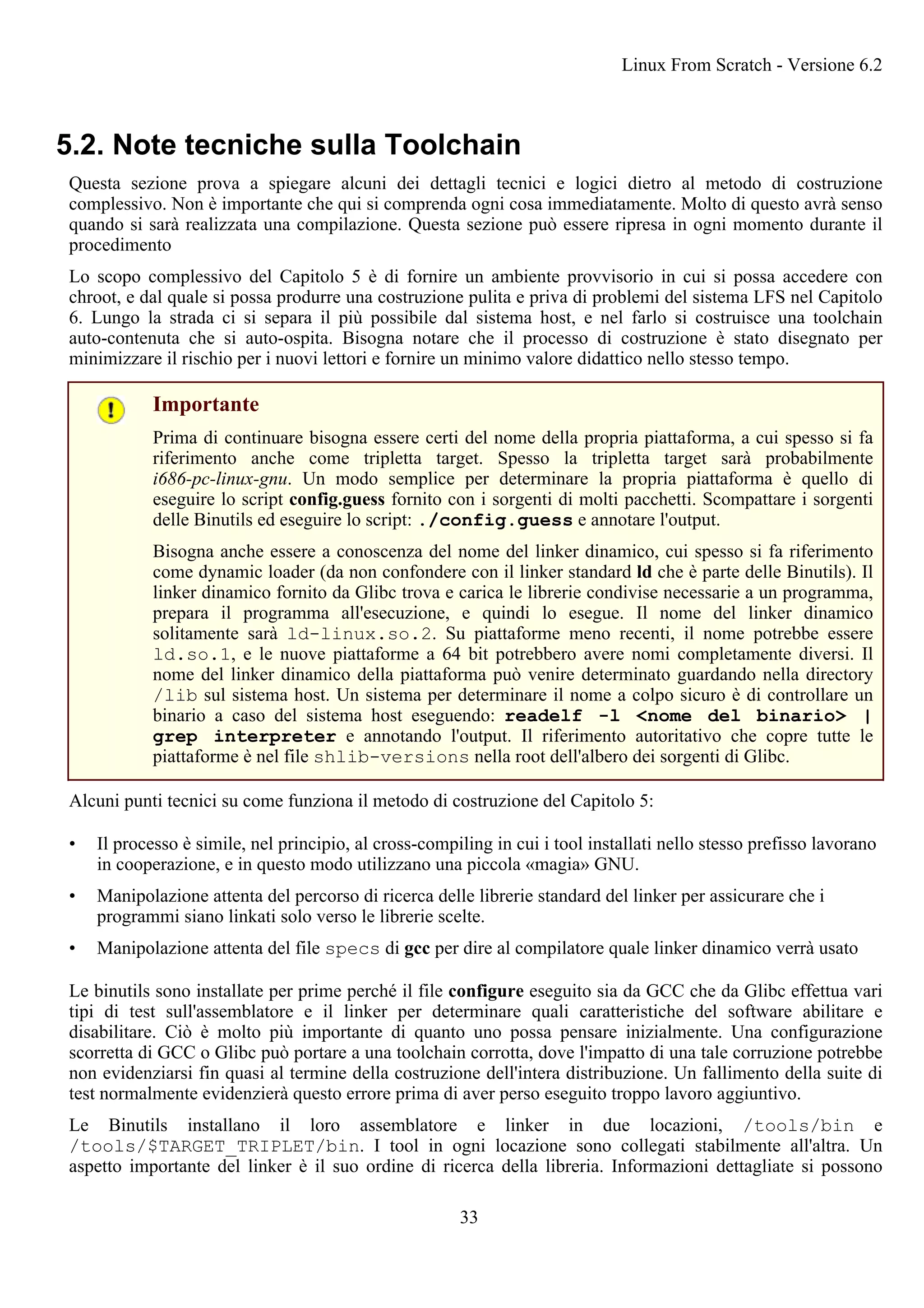 5.2. Note tecniche sulla Toolchain
Questa sezione prova a spiegare alcuni dei dettagli tecnici e logici dietro al metodo di costruzione
complessivo. Non è importante che qui si comprenda ogni cosa immediatamente. Molto di questo avrà senso
quando si sarà realizzata una compilazione. Questa sezione può essere ripresa in ogni momento durante il
procedimento
Lo scopo complessivo del Capitolo 5 è di fornire un ambiente provvisorio in cui si possa accedere con
chroot, e dal quale si possa produrre una costruzione pulita e priva di problemi del sistema LFS nel Capitolo
6. Lungo la strada ci si separa il più possibile dal sistema host, e nel farlo si costruisce una toolchain
auto-contenuta che si auto-ospita. Bisogna notare che il processo di costruzione è stato disegnato per
minimizzare il rischio per i nuovi lettori e fornire un minimo valore didattico nello stesso tempo.
Importante
Prima di continuare bisogna essere certi del nome della propria piattaforma, a cui spesso si fa
riferimento anche come tripletta target. Spesso la tripletta target sarà probabilmente
i686-pc-linux-gnu. Un modo semplice per determinare la propria piattaforma è quello di
eseguire lo script config.guess fornito con i sorgenti di molti pacchetti. Scompattare i sorgenti
delle Binutils ed eseguire lo script: ./config.guess e annotare l'output.
Bisogna anche essere a conoscenza del nome del linker dinamico, cui spesso si fa riferimento
come dynamic loader (da non confondere con il linker standard ld che è parte delle Binutils). Il
linker dinamico fornito da Glibc trova e carica le librerie condivise necessarie a un programma,
prepara il programma all'esecuzione, e quindi lo esegue. Il nome del linker dinamico
solitamente sarà ld-linux.so.2. Su piattaforme meno recenti, il nome potrebbe essere
ld.so.1, e le nuove piattaforme a 64 bit potrebbero avere nomi completamente diversi. Il
nome del linker dinamico della piattaforma può venire determinato guardando nella directory
/lib sul sistema host. Un sistema per determinare il nome a colpo sicuro è di controllare un
binario a caso del sistema host eseguendo: readelf -l <nome del binario> |
grep interpreter e annotando l'output. Il riferimento autoritativo che copre tutte le
piattaforme è nel file shlib-versions nella root dell'albero dei sorgenti di Glibc.
Alcuni punti tecnici su come funziona il metodo di costruzione del Capitolo 5:
• Il processo è simile, nel principio, al cross-compiling in cui i tool installati nello stesso prefisso lavorano
in cooperazione, e in questo modo utilizzano una piccola «magia» GNU.
• Manipolazione attenta del percorso di ricerca delle librerie standard del linker per assicurare che i
programmi siano linkati solo verso le librerie scelte.
• Manipolazione attenta del file specs di gcc per dire al compilatore quale linker dinamico verrà usato
Le binutils sono installate per prime perché il file configure eseguito sia da GCC che da Glibc effettua vari
tipi di test sull'assemblatore e il linker per determinare quali caratteristiche del software abilitare e
disabilitare. Ciò è molto più importante di quanto uno possa pensare inizialmente. Una configurazione
scorretta di GCC o Glibc può portare a una toolchain corrotta, dove l'impatto di una tale corruzione potrebbe
non evidenziarsi fin quasi al termine della costruzione dell'intera distribuzione. Un fallimento della suite di
test normalmente evidenzierà questo errore prima di aver perso eseguito troppo lavoro aggiuntivo.
Le Binutils installano il loro assemblatore e linker in due locazioni, /tools/bin e
/tools/$TARGET_TRIPLET/bin. I tool in ogni locazione sono collegati stabilmente all'altra. Un
aspetto importante del linker è il suo ordine di ricerca della libreria. Informazioni dettagliate si possono
Linux From Scratch - Versione 6.2
33
 